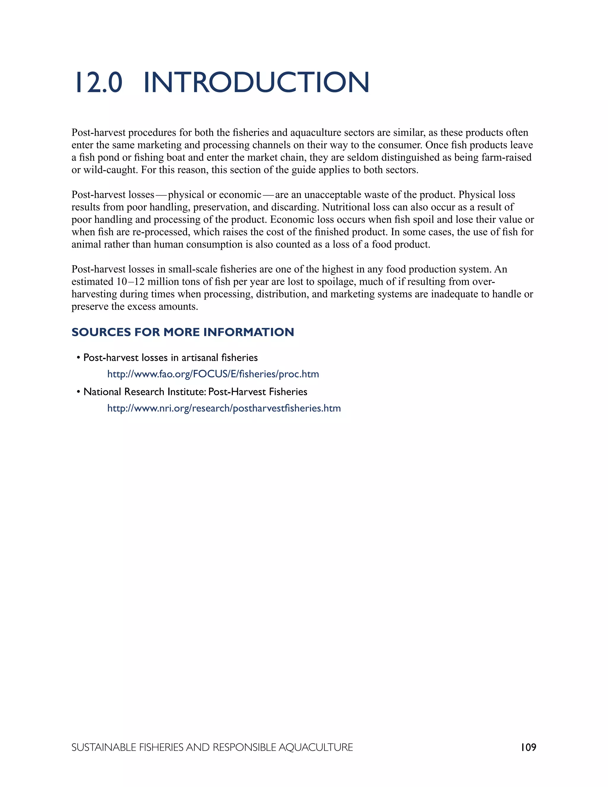 109
SUSTAINABLE FISHERIES AND RESPONSIBLE AQUACULTURE
12.0 INTRODUCTION
Post-harvest procedures for both the fisheries and aquaculture sectors are similar, as these products often
enter the same marketing and processing channels on their way to the consumer. Once fish products leave
a fish pond or fishing boat and enter the market chain, they are seldom distinguished as being farm-raised
or wild-caught. For this reason, this section of the guide applies to both sectors.
Post-harvest losses—physical or economic—are an unacceptable waste of the product. Physical loss
results from poor handling, preservation, and discarding. Nutritional loss can also occur as a result of
poor handling and processing of the product. Economic loss occurs when fish spoil and lose their value or
when fish are re-processed, which raises the cost of the finished product. In some cases, the use of fish for
animal rather than human consumption is also counted as a loss of a food product.
Post-harvest losses in small-scale fisheries are one of the highest in any food production system. An
estimated 10–12 million tons of fish per year are lost to spoilage, much of if resulting from over-
harvesting during times when processing, distribution, and marketing systems are inadequate to handle or
preserve the excess amounts.
SOURCES FOR MORE INFORMATION
• Post-harvest losses in artisanal fisheries
		 http://www.fao.org/FOCUS/E/fisheries/proc.htm
• National Research Institute: Post-Harvest Fisheries
		 http://www.nri.org/research/postharvestfisheries.htm
 