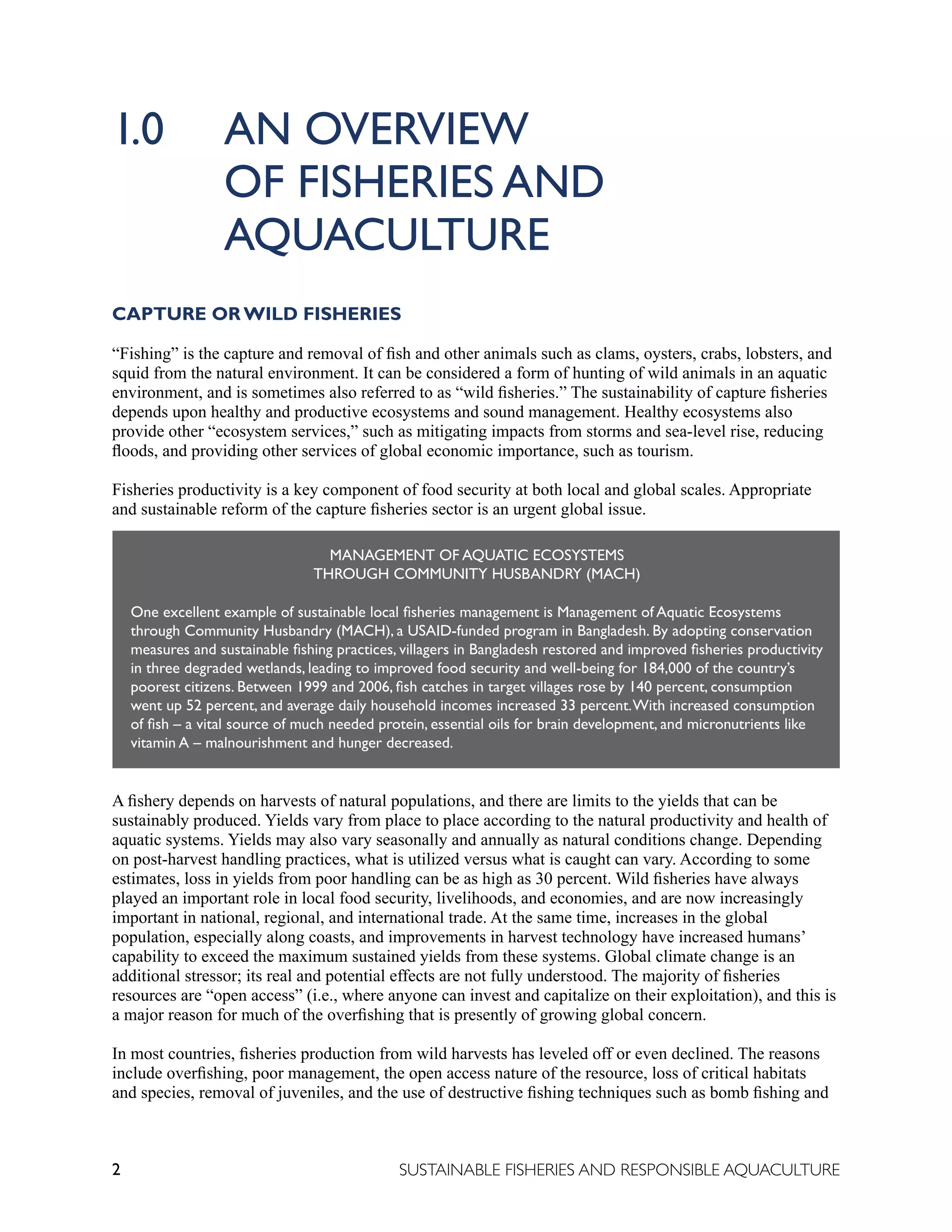 2 SUSTAINABLE FISHERIES AND RESPONSIBLE AQUACULTURE
1.0		 AN OVERVIEW
		OF FISHERIES AND 					
		 AQUACULTURE
CAPTURE OR WILD FISHERIES
“Fishing” is the capture and removal of fish and other animals such as clams, oysters, crabs, lobsters, and
squid from the natural environment. It can be considered a form of hunting of wild animals in an aquatic
environment, and is sometimes also referred to as “wild fisheries.” The sustainability of capture fisheries
depends upon healthy and productive ecosystems and sound management. Healthy ecosystems also
provide other “ecosystem services,” such as mitigating impacts from storms and sea-level rise, reducing
floods, and providing other services of global economic importance, such as tourism.
Fisheries productivity is a key component of food security at both local and global scales. Appropriate
and sustainable reform of the capture fisheries sector is an urgent global issue.
A fishery depends on harvests of natural populations, and there are limits to the yields that can be
sustainably produced. Yields vary from place to place according to the natural productivity and health of
aquatic systems. Yields may also vary seasonally and annually as natural conditions change. Depending
on post-harvest handling practices, what is utilized versus what is caught can vary. According to some
estimates, loss in yields from poor handling can be as high as 30 percent. Wild fisheries have always
played an important role in local food security, livelihoods, and economies, and are now increasingly
important in national, regional, and international trade. At the same time, increases in the global
population, especially along coasts, and improvements in harvest technology have increased humans’
capability to exceed the maximum sustained yields from these systems. Global climate change is an
additional stressor; its real and potential effects are not fully understood. The majority of fisheries
resources are “open access” (i.e., where anyone can invest and capitalize on their exploitation), and this is
a major reason for much of the overfishing that is presently of growing global concern.
In most countries, fisheries production from wild harvests has leveled off or even declined. The reasons
include overfishing, poor management, the open access nature of the resource, loss of critical habitats
and species, removal of juveniles, and the use of destructive fishing techniques such as bomb fishing and
MANAGEMENT OF AQUATIC ECOSYSTEMS
THROUGH COMMUNITY HUSBANDRY (MACH)
One excellent example of sustainable local fisheries management is Management of Aquatic Ecosystems
through Community Husbandry (MACH), a USAID-funded program in Bangladesh. By adopting conservation
measures and sustainable fishing practices, villagers in Bangladesh restored and improved fisheries productivity
in three degraded wetlands, leading to improved food security and well-being for 184,000 of the country’s
poorest citizens. Between 1999 and 2006, fish catches in target villages rose by 140 percent, consumption
went up 52 percent, and average daily household incomes increased 33 percent.With increased consumption
of fish – a vital source of much needed protein, essential oils for brain development, and micronutrients like
vitamin A – malnourishment and hunger decreased.
 