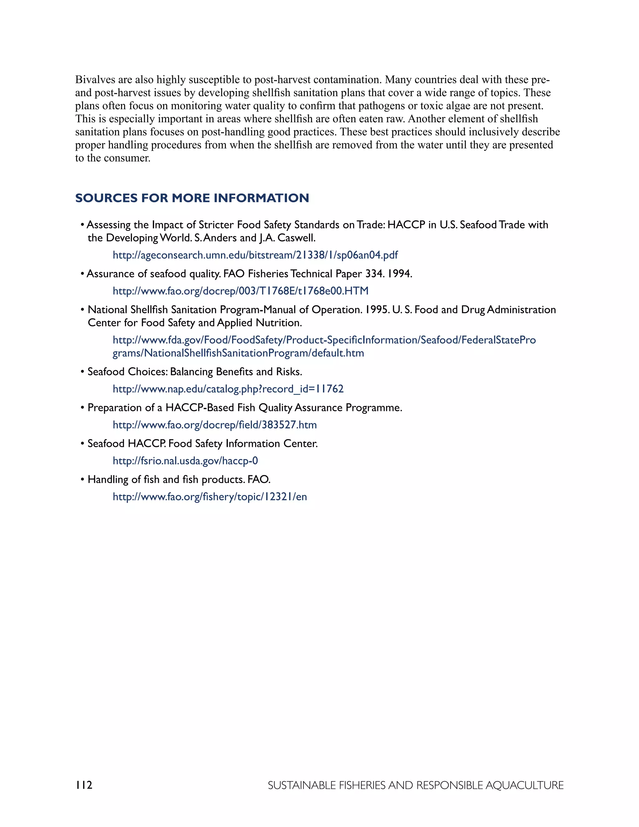 112 SUSTAINABLE FISHERIES AND RESPONSIBLE AQUACULTURE
Bivalves are also highly susceptible to post-harvest contamination. Many countries deal with these pre-
and post-harvest issues by developing shellfish sanitation plans that cover a wide range of topics. These
plans often focus on monitoring water quality to confirm that pathogens or toxic algae are not present.
This is especially important in areas where shellfish are often eaten raw. Another element of shellfish
sanitation plans focuses on post-handling good practices. These best practices should inclusively describe
proper handling procedures from when the shellfish are removed from the water until they are presented
to the consumer.
SOURCES FOR MORE INFORMATION
• Assessing the Impact of Stricter Food Safety Standards on Trade: HACCP in U.S. Seafood Trade with
the Developing World. S.Anders and J.A. Caswell.
			 http://ageconsearch.umn.edu/bitstream/21338/1/sp06an04.pdf
• Assurance of seafood quality. FAO Fisheries Technical Paper 334. 1994.
			 http://www.fao.org/docrep/003/T1768E/t1768e00.HTM
• National Shellfish Sanitation Program-Manual of Operation. 1995. U. S. Food and Drug Administration
Center for Food Safety and Applied Nutrition.
			 http://www.fda.gov/Food/FoodSafety/Product-SpecificInformation/Seafood/FederalStatePro		
		 grams/NationalShellfishSanitationProgram/default.htm
• Seafood Choices: Balancing Benefits and Risks.
			 http://www.nap.edu/catalog.php?record_id=11762
• Preparation of a HACCP-Based Fish Quality Assurance Programme.
			 http://www.fao.org/docrep/field/383527.htm
• Seafood HACCP. Food Safety Information Center.
			 http://fsrio.nal.usda.gov/haccp-0
• Handling of fish and fish products. FAO.
			 http://www.fao.org/fishery/topic/12321/en
 