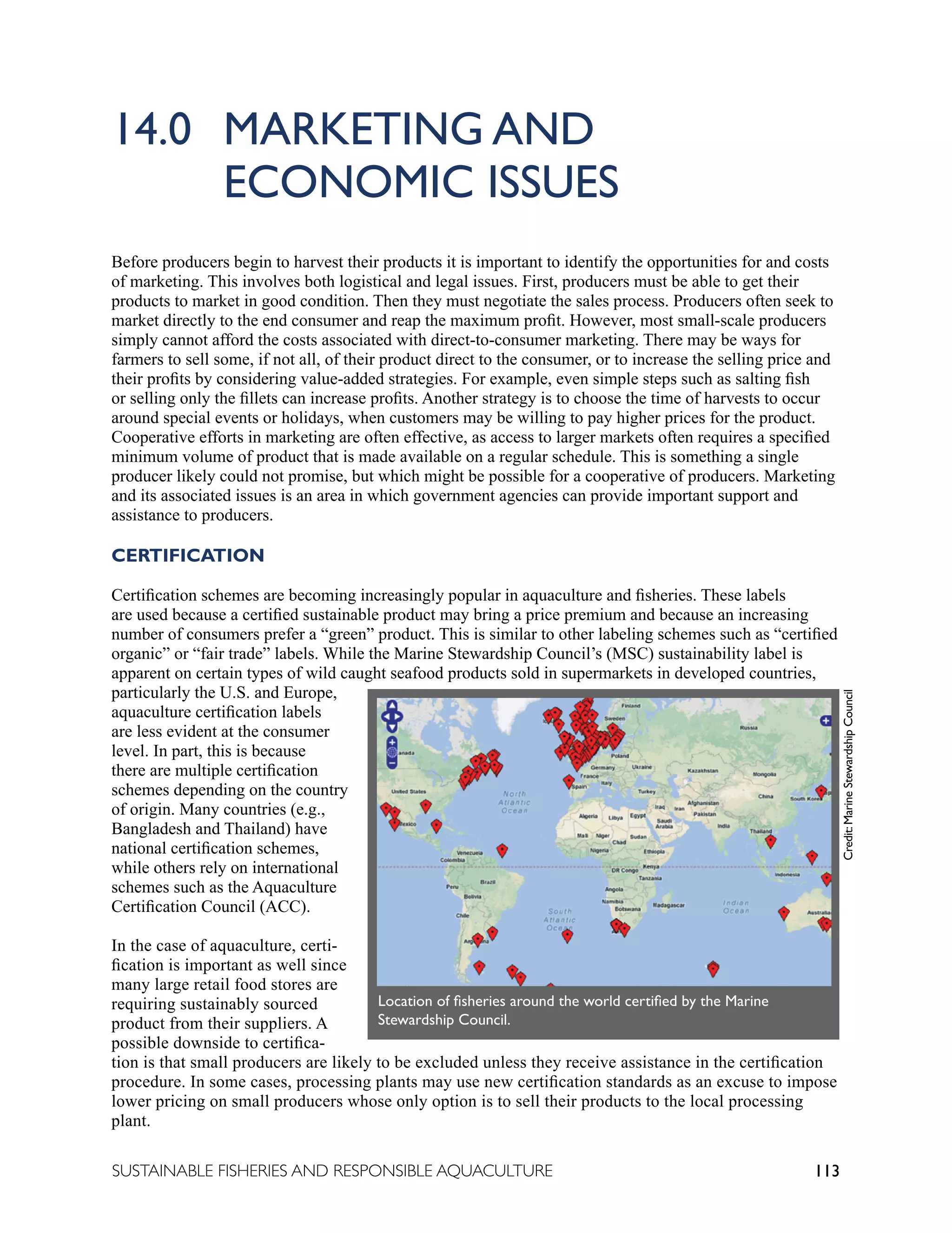 113
SUSTAINABLE FISHERIES AND RESPONSIBLE AQUACULTURE
14.0 MARKETING AND 						
		 ECONOMIC ISSUES
Before producers begin to harvest their products it is important to identify the opportunities for and costs
of marketing. This involves both logistical and legal issues. First, producers must be able to get their
products to market in good condition. Then they must negotiate the sales process. Producers often seek to
market directly to the end consumer and reap the maximum profit. However, most small-scale producers
simply cannot afford the costs associated with direct-to-consumer marketing. There may be ways for
farmers to sell some, if not all, of their product direct to the consumer, or to increase the selling price and
their profits by considering value-added strategies. For example, even simple steps such as salting fish
or selling only the fillets can increase profits. Another strategy is to choose the time of harvests to occur
around special events or holidays, when customers may be willing to pay higher prices for the product.
Cooperative efforts in marketing are often effective, as access to larger markets often requires a specified
minimum volume of product that is made available on a regular schedule. This is something a single
producer likely could not promise, but which might be possible for a cooperative of producers. Marketing
and its associated issues is an area in which government agencies can provide important support and
assistance to producers.
CERTIFICATION
Certification schemes are becoming increasingly popular in aquaculture and fisheries. These labels
are used because a certified sustainable product may bring a price premium and because an increasing
number of consumers prefer a “green” product. This is similar to other labeling schemes such as “certified
organic” or “fair trade” labels. While the Marine Stewardship Council’s (MSC) sustainability label is
apparent on certain types of wild caught seafood products sold in supermarkets in developed countries,
particularly the U.S. and Europe,
aquaculture certification labels
are less evident at the consumer
level. In part, this is because
there are multiple certification
schemes depending on the country
of origin. Many countries (e.g.,
Bangladesh and Thailand) have
national certification schemes,
while others rely on international
schemes such as the Aquaculture
Certification Council (ACC).
In the case of aquaculture, certi-
fication is important as well since
many large retail food stores are
requiring sustainably sourced
product from their suppliers. A
possible downside to certifica-
tion is that small producers are likely to be excluded unless they receive assistance in the certification
procedure. In some cases, processing plants may use new certification standards as an excuse to impose
lower pricing on small producers whose only option is to sell their products to the local processing
plant.
Credit:
Marine
Stewardship
Council
Location of fisheries around the world certified by the Marine
Stewardship Council.
 