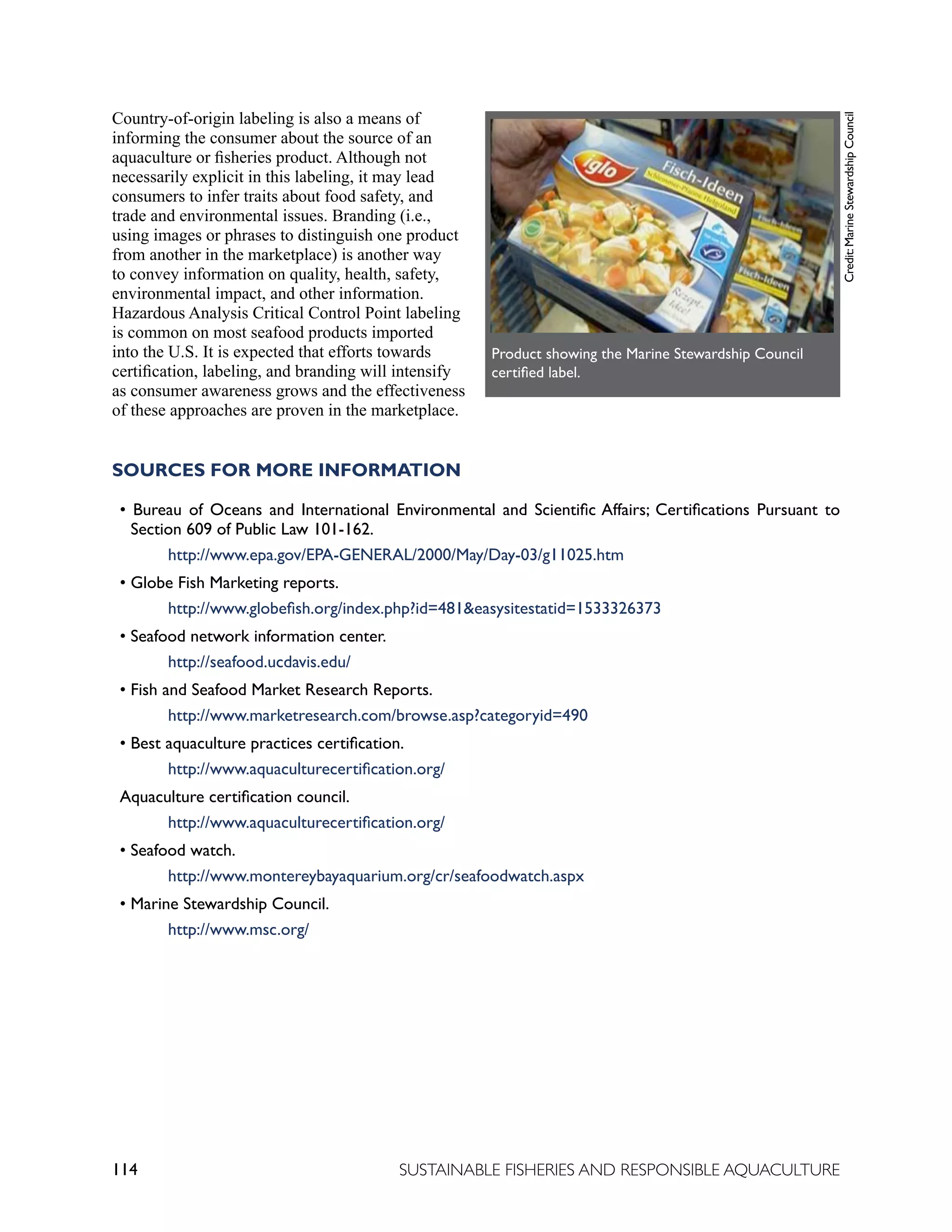 114 SUSTAINABLE FISHERIES AND RESPONSIBLE AQUACULTURE
Country-of-origin labeling is also a means of
informing the consumer about the source of an
aquaculture or fisheries product. Although not
necessarily explicit in this labeling, it may lead
consumers to infer traits about food safety, and
trade and environmental issues. Branding (i.e.,
using images or phrases to distinguish one product
from another in the marketplace) is another way
to convey information on quality, health, safety,
environmental impact, and other information.
Hazardous Analysis Critical Control Point labeling
is common on most seafood products imported
into the U.S. It is expected that efforts towards
certification, labeling, and branding will intensify
as consumer awareness grows and the effectiveness
of these approaches are proven in the marketplace.
SOURCES FOR MORE INFORMATION
• Bureau of Oceans and International Environmental and Scientific Affairs; Certifications Pursuant to
Section 609 of Public Law 101-162.
		 http://www.epa.gov/EPA-GENERAL/2000/May/Day-03/g11025.htm
• Globe Fish Marketing reports.
		 http://www.globefish.org/index.php?id=481easysitestatid=1533326373
• Seafood network information center.
		 http://seafood.ucdavis.edu/
• Fish and Seafood Market Research Reports.
		 http://www.marketresearch.com/browse.asp?categoryid=490
• Best aquaculture practices certification.
		 http://www.aquaculturecertification.org/
Aquaculture certification council.
		 http://www.aquaculturecertification.org/
• Seafood watch.
		 http://www.montereybayaquarium.org/cr/seafoodwatch.aspx
• Marine Stewardship Council.
		 http://www.msc.org/
AppendiORMATION
Credit:
Marine
Stewardship
Council
	
  
Product showing the Marine Stewardship Council
certified label.
 