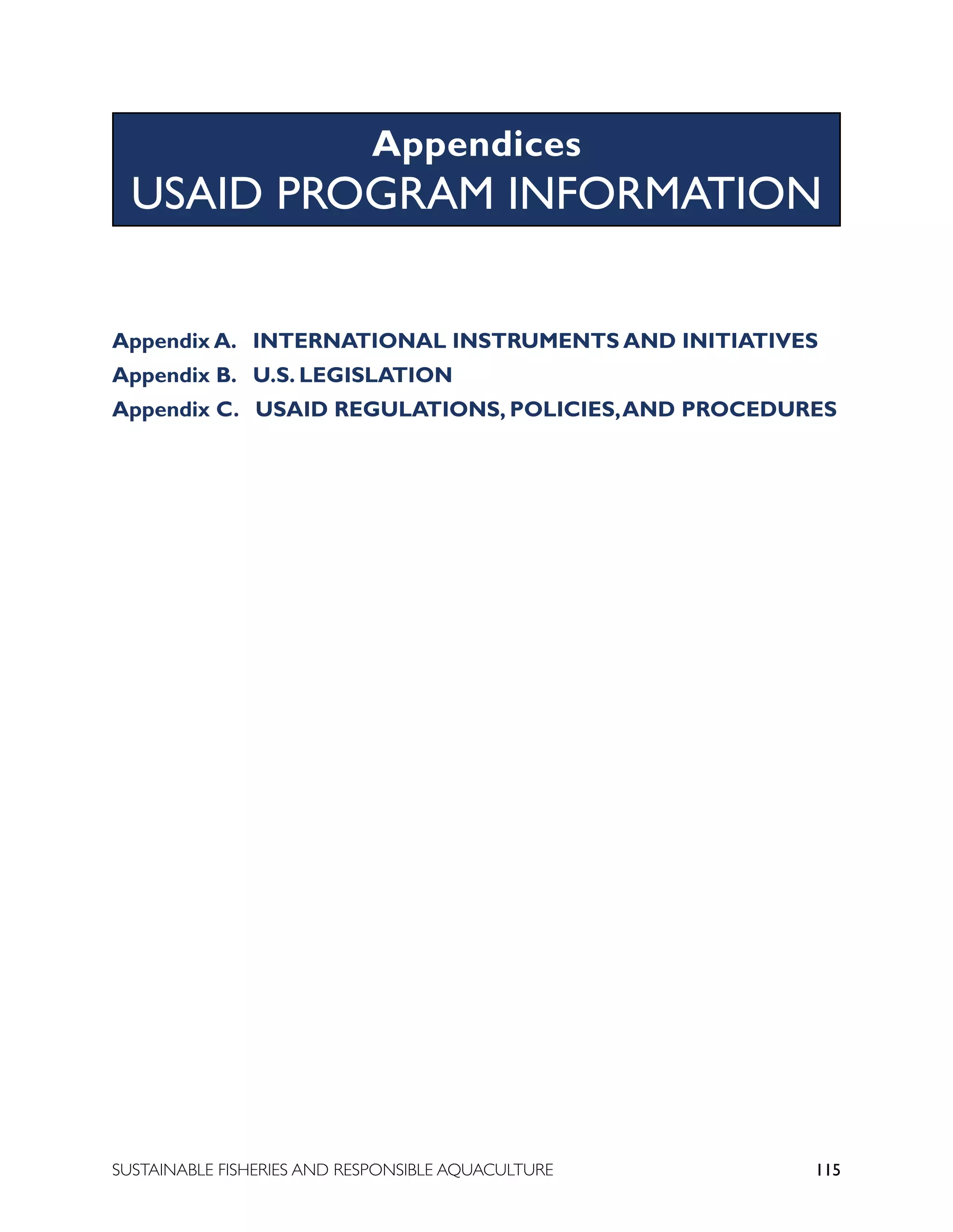 115
SUSTAINABLE FISHERIES AND RESPONSIBLE AQUACULTURE
Appendix A. INTERNATIONAL INSTRUMENTS AND INITIATIVES
Appendix B. U.S. LEGISLATION
Appendix C. USAID REGULATIONS, POLICIES,AND PROCEDURES
										
Appendices
USAID PROGRAM INFORMATION
 