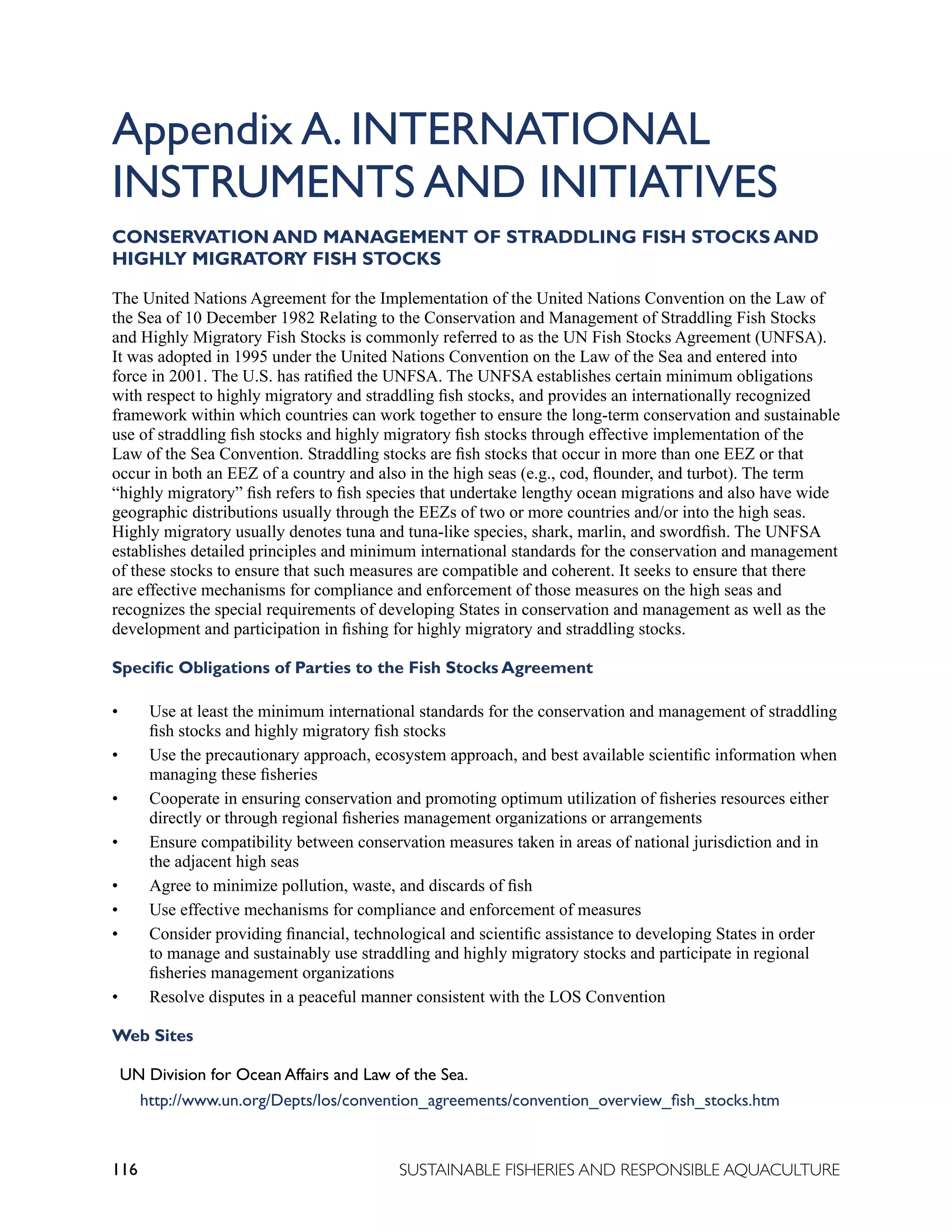 116 SUSTAINABLE FISHERIES AND RESPONSIBLE AQUACULTURE
Appendix A. INTERNATIONAL
INSTRUMENTS AND INITIATIVES
CONSERVATION AND MANAGEMENT OF STRADDLING FISH STOCKS AND
HIGHLY MIGRATORY FISH STOCKS
The United Nations Agreement for the Implementation of the United Nations Convention on the Law of
the Sea of 10 December 1982 Relating to the Conservation and Management of Straddling Fish Stocks
and Highly Migratory Fish Stocks is commonly referred to as the UN Fish Stocks Agreement (UNFSA).
It was adopted in 1995 under the United Nations Convention on the Law of the Sea and entered into
force in 2001. The U.S. has ratified the UNFSA. The UNFSA establishes certain minimum obligations
with respect to highly migratory and straddling fish stocks, and provides an internationally recognized
framework within which countries can work together to ensure the long-term conservation and sustainable
use of straddling fish stocks and highly migratory fish stocks through effective implementation of the
Law of the Sea Convention. Straddling stocks are fish stocks that occur in more than one EEZ or that
occur in both an EEZ of a country and also in the high seas (e.g., cod, flounder, and turbot). The term
“highly migratory” fish refers to fish species that undertake lengthy ocean migrations and also have wide
geographic distributions usually through the EEZs of two or more countries and/or into the high seas.
Highly migratory usually denotes tuna and tuna-like species, shark, marlin, and swordfish. The UNFSA
establishes detailed principles and minimum international standards for the conservation and management
of these stocks to ensure that such measures are compatible and coherent. It seeks to ensure that there
are effective mechanisms for compliance and enforcement of those measures on the high seas and
recognizes the special requirements of developing States in conservation and management as well as the
development and participation in fishing for highly migratory and straddling stocks.
Specific Obligations of Parties to the Fish Stocks Agreement
• Use at least the minimum international standards for the conservation and management of straddling
fish stocks and highly migratory fish stocks
• Use the precautionary approach, ecosystem approach, and best available scientific information when
managing these fisheries
• Cooperate in ensuring conservation and promoting optimum utilization of fisheries resources either
directly or through regional fisheries management organizations or arrangements
• Ensure compatibility between conservation measures taken in areas of national jurisdiction and in
the adjacent high seas
• Agree to minimize pollution, waste, and discards of fish
• Use effective mechanisms for compliance and enforcement of measures
• Consider providing financial, technological and scientific assistance to developing States in order
to manage and sustainably use straddling and highly migratory stocks and participate in regional
fisheries management organizations
• Resolve disputes in a peaceful manner consistent with the LOS Convention
Web Sites
UN Division for Ocean Affairs and Law of the Sea.
http://www.un.org/Depts/los/convention_agreements/convention_overview_fish_stocks.htm
 