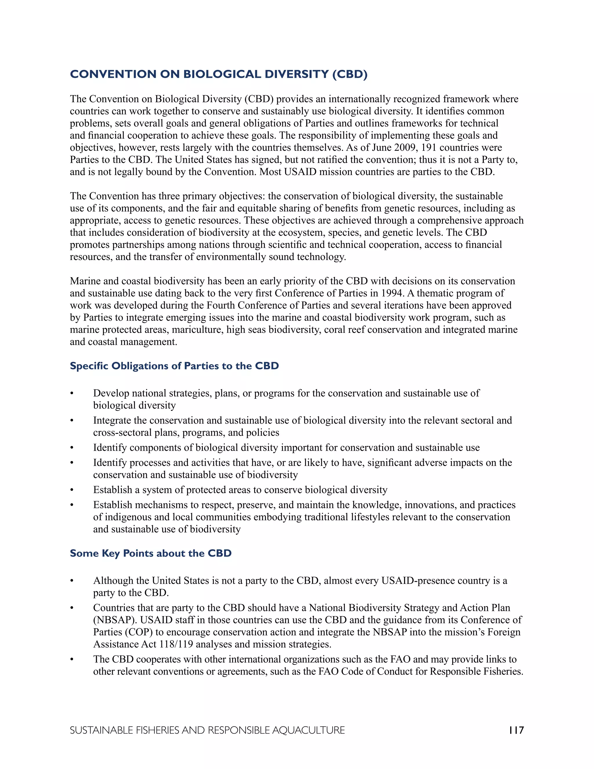 117
SUSTAINABLE FISHERIES AND RESPONSIBLE AQUACULTURE
CONVENTION ON BIOLOGICAL DIVERSITY (CBD)
The Convention on Biological Diversity (CBD) provides an internationally recognized framework where
countries can work together to conserve and sustainably use biological diversity. It identifies common
problems, sets overall goals and general obligations of Parties and outlines frameworks for technical
and financial cooperation to achieve these goals. The responsibility of implementing these goals and
objectives, however, rests largely with the countries themselves. As of June 2009, 191 countries were
Parties to the CBD. The United States has signed, but not ratified the convention; thus it is not a Party to,
and is not legally bound by the Convention. Most USAID mission countries are parties to the CBD.
The Convention has three primary objectives: the conservation of biological diversity, the sustainable
use of its components, and the fair and equitable sharing of benefits from genetic resources, including as
appropriate, access to genetic resources. These objectives are achieved through a comprehensive approach
that includes consideration of biodiversity at the ecosystem, species, and genetic levels. The CBD
promotes partnerships among nations through scientific and technical cooperation, access to financial
resources, and the transfer of environmentally sound technology.
Marine and coastal biodiversity has been an early priority of the CBD with decisions on its conservation
and sustainable use dating back to the very first Conference of Parties in 1994. A thematic program of
work was developed during the Fourth Conference of Parties and several iterations have been approved
by Parties to integrate emerging issues into the marine and coastal biodiversity work program, such as
marine protected areas, mariculture, high seas biodiversity, coral reef conservation and integrated marine
and coastal management.
Specific Obligations of Parties to the CBD
• Develop national strategies, plans, or programs for the conservation and sustainable use of
biological diversity
• Integrate the conservation and sustainable use of biological diversity into the relevant sectoral and
cross-sectoral plans, programs, and policies
• Identify components of biological diversity important for conservation and sustainable use
• Identify processes and activities that have, or are likely to have, significant adverse impacts on the
conservation and sustainable use of biodiversity
• Establish a system of protected areas to conserve biological diversity
• Establish mechanisms to respect, preserve, and maintain the knowledge, innovations, and practices
of indigenous and local communities embodying traditional lifestyles relevant to the conservation
and sustainable use of biodiversity
Some Key Points about the CBD
• Although the United States is not a party to the CBD, almost every USAID-presence country is a
party to the CBD.
• Countries that are party to the CBD should have a National Biodiversity Strategy and Action Plan
(NBSAP). USAID staff in those countries can use the CBD and the guidance from its Conference of
Parties (COP) to encourage conservation action and integrate the NBSAP into the mission’s Foreign
Assistance Act 118/119 analyses and mission strategies.
• The CBD cooperates with other international organizations such as the FAO and may provide links to
other relevant conventions or agreements, such as the FAO Code of Conduct for Responsible Fisheries.
 