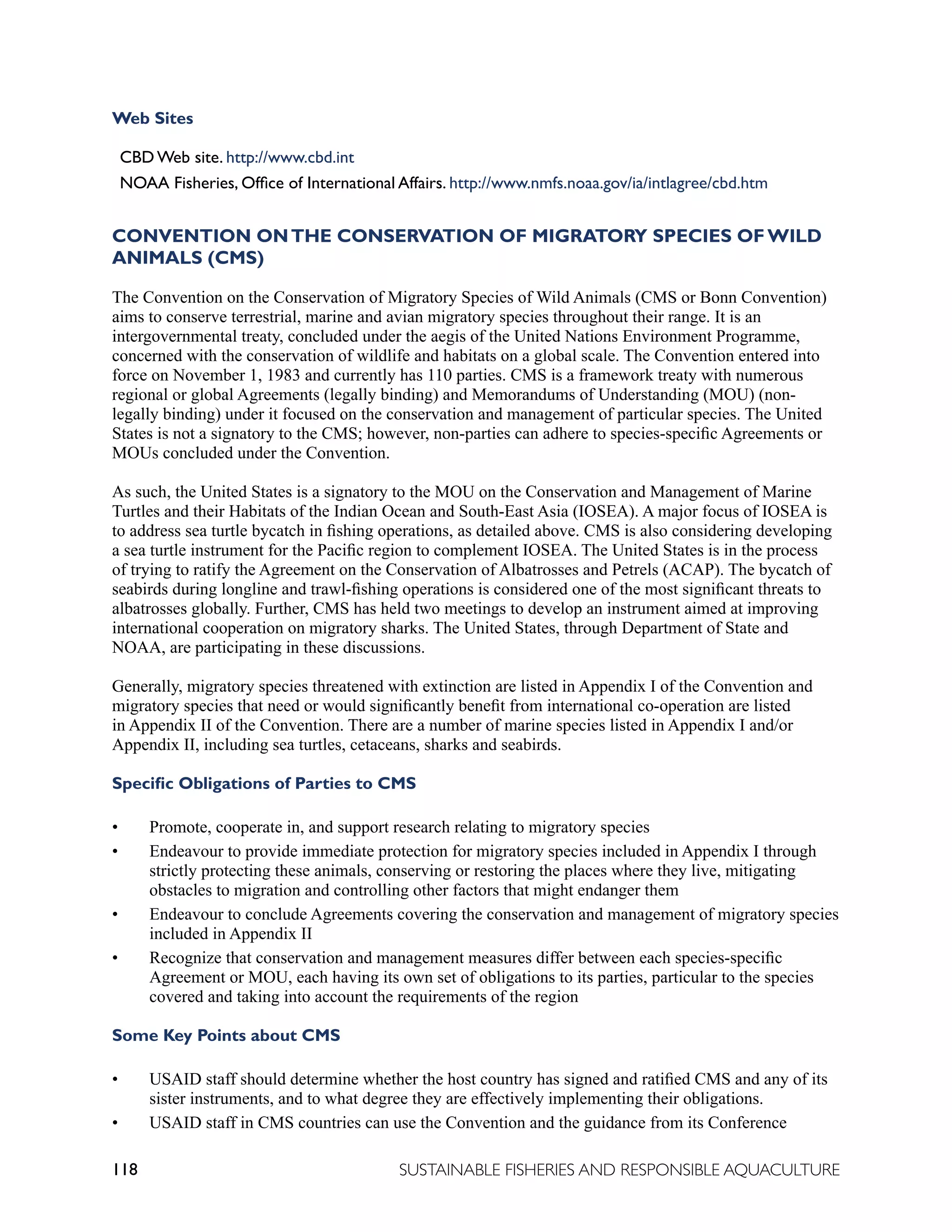 118 SUSTAINABLE FISHERIES AND RESPONSIBLE AQUACULTURE
Web Sites
CBD Web site. http://www.cbd.int
NOAA Fisheries, Office of International Affairs. http://www.nmfs.noaa.gov/ia/intlagree/cbd.htm
CONVENTION ONTHE CONSERVATION OF MIGRATORY SPECIES OF WILD
ANIMALS (CMS)
The Convention on the Conservation of Migratory Species of Wild Animals (CMS or Bonn Convention)
aims to conserve terrestrial, marine and avian migratory species throughout their range. It is an
intergovernmental treaty, concluded under the aegis of the United Nations Environment Programme,
concerned with the conservation of wildlife and habitats on a global scale. The Convention entered into
force on November 1, 1983 and currently has 110 parties. CMS is a framework treaty with numerous
regional or global Agreements (legally binding) and Memorandums of Understanding (MOU) (non-
legally binding) under it focused on the conservation and management of particular species. The United
States is not a signatory to the CMS; however, non-parties can adhere to species-specific Agreements or
MOUs concluded under the Convention.
As such, the United States is a signatory to the MOU on the Conservation and Management of Marine
Turtles and their Habitats of the Indian Ocean and South-East Asia (IOSEA). A major focus of IOSEA is
to address sea turtle bycatch in fishing operations, as detailed above. CMS is also considering developing
a sea turtle instrument for the Pacific region to complement IOSEA. The United States is in the process
of trying to ratify the Agreement on the Conservation of Albatrosses and Petrels (ACAP). The bycatch of
seabirds during longline and trawl-fishing operations is considered one of the most significant threats to
albatrosses globally. Further, CMS has held two meetings to develop an instrument aimed at improving
international cooperation on migratory sharks. The United States, through Department of State and
NOAA, are participating in these discussions.
Generally, migratory species threatened with extinction are listed in Appendix I of the Convention and
migratory species that need or would significantly benefit from international co-operation are listed
in Appendix II of the Convention. There are a number of marine species listed in Appendix I and/or
Appendix II, including sea turtles, cetaceans, sharks and seabirds.
Specific Obligations of Parties to CMS
• Promote, cooperate in, and support research relating to migratory species
• Endeavour to provide immediate protection for migratory species included in Appendix I through
strictly protecting these animals, conserving or restoring the places where they live, mitigating
obstacles to migration and controlling other factors that might endanger them
• Endeavour to conclude Agreements covering the conservation and management of migratory species
included in Appendix II
• Recognize that conservation and management measures differ between each species-specific
Agreement or MOU, each having its own set of obligations to its parties, particular to the species
covered and taking into account the requirements of the region
Some Key Points about CMS
• USAID staff should determine whether the host country has signed and ratified CMS and any of its
sister instruments, and to what degree they are effectively implementing their obligations.
• USAID staff in CMS countries can use the Convention and the guidance from its Conference
 