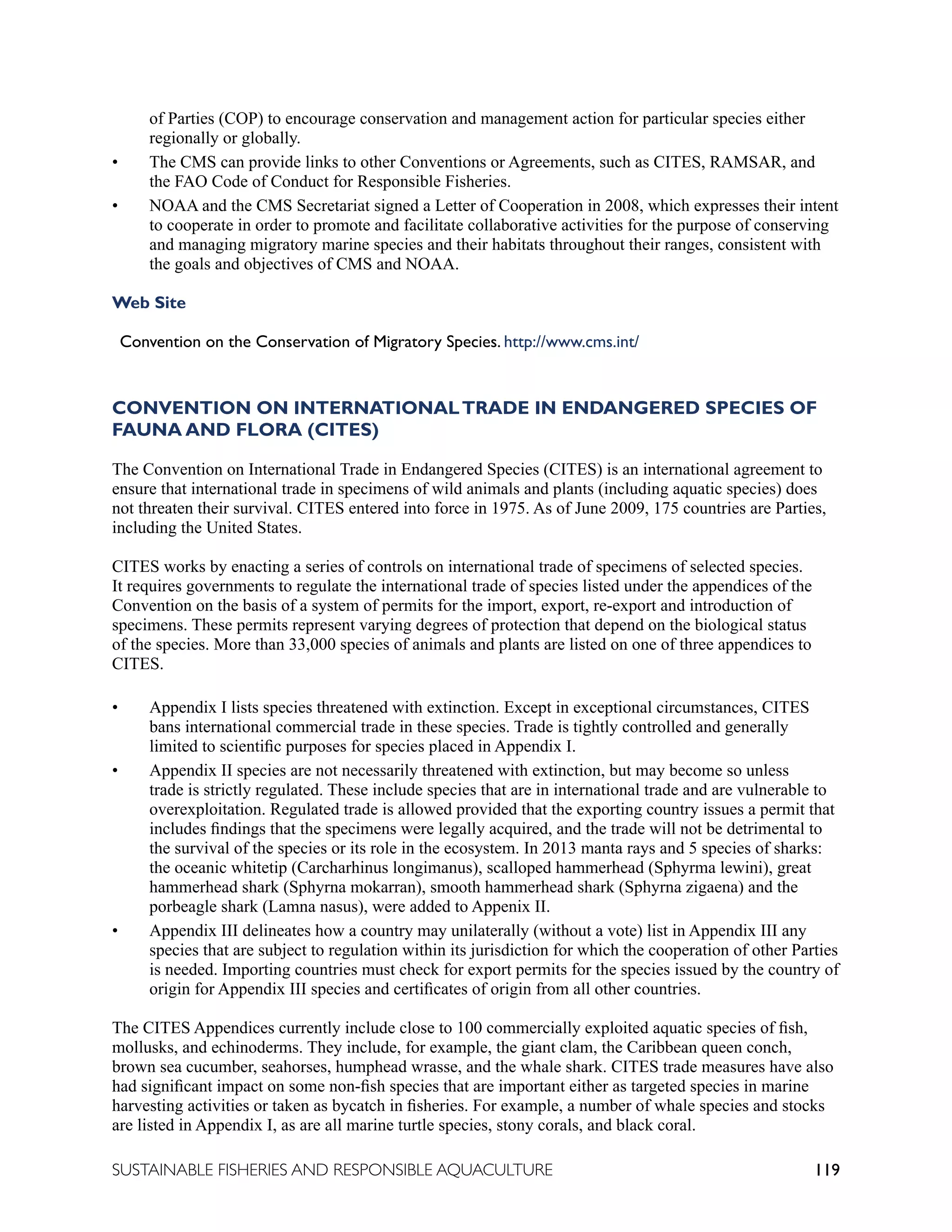 119
SUSTAINABLE FISHERIES AND RESPONSIBLE AQUACULTURE
of Parties (COP) to encourage conservation and management action for particular species either
regionally or globally.
• The CMS can provide links to other Conventions or Agreements, such as CITES, RAMSAR, and
the FAO Code of Conduct for Responsible Fisheries.
• NOAA and the CMS Secretariat signed a Letter of Cooperation in 2008, which expresses their intent
to cooperate in order to promote and facilitate collaborative activities for the purpose of conserving
and managing migratory marine species and their habitats throughout their ranges, consistent with
the goals and objectives of CMS and NOAA.
Web Site
Convention on the Conservation of Migratory Species. http://www.cms.int/
CONVENTION ON INTERNATIONALTRADE IN ENDANGERED SPECIES OF
FAUNA AND FLORA (CITES)
The Convention on International Trade in Endangered Species (CITES) is an international agreement to
ensure that international trade in specimens of wild animals and plants (including aquatic species) does
not threaten their survival. CITES entered into force in 1975. As of June 2009, 175 countries are Parties,
including the United States.
CITES works by enacting a series of controls on international trade of specimens of selected species.
It requires governments to regulate the international trade of species listed under the appendices of the
Convention on the basis of a system of permits for the import, export, re-export and introduction of
specimens. These permits represent varying degrees of protection that depend on the biological status
of the species. More than 33,000 species of animals and plants are listed on one of three appendices to
CITES.
• Appendix I lists species threatened with extinction. Except in exceptional circumstances, CITES
bans international commercial trade in these species. Trade is tightly controlled and generally
limited to scientific purposes for species placed in Appendix I.
• Appendix II species are not necessarily threatened with extinction, but may become so unless
trade is strictly regulated. These include species that are in international trade and are vulnerable to
overexploitation. Regulated trade is allowed provided that the exporting country issues a permit that
includes findings that the specimens were legally acquired, and the trade will not be detrimental to
the survival of the species or its role in the ecosystem. In 2013 manta rays and 5 species of sharks:
the oceanic whitetip (Carcharhinus longimanus), scalloped hammerhead (Sphyrma lewini), great
hammerhead shark (Sphyrna mokarran), smooth hammerhead shark (Sphyrna zigaena) and the
porbeagle shark (Lamna nasus), were added to Appenix II.
• Appendix III delineates how a country may unilaterally (without a vote) list in Appendix III any
species that are subject to regulation within its jurisdiction for which the cooperation of other Parties
is needed. Importing countries must check for export permits for the species issued by the country of
origin for Appendix III species and certificates of origin from all other countries.
The CITES Appendices currently include close to 100 commercially exploited aquatic species of fish,
mollusks, and echinoderms. They include, for example, the giant clam, the Caribbean queen conch,
brown sea cucumber, seahorses, humphead wrasse, and the whale shark. CITES trade measures have also
had significant impact on some non-fish species that are important either as targeted species in marine
harvesting activities or taken as bycatch in fisheries. For example, a number of whale species and stocks
are listed in Appendix I, as are all marine turtle species, stony corals, and black coral.
 