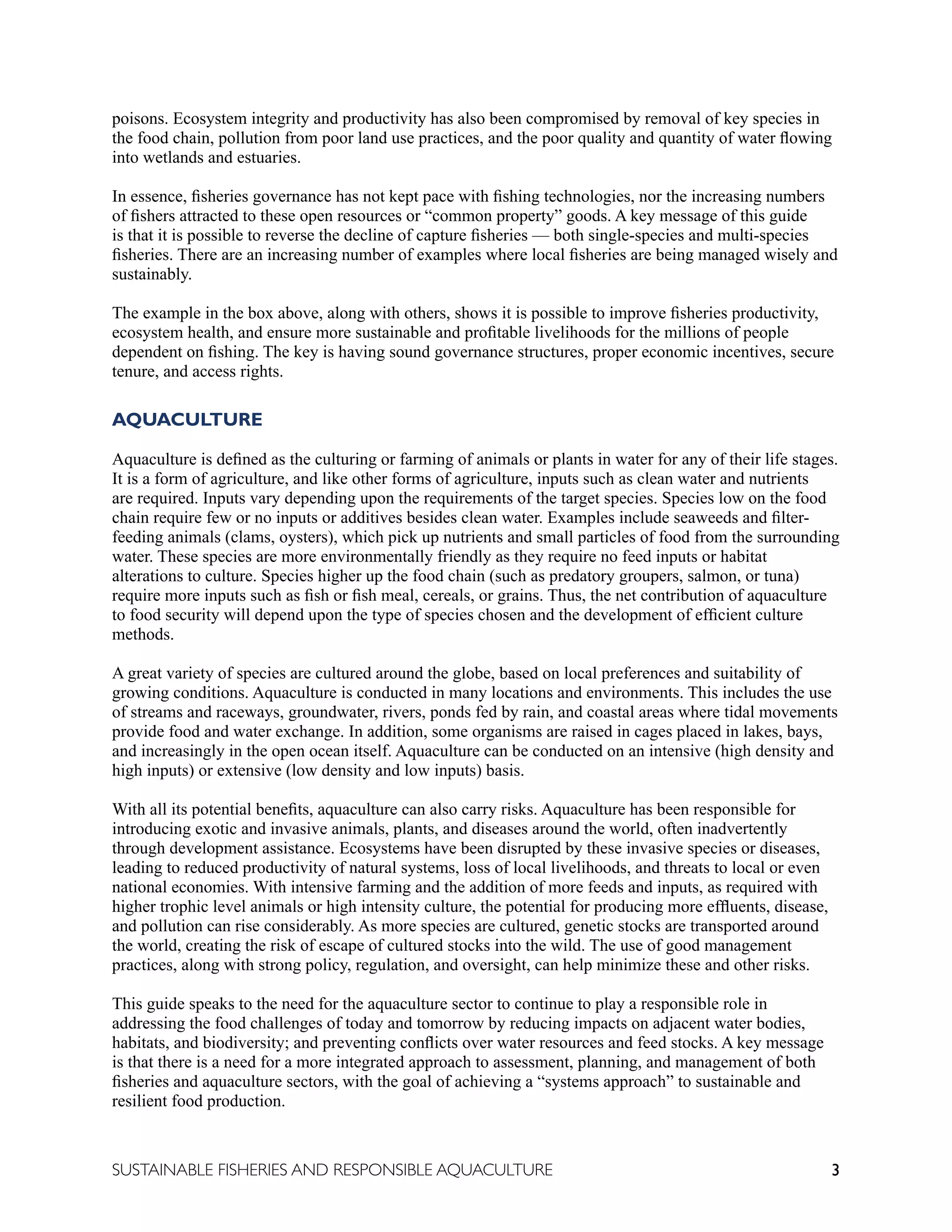 3
SUSTAINABLE FISHERIES AND RESPONSIBLE AQUACULTURE
poisons. Ecosystem integrity and productivity has also been compromised by removal of key species in
the food chain, pollution from poor land use practices, and the poor quality and quantity of water flowing
into wetlands and estuaries.
In essence, fisheries governance has not kept pace with fishing technologies, nor the increasing numbers
of fishers attracted to these open resources or “common property” goods. A key message of this guide
is that it is possible to reverse the decline of capture fisheries — both single-species and multi-species
fisheries. There are an increasing number of examples where local fisheries are being managed wisely and
sustainably.
The example in the box above, along with others, shows it is possible to improve fisheries productivity,
ecosystem health, and ensure more sustainable and profitable livelihoods for the millions of people
dependent on fishing. The key is having sound governance structures, proper economic incentives, secure
tenure, and access rights.
AQUACULTURE
Aquaculture is defined as the culturing or farming of animals or plants in water for any of their life stages.
It is a form of agriculture, and like other forms of agriculture, inputs such as clean water and nutrients
are required. Inputs vary depending upon the requirements of the target species. Species low on the food
chain require few or no inputs or additives besides clean water. Examples include seaweeds and filter-
feeding animals (clams, oysters), which pick up nutrients and small particles of food from the surrounding
water. These species are more environmentally friendly as they require no feed inputs or habitat
alterations to culture. Species higher up the food chain (such as predatory groupers, salmon, or tuna)
require more inputs such as fish or fish meal, cereals, or grains. Thus, the net contribution of aquaculture
to food security will depend upon the type of species chosen and the development of efficient culture
methods.
A great variety of species are cultured around the globe, based on local preferences and suitability of
growing conditions. Aquaculture is conducted in many locations and environments. This includes the use
of streams and raceways, groundwater, rivers, ponds fed by rain, and coastal areas where tidal movements
provide food and water exchange. In addition, some organisms are raised in cages placed in lakes, bays,
and increasingly in the open ocean itself. Aquaculture can be conducted on an intensive (high density and
high inputs) or extensive (low density and low inputs) basis.
With all its potential benefits, aquaculture can also carry risks. Aquaculture has been responsible for
introducing exotic and invasive animals, plants, and diseases around the world, often inadvertently
through development assistance. Ecosystems have been disrupted by these invasive species or diseases,
leading to reduced productivity of natural systems, loss of local livelihoods, and threats to local or even
national economies. With intensive farming and the addition of more feeds and inputs, as required with
higher trophic level animals or high intensity culture, the potential for producing more effluents, disease,
and pollution can rise considerably. As more species are cultured, genetic stocks are transported around
the world, creating the risk of escape of cultured stocks into the wild. The use of good management
practices, along with strong policy, regulation, and oversight, can help minimize these and other risks.
This guide speaks to the need for the aquaculture sector to continue to play a responsible role in
addressing the food challenges of today and tomorrow by reducing impacts on adjacent water bodies,
habitats, and biodiversity; and preventing conflicts over water resources and feed stocks. A key message
is that there is a need for a more integrated approach to assessment, planning, and management of both
fisheries and aquaculture sectors, with the goal of achieving a “systems approach” to sustainable and
resilient food production.
 