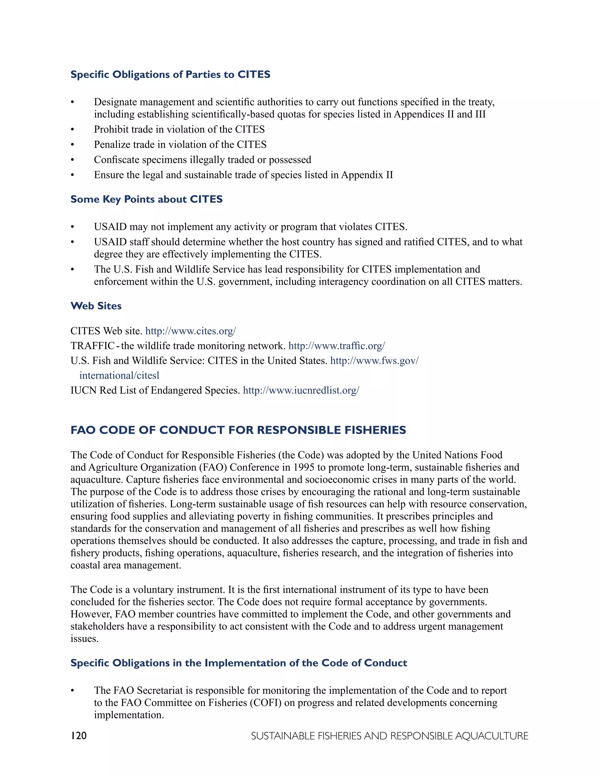 120 SUSTAINABLE FISHERIES AND RESPONSIBLE AQUACULTURE
Specific Obligations of Parties to CITES
• Designate management and scientific authorities to carry out functions specified in the treaty,
including establishing scientifically-based quotas for species listed in Appendices II and III
• Prohibit trade in violation of the CITES
• Penalize trade in violation of the CITES
• Confiscate specimens illegally traded or possessed
• Ensure the legal and sustainable trade of species listed in Appendix II
Some Key Points about CITES
• USAID may not implement any activity or program that violates CITES.
• USAID staff should determine whether the host country has signed and ratified CITES, and to what
degree they are effectively implementing the CITES.
• The U.S. Fish and Wildlife Service has lead responsibility for CITES implementation and
enforcement within the U.S. government, including interagency coordination on all CITES matters.
Web Sites
CITES Web site. http://www.cites.org/
TRAFFIC-the wildlife trade monitoring network. http://www.traffic.org/
U.S. Fish and Wildlife Service: CITES in the United States. http://www.fws.gov/
international/citesl
IUCN Red List of Endangered Species. http://www.iucnredlist.org/
FAO CODE OF CONDUCT FOR RESPONSIBLE FISHERIES
The Code of Conduct for Responsible Fisheries (the Code) was adopted by the United Nations Food
and Agriculture Organization (FAO) Conference in 1995 to promote long-term, sustainable fisheries and
aquaculture. Capture fisheries face environmental and socioeconomic crises in many parts of the world.
The purpose of the Code is to address those crises by encouraging the rational and long-term sustainable
utilization of fisheries. Long-term sustainable usage of fish resources can help with resource conservation,
ensuring food supplies and alleviating poverty in fishing communities. It prescribes principles and
standards for the conservation and management of all fisheries and prescribes as well how fishing
operations themselves should be conducted. It also addresses the capture, processing, and trade in fish and
fishery products, fishing operations, aquaculture, fisheries research, and the integration of fisheries into
coastal area management.
The Code is a voluntary instrument. It is the first international instrument of its type to have been
concluded for the fisheries sector. The Code does not require formal acceptance by governments.
However, FAO member countries have committed to implement the Code, and other governments and
stakeholders have a responsibility to act consistent with the Code and to address urgent management
issues.
Specific Obligations in the Implementation of the Code of Conduct
• The FAO Secretariat is responsible for monitoring the implementation of the Code and to report
to the FAO Committee on Fisheries (COFI) on progress and related developments concerning
implementation.
 
