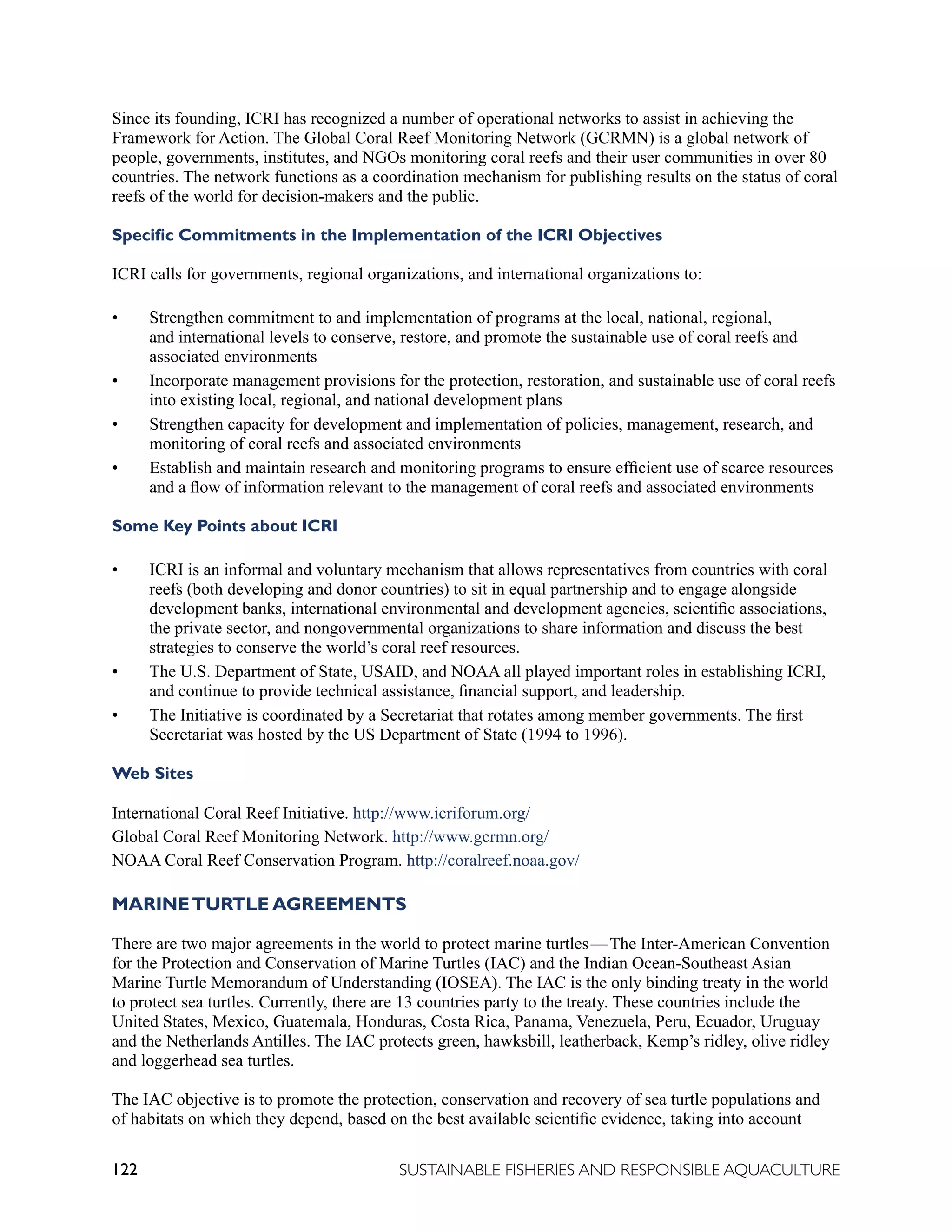 122 SUSTAINABLE FISHERIES AND RESPONSIBLE AQUACULTURE
Since its founding, ICRI has recognized a number of operational networks to assist in achieving the
Framework for Action. The Global Coral Reef Monitoring Network (GCRMN) is a global network of
people, governments, institutes, and NGOs monitoring coral reefs and their user communities in over 80
countries. The network functions as a coordination mechanism for publishing results on the status of coral
reefs of the world for decision-makers and the public.
Specific Commitments in the Implementation of the ICRI Objectives
ICRI calls for governments, regional organizations, and international organizations to:
• Strengthen commitment to and implementation of programs at the local, national, regional,
and international levels to conserve, restore, and promote the sustainable use of coral reefs and
associated environments
• Incorporate management provisions for the protection, restoration, and sustainable use of coral reefs
into existing local, regional, and national development plans
• Strengthen capacity for development and implementation of policies, management, research, and
monitoring of coral reefs and associated environments
• Establish and maintain research and monitoring programs to ensure efficient use of scarce resources
and a flow of information relevant to the management of coral reefs and associated environments
Some Key Points about ICRI
• ICRI is an informal and voluntary mechanism that allows representatives from countries with coral
reefs (both developing and donor countries) to sit in equal partnership and to engage alongside
development banks, international environmental and development agencies, scientific associations,
the private sector, and nongovernmental organizations to share information and discuss the best
strategies to conserve the world’s coral reef resources.
• The U.S. Department of State, USAID, and NOAA all played important roles in establishing ICRI,
and continue to provide technical assistance, financial support, and leadership.
• The Initiative is coordinated by a Secretariat that rotates among member governments. The first
Secretariat was hosted by the US Department of State (1994 to 1996).
Web Sites
International Coral Reef Initiative. http://www.icriforum.org/
Global Coral Reef Monitoring Network. http://www.gcrmn.org/
NOAA Coral Reef Conservation Program. http://coralreef.noaa.gov/
MARINETURTLE AGREEMENTS
There are two major agreements in the world to protect marine turtles—The Inter-American Convention
for the Protection and Conservation of Marine Turtles (IAC) and the Indian Ocean-Southeast Asian
Marine Turtle Memorandum of Understanding (IOSEA). The IAC is the only binding treaty in the world
to protect sea turtles. Currently, there are 13 countries party to the treaty. These countries include the
United States, Mexico, Guatemala, Honduras, Costa Rica, Panama, Venezuela, Peru, Ecuador, Uruguay
and the Netherlands Antilles. The IAC protects green, hawksbill, leatherback, Kemp’s ridley, olive ridley
and loggerhead sea turtles.
The IAC objective is to promote the protection, conservation and recovery of sea turtle populations and
of habitats on which they depend, based on the best available scientific evidence, taking into account
 
