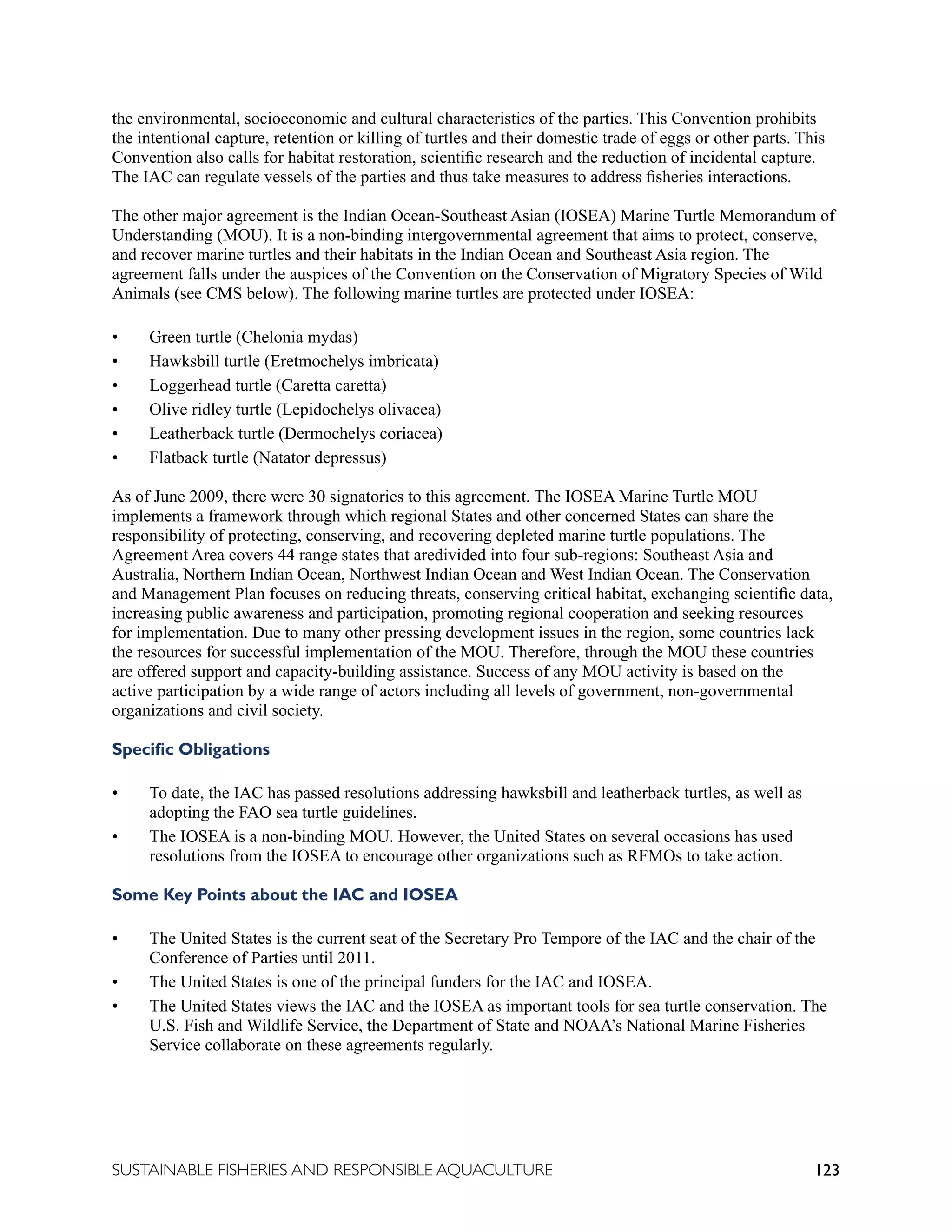 123
SUSTAINABLE FISHERIES AND RESPONSIBLE AQUACULTURE
the environmental, socioeconomic and cultural characteristics of the parties. This Convention prohibits
the intentional capture, retention or killing of turtles and their domestic trade of eggs or other parts. This
Convention also calls for habitat restoration, scientific research and the reduction of incidental capture.
The IAC can regulate vessels of the parties and thus take measures to address fisheries interactions.
The other major agreement is the Indian Ocean-Southeast Asian (IOSEA) Marine Turtle Memorandum of
Understanding (MOU). It is a non-binding intergovernmental agreement that aims to protect, conserve,
and recover marine turtles and their habitats in the Indian Ocean and Southeast Asia region. The
agreement falls under the auspices of the Convention on the Conservation of Migratory Species of Wild
Animals (see CMS below). The following marine turtles are protected under IOSEA:
• Green turtle (Chelonia mydas)
• Hawksbill turtle (Eretmochelys imbricata)
• Loggerhead turtle (Caretta caretta)
• Olive ridley turtle (Lepidochelys olivacea)
• Leatherback turtle (Dermochelys coriacea)
• Flatback turtle (Natator depressus)
As of June 2009, there were 30 signatories to this agreement. The IOSEA Marine Turtle MOU
implements a framework through which regional States and other concerned States can share the
responsibility of protecting, conserving, and recovering depleted marine turtle populations. The
Agreement Area covers 44 range states that aredivided into four sub-regions: Southeast Asia and
Australia, Northern Indian Ocean, Northwest Indian Ocean and West Indian Ocean. The Conservation
and Management Plan focuses on reducing threats, conserving critical habitat, exchanging scientific data,
increasing public awareness and participation, promoting regional cooperation and seeking resources
for implementation. Due to many other pressing development issues in the region, some countries lack
the resources for successful implementation of the MOU. Therefore, through the MOU these countries
are offered support and capacity-building assistance. Success of any MOU activity is based on the
active participation by a wide range of actors including all levels of government, non-governmental
organizations and civil society.
Specific Obligations
• To date, the IAC has passed resolutions addressing hawksbill and leatherback turtles, as well as
adopting the FAO sea turtle guidelines.
• The IOSEA is a non-binding MOU. However, the United States on several occasions has used
resolutions from the IOSEA to encourage other organizations such as RFMOs to take action.
Some Key Points about the IAC and IOSEA
• The United States is the current seat of the Secretary Pro Tempore of the IAC and the chair of the
Conference of Parties until 2011.
• The United States is one of the principal funders for the IAC and IOSEA.
• The United States views the IAC and the IOSEA as important tools for sea turtle conservation. The
U.S. Fish and Wildlife Service, the Department of State and NOAA’s National Marine Fisheries
Service collaborate on these agreements regularly.
 