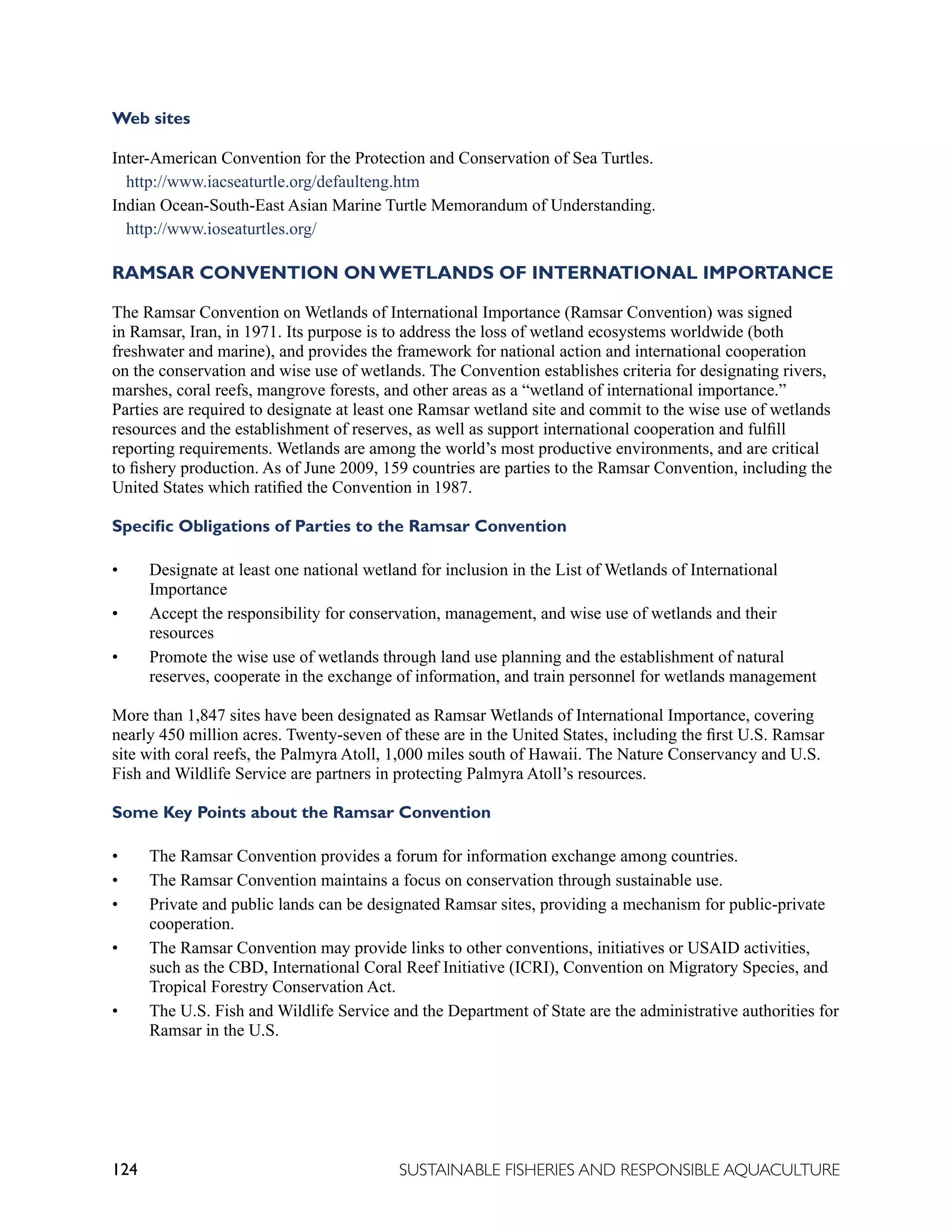 124 SUSTAINABLE FISHERIES AND RESPONSIBLE AQUACULTURE
Web sites
Inter-American Convention for the Protection and Conservation of Sea Turtles.
http://www.iacseaturtle.org/defaulteng.htm
Indian Ocean-South-East Asian Marine Turtle Memorandum of Understanding.
http://www.ioseaturtles.org/
RAMSAR CONVENTION ON WETLANDS OF INTERNATIONAL IMPORTANCE
The Ramsar Convention on Wetlands of International Importance (Ramsar Convention) was signed
in Ramsar, Iran, in 1971. Its purpose is to address the loss of wetland ecosystems worldwide (both
freshwater and marine), and provides the framework for national action and international cooperation
on the conservation and wise use of wetlands. The Convention establishes criteria for designating rivers,
marshes, coral reefs, mangrove forests, and other areas as a “wetland of international importance.”
Parties are required to designate at least one Ramsar wetland site and commit to the wise use of wetlands
resources and the establishment of reserves, as well as support international cooperation and fulfill
reporting requirements. Wetlands are among the world’s most productive environments, and are critical
to fishery production. As of June 2009, 159 countries are parties to the Ramsar Convention, including the
United States which ratified the Convention in 1987.
Specific Obligations of Parties to the Ramsar Convention
• Designate at least one national wetland for inclusion in the List of Wetlands of International
Importance
• Accept the responsibility for conservation, management, and wise use of wetlands and their
resources
• Promote the wise use of wetlands through land use planning and the establishment of natural
reserves, cooperate in the exchange of information, and train personnel for wetlands management
More than 1,847 sites have been designated as Ramsar Wetlands of International Importance, covering
nearly 450 million acres. Twenty-seven of these are in the United States, including the first U.S. Ramsar
site with coral reefs, the Palmyra Atoll, 1,000 miles south of Hawaii. The Nature Conservancy and U.S.
Fish and Wildlife Service are partners in protecting Palmyra Atoll’s resources.
Some Key Points about the Ramsar Convention
• The Ramsar Convention provides a forum for information exchange among countries.
• The Ramsar Convention maintains a focus on conservation through sustainable use.
• Private and public lands can be designated Ramsar sites, providing a mechanism for public-private
cooperation.
• The Ramsar Convention may provide links to other conventions, initiatives or USAID activities,
such as the CBD, International Coral Reef Initiative (ICRI), Convention on Migratory Species, and
Tropical Forestry Conservation Act.
• The U.S. Fish and Wildlife Service and the Department of State are the administrative authorities for
Ramsar in the U.S.
 