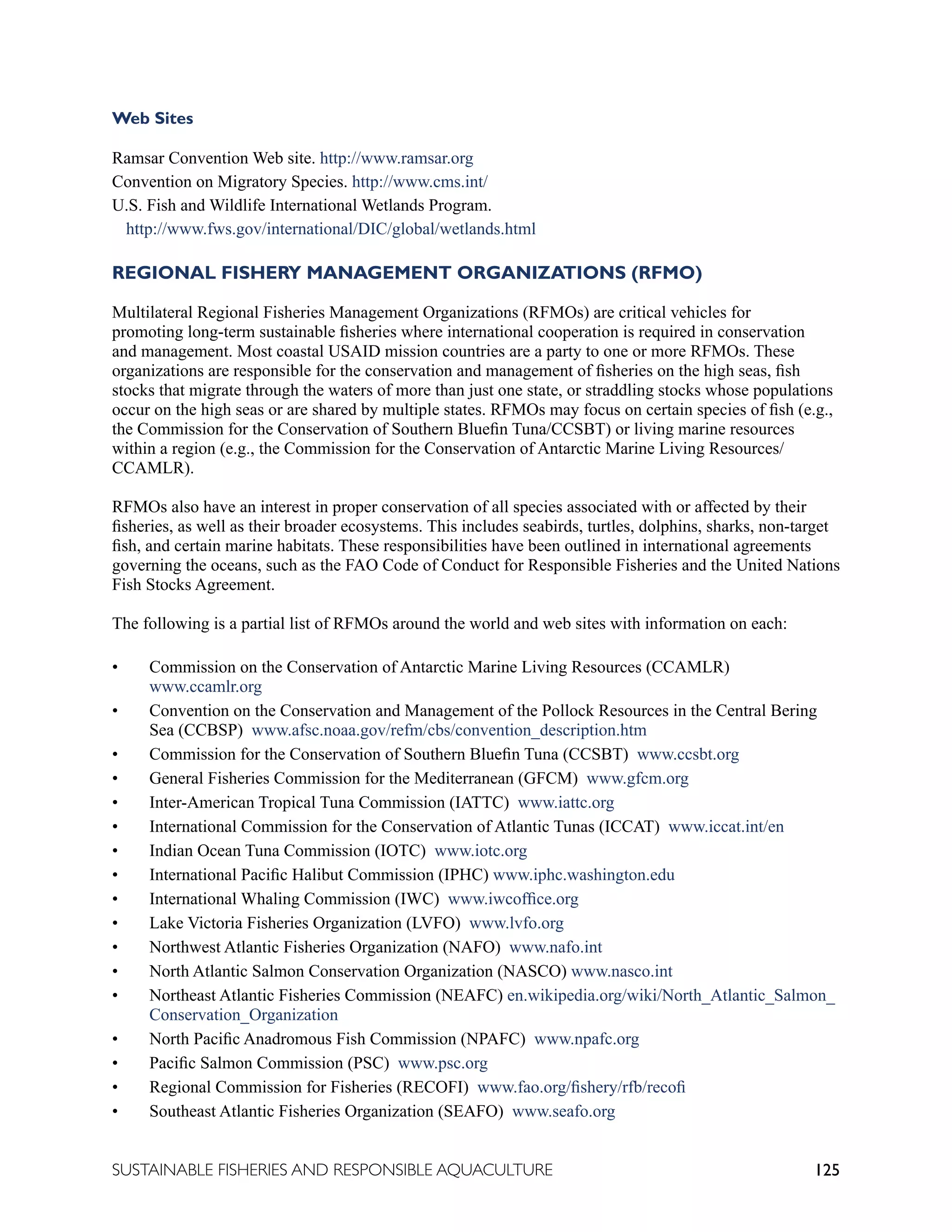 125
SUSTAINABLE FISHERIES AND RESPONSIBLE AQUACULTURE
Web Sites
Ramsar Convention Web site. http://www.ramsar.org
Convention on Migratory Species. http://www.cms.int/
U.S. Fish and Wildlife International Wetlands Program.
http://www.fws.gov/international/DIC/global/wetlands.html
REGIONAL FISHERY MANAGEMENT ORGANIZATIONS (RFMO)
Multilateral Regional Fisheries Management Organizations (RFMOs) are critical vehicles for
promoting long-term sustainable fisheries where international cooperation is required in conservation
and management. Most coastal USAID mission countries are a party to one or more RFMOs. These
organizations are responsible for the conservation and management of fisheries on the high seas, fish
stocks that migrate through the waters of more than just one state, or straddling stocks whose populations
occur on the high seas or are shared by multiple states. RFMOs may focus on certain species of fish (e.g.,
the Commission for the Conservation of Southern Bluefin Tuna/CCSBT) or living marine resources
within a region (e.g., the Commission for the Conservation of Antarctic Marine Living Resources/
CCAMLR).
RFMOs also have an interest in proper conservation of all species associated with or affected by their
fisheries, as well as their broader ecosystems. This includes seabirds, turtles, dolphins, sharks, non-target
fish, and certain marine habitats. These responsibilities have been outlined in international agreements
governing the oceans, such as the FAO Code of Conduct for Responsible Fisheries and the United Nations
Fish Stocks Agreement.
The following is a partial list of RFMOs around the world and web sites with information on each:
• Commission on the Conservation of Antarctic Marine Living Resources (CCAMLR)
www.ccamlr.org
• Convention on the Conservation and Management of the Pollock Resources in the Central Bering
Sea (CCBSP) www.afsc.noaa.gov/refm/cbs/convention_description.htm
• Commission for the Conservation of Southern Bluefin Tuna (CCSBT) www.ccsbt.org
• General Fisheries Commission for the Mediterranean (GFCM) www.gfcm.org
• Inter-American Tropical Tuna Commission (IATTC) www.iattc.org
• International Commission for the Conservation of Atlantic Tunas (ICCAT) www.iccat.int/en
• Indian Ocean Tuna Commission (IOTC) www.iotc.org
• International Pacific Halibut Commission (IPHC) www.iphc.washington.edu
• International Whaling Commission (IWC) www.iwcoffice.org
• Lake Victoria Fisheries Organization (LVFO) www.lvfo.org
• Northwest Atlantic Fisheries Organization (NAFO) www.nafo.int
• North Atlantic Salmon Conservation Organization (NASCO) www.nasco.int
• Northeast Atlantic Fisheries Commission (NEAFC) en.wikipedia.org/wiki/North_Atlantic_Salmon_
Conservation_Organization
• North Pacific Anadromous Fish Commission (NPAFC) www.npafc.org
• Pacific Salmon Commission (PSC) www.psc.org
• Regional Commission for Fisheries (RECOFI) www.fao.org/fishery/rfb/recofi
• Southeast Atlantic Fisheries Organization (SEAFO) www.seafo.org
 