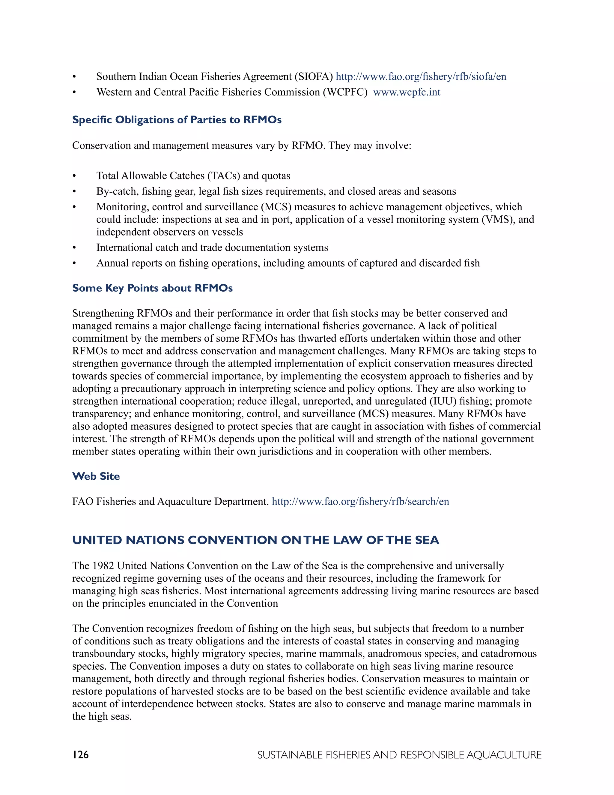 126 SUSTAINABLE FISHERIES AND RESPONSIBLE AQUACULTURE
• Southern Indian Ocean Fisheries Agreement (SIOFA) http://www.fao.org/fishery/rfb/siofa/en
• Western and Central Pacific Fisheries Commission (WCPFC) www.wcpfc.int
Specific Obligations of Parties to RFMOs
Conservation and management measures vary by RFMO. They may involve:
• Total Allowable Catches (TACs) and quotas
• By-catch, fishing gear, legal fish sizes requirements, and closed areas and seasons
• Monitoring, control and surveillance (MCS) measures to achieve management objectives, which
could include: inspections at sea and in port, application of a vessel monitoring system (VMS), and
independent observers on vessels
• International catch and trade documentation systems
• Annual reports on fishing operations, including amounts of captured and discarded fish
Some Key Points about RFMOs
Strengthening RFMOs and their performance in order that fish stocks may be better conserved and
managed remains a major challenge facing international fisheries governance. A lack of political
commitment by the members of some RFMOs has thwarted efforts undertaken within those and other
RFMOs to meet and address conservation and management challenges. Many RFMOs are taking steps to
strengthen governance through the attempted implementation of explicit conservation measures directed
towards species of commercial importance, by implementing the ecosystem approach to fisheries and by
adopting a precautionary approach in interpreting science and policy options. They are also working to
strengthen international cooperation; reduce illegal, unreported, and unregulated (IUU) fishing; promote
transparency; and enhance monitoring, control, and surveillance (MCS) measures. Many RFMOs have
also adopted measures designed to protect species that are caught in association with fishes of commercial
interest. The strength of RFMOs depends upon the political will and strength of the national government
member states operating within their own jurisdictions and in cooperation with other members.
Web Site
FAO Fisheries and Aquaculture Department. http://www.fao.org/fishery/rfb/search/en
UNITED NATIONS CONVENTION ONTHE LAW OFTHE SEA
The 1982 United Nations Convention on the Law of the Sea is the comprehensive and universally
recognized regime governing uses of the oceans and their resources, including the framework for
managing high seas fisheries. Most international agreements addressing living marine resources are based
on the principles enunciated in the Convention
The Convention recognizes freedom of fishing on the high seas, but subjects that freedom to a number
of conditions such as treaty obligations and the interests of coastal states in conserving and managing
transboundary stocks, highly migratory species, marine mammals, anadromous species, and catadromous
species. The Convention imposes a duty on states to collaborate on high seas living marine resource
management, both directly and through regional fisheries bodies. Conservation measures to maintain or
restore populations of harvested stocks are to be based on the best scientific evidence available and take
account of interdependence between stocks. States are also to conserve and manage marine mammals in
the high seas.
 