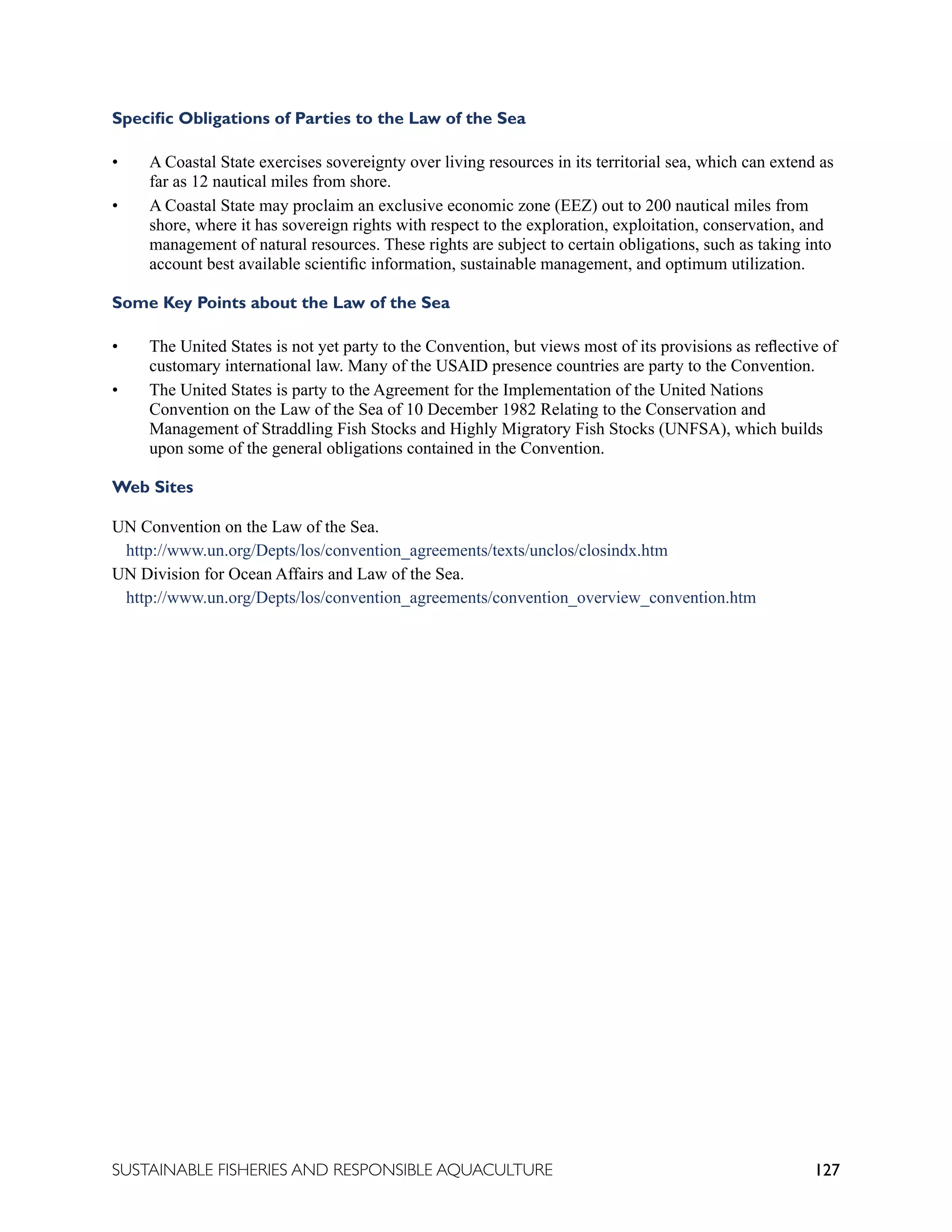 127
SUSTAINABLE FISHERIES AND RESPONSIBLE AQUACULTURE
Specific Obligations of Parties to the Law of the Sea
• A Coastal State exercises sovereignty over living resources in its territorial sea, which can extend as
far as 12 nautical miles from shore.
• A Coastal State may proclaim an exclusive economic zone (EEZ) out to 200 nautical miles from
shore, where it has sovereign rights with respect to the exploration, exploitation, conservation, and
management of natural resources. These rights are subject to certain obligations, such as taking into
account best available scientific information, sustainable management, and optimum utilization.
Some Key Points about the Law of the Sea
• The United States is not yet party to the Convention, but views most of its provisions as reflective of
customary international law. Many of the USAID presence countries are party to the Convention.
• The United States is party to the Agreement for the Implementation of the United Nations
Convention on the Law of the Sea of 10 December 1982 Relating to the Conservation and
Management of Straddling Fish Stocks and Highly Migratory Fish Stocks (UNFSA), which builds
upon some of the general obligations contained in the Convention.
Web Sites
UN Convention on the Law of the Sea.
http://www.un.org/Depts/los/convention_agreements/texts/unclos/closindx.htm
UN Division for Ocean Affairs and Law of the Sea.
http://www.un.org/Depts/los/convention_agreements/convention_overview_convention.htm
 