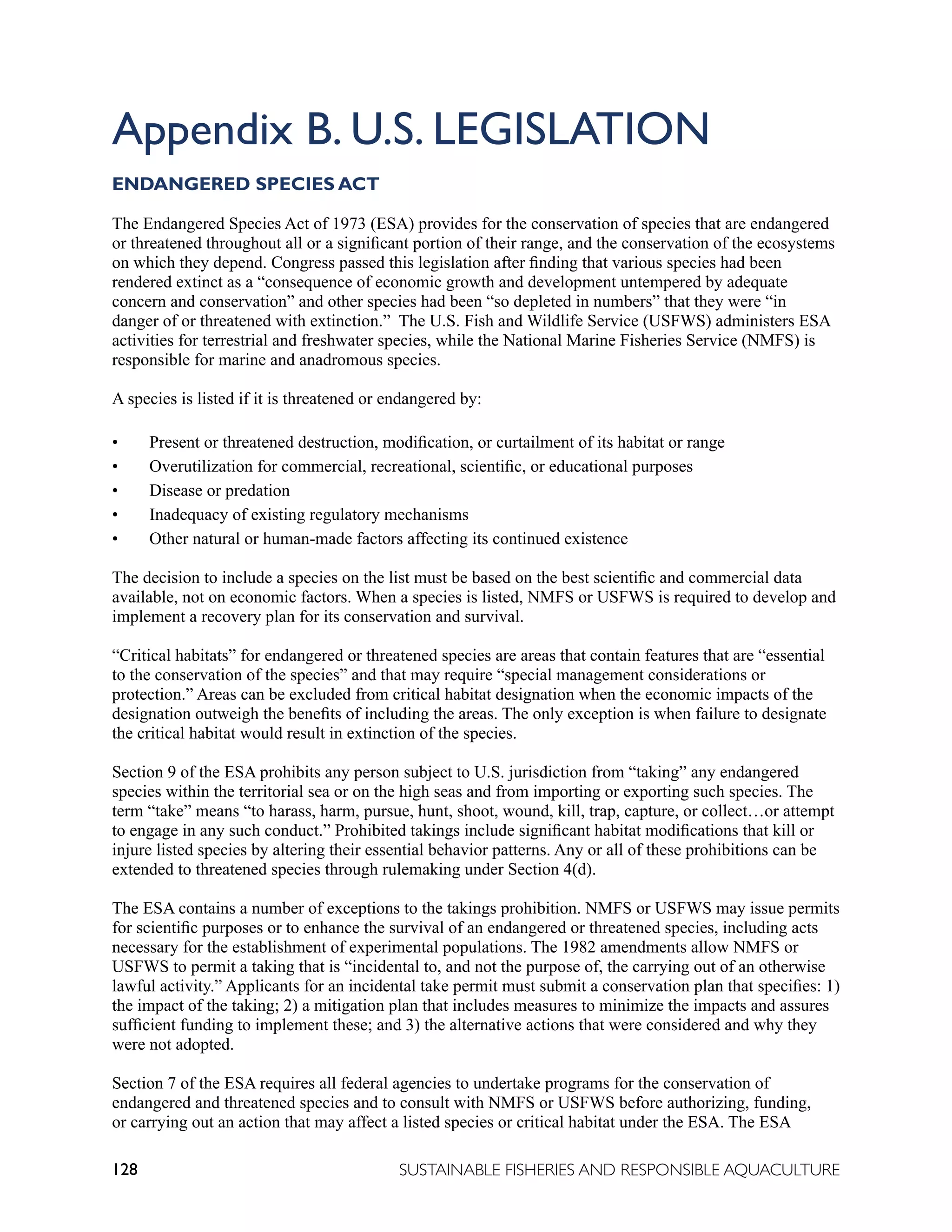128 SUSTAINABLE FISHERIES AND RESPONSIBLE AQUACULTURE
Appendix B. U.S. LEGISLATION
ENDANGERED SPECIES ACT
The Endangered Species Act of 1973 (ESA) provides for the conservation of species that are endangered
or threatened throughout all or a significant portion of their range, and the conservation of the ecosystems
on which they depend. Congress passed this legislation after finding that various species had been
rendered extinct as a “consequence of economic growth and development untempered by adequate
concern and conservation” and other species had been “so depleted in numbers” that they were “in
danger of or threatened with extinction.” The U.S. Fish and Wildlife Service (USFWS) administers ESA
activities for terrestrial and freshwater species, while the National Marine Fisheries Service (NMFS) is
responsible for marine and anadromous species.
A species is listed if it is threatened or endangered by:
• Present or threatened destruction, modification, or curtailment of its habitat or range
• Overutilization for commercial, recreational, scientific, or educational purposes
• Disease or predation
• Inadequacy of existing regulatory mechanisms
• Other natural or human-made factors affecting its continued existence
The decision to include a species on the list must be based on the best scientific and commercial data
available, not on economic factors. When a species is listed, NMFS or USFWS is required to develop and
implement a recovery plan for its conservation and survival.
“Critical habitats” for endangered or threatened species are areas that contain features that are “essential
to the conservation of the species” and that may require “special management considerations or
protection.” Areas can be excluded from critical habitat designation when the economic impacts of the
designation outweigh the benefits of including the areas. The only exception is when failure to designate
the critical habitat would result in extinction of the species.
Section 9 of the ESA prohibits any person subject to U.S. jurisdiction from “taking” any endangered
species within the territorial sea or on the high seas and from importing or exporting such species. The
term “take” means “to harass, harm, pursue, hunt, shoot, wound, kill, trap, capture, or collect…or attempt
to engage in any such conduct.” Prohibited takings include significant habitat modifications that kill or
injure listed species by altering their essential behavior patterns. Any or all of these prohibitions can be
extended to threatened species through rulemaking under Section 4(d).
The ESA contains a number of exceptions to the takings prohibition. NMFS or USFWS may issue permits
for scientific purposes or to enhance the survival of an endangered or threatened species, including acts
necessary for the establishment of experimental populations. The 1982 amendments allow NMFS or
USFWS to permit a taking that is “incidental to, and not the purpose of, the carrying out of an otherwise
lawful activity.” Applicants for an incidental take permit must submit a conservation plan that specifies: 1)
the impact of the taking; 2) a mitigation plan that includes measures to minimize the impacts and assures
sufficient funding to implement these; and 3) the alternative actions that were considered and why they
were not adopted.
Section 7 of the ESA requires all federal agencies to undertake programs for the conservation of
endangered and threatened species and to consult with NMFS or USFWS before authorizing, funding,
or carrying out an action that may affect a listed species or critical habitat under the ESA. The ESA
 