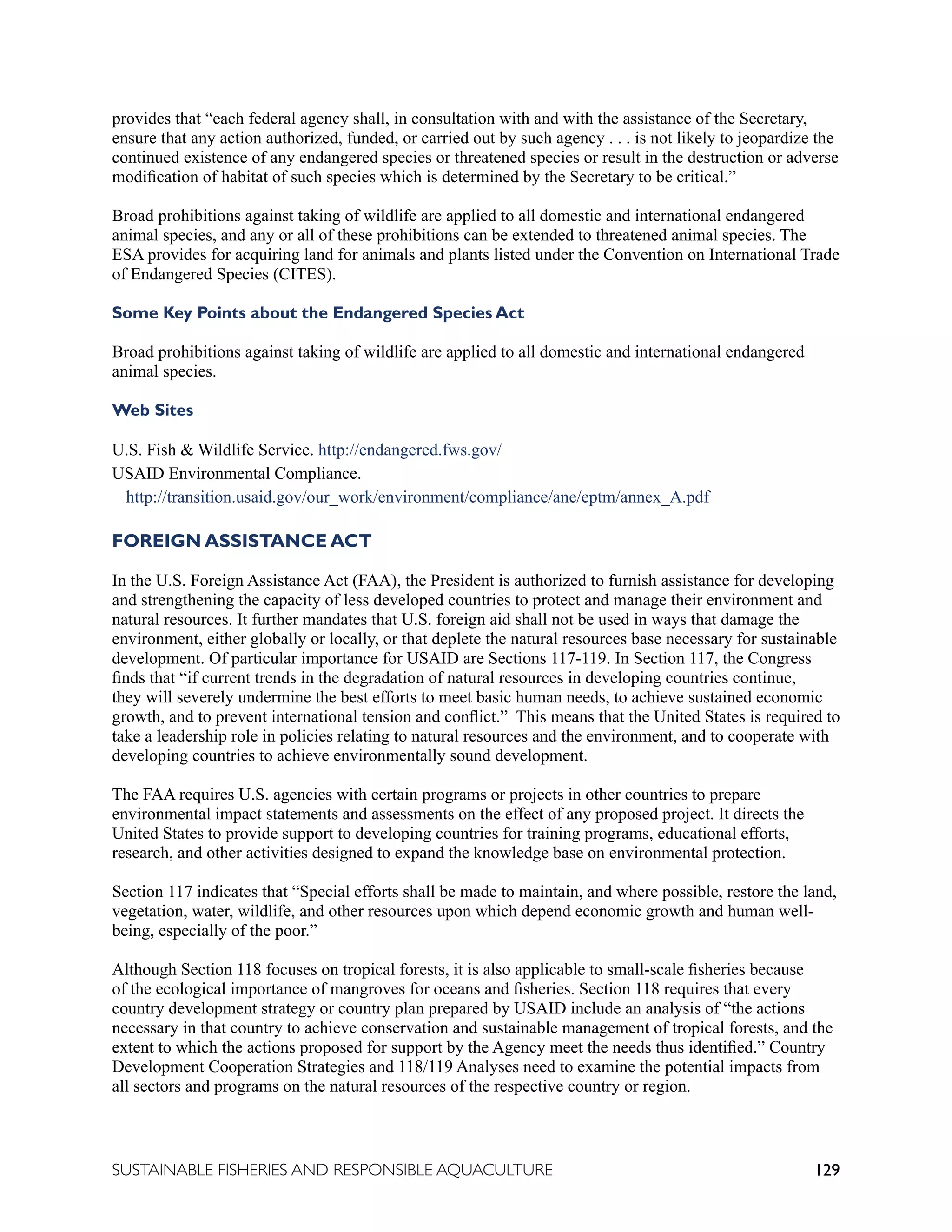 129
SUSTAINABLE FISHERIES AND RESPONSIBLE AQUACULTURE
provides that “each federal agency shall, in consultation with and with the assistance of the Secretary,
ensure that any action authorized, funded, or carried out by such agency . . . is not likely to jeopardize the
continued existence of any endangered species or threatened species or result in the destruction or adverse
modification of habitat of such species which is determined by the Secretary to be critical.”
Broad prohibitions against taking of wildlife are applied to all domestic and international endangered
animal species, and any or all of these prohibitions can be extended to threatened animal species. The
ESA provides for acquiring land for animals and plants listed under the Convention on International Trade
of Endangered Species (CITES).
Some Key Points about the Endangered Species Act
Broad prohibitions against taking of wildlife are applied to all domestic and international endangered
animal species.
Web Sites
U.S. Fish  Wildlife Service. http://endangered.fws.gov/
USAID Environmental Compliance.
http://transition.usaid.gov/our_work/environment/compliance/ane/eptm/annex_A.pdf
FOREIGN ASSISTANCE ACT
In the U.S. Foreign Assistance Act (FAA), the President is authorized to furnish assistance for developing
and strengthening the capacity of less developed countries to protect and manage their environment and
natural resources. It further mandates that U.S. foreign aid shall not be used in ways that damage the
environment, either globally or locally, or that deplete the natural resources base necessary for sustainable
development. Of particular importance for USAID are Sections 117-119. In Section 117, the Congress
finds that “if current trends in the degradation of natural resources in developing countries continue,
they will severely undermine the best efforts to meet basic human needs, to achieve sustained economic
growth, and to prevent international tension and conflict.” This means that the United States is required to
take a leadership role in policies relating to natural resources and the environment, and to cooperate with
developing countries to achieve environmentally sound development.
The FAA requires U.S. agencies with certain programs or projects in other countries to prepare
environmental impact statements and assessments on the effect of any proposed project. It directs the
United States to provide support to developing countries for training programs, educational efforts,
research, and other activities designed to expand the knowledge base on environmental protection.
Section 117 indicates that “Special efforts shall be made to maintain, and where possible, restore the land,
vegetation, water, wildlife, and other resources upon which depend economic growth and human well-
being, especially of the poor.”
Although Section 118 focuses on tropical forests, it is also applicable to small-scale fisheries because
of the ecological importance of mangroves for oceans and fisheries. Section 118 requires that every
country development strategy or country plan prepared by USAID include an analysis of “the actions
necessary in that country to achieve conservation and sustainable management of tropical forests, and the
extent to which the actions proposed for support by the Agency meet the needs thus identified.” Country
Development Cooperation Strategies and 118/119 Analyses need to examine the potential impacts from
all sectors and programs on the natural resources of the respective country or region.
 