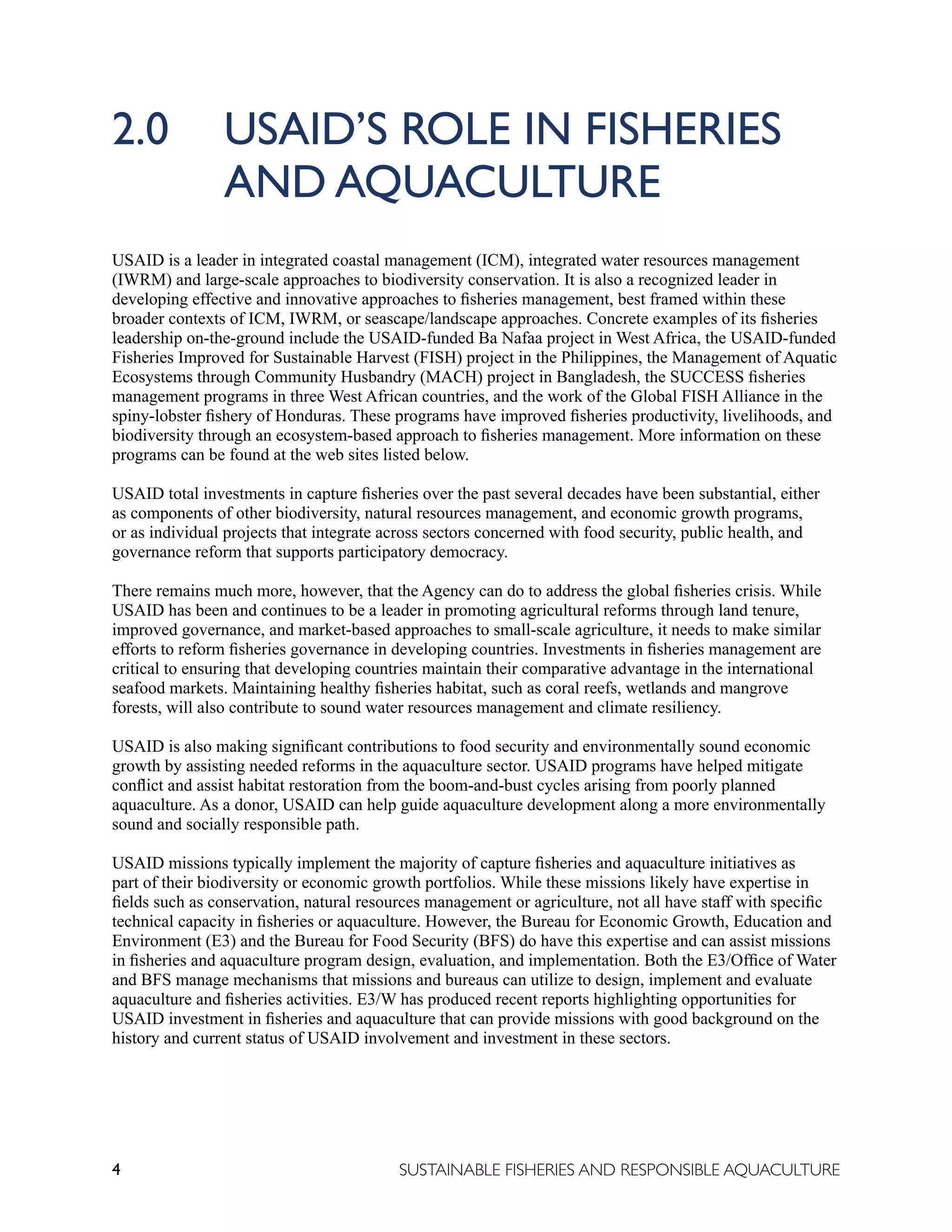 4 SUSTAINABLE FISHERIES AND RESPONSIBLE AQUACULTURE
2.0 USAID’S ROLE IN FISHERIES 		
			 AND AQUACULTURE
USAID is a leader in integrated coastal management (ICM), integrated water resources management
(IWRM) and large-scale approaches to biodiversity conservation. It is also a recognized leader in
developing effective and innovative approaches to fisheries management, best framed within these
broader contexts of ICM, IWRM, or seascape/landscape approaches. Concrete examples of its fisheries
leadership on-the-ground include the USAID-funded Ba Nafaa project in West Africa, the USAID-funded
Fisheries Improved for Sustainable Harvest (FISH) project in the Philippines, the Management of Aquatic
Ecosystems through Community Husbandry (MACH) project in Bangladesh, the SUCCESS fisheries
management programs in three West African countries, and the work of the Global FISH Alliance in the
spiny-lobster fishery of Honduras. These programs have improved fisheries productivity, livelihoods, and
biodiversity through an ecosystem-based approach to fisheries management. More information on these
programs can be found at the web sites listed below.
USAID total investments in capture fisheries over the past several decades have been substantial, either
as components of other biodiversity, natural resources management, and economic growth programs,
or as individual projects that integrate across sectors concerned with food security, public health, and
governance reform that supports participatory democracy.
There remains much more, however, that the Agency can do to address the global fisheries crisis. While
USAID has been and continues to be a leader in promoting agricultural reforms through land tenure,
improved governance, and market-based approaches to small-scale agriculture, it needs to make similar
efforts to reform fisheries governance in developing countries. Investments in fisheries management are
critical to ensuring that developing countries maintain their comparative advantage in the international
seafood markets. Maintaining healthy fisheries habitat, such as coral reefs, wetlands and mangrove
forests, will also contribute to sound water resources management and climate resiliency.
USAID is also making significant contributions to food security and environmentally sound economic
growth by assisting needed reforms in the aquaculture sector. USAID programs have helped mitigate
conflict and assist habitat restoration from the boom-and-bust cycles arising from poorly planned
aquaculture. As a donor, USAID can help guide aquaculture development along a more environmentally
sound and socially responsible path.
USAID missions typically implement the majority of capture fisheries and aquaculture initiatives as
part of their biodiversity or economic growth portfolios. While these missions likely have expertise in
fields such as conservation, natural resources management or agriculture, not all have staff with specific
technical capacity in fisheries or aquaculture. However, the Bureau for Economic Growth, Education and
Environment (E3) and the Bureau for Food Security (BFS) do have this expertise and can assist missions
in fisheries and aquaculture program design, evaluation, and implementation. Both the E3/Office of Water
and BFS manage mechanisms that missions and bureaus can utilize to design, implement and evaluate
aquaculture and fisheries activities. E3/W has produced recent reports highlighting opportunities for
USAID investment in fisheries and aquaculture that can provide missions with good background on the
history and current status of USAID involvement and investment in these sectors.
 