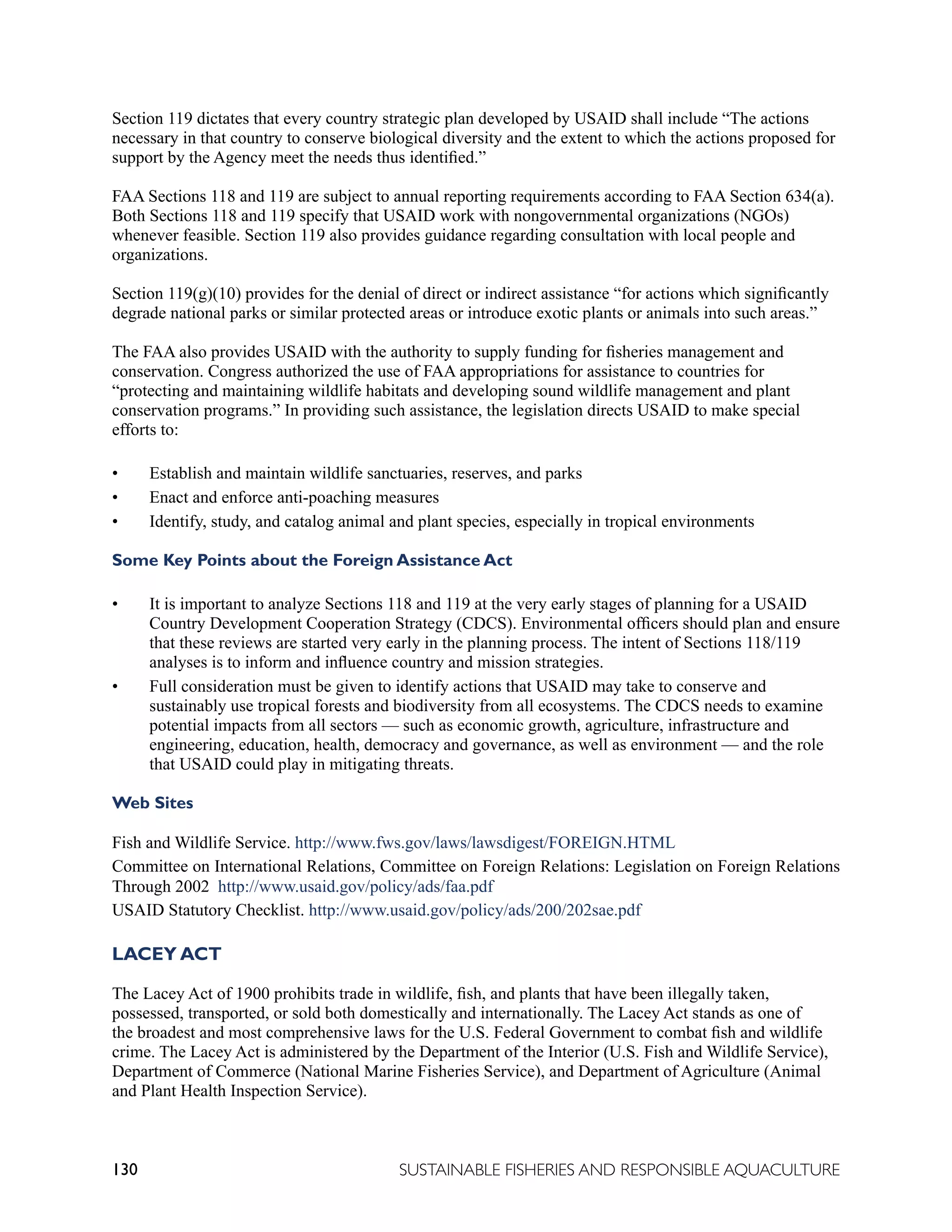 130 SUSTAINABLE FISHERIES AND RESPONSIBLE AQUACULTURE
Section 119 dictates that every country strategic plan developed by USAID shall include “The actions
necessary in that country to conserve biological diversity and the extent to which the actions proposed for
support by the Agency meet the needs thus identified.”
FAA Sections 118 and 119 are subject to annual reporting requirements according to FAA Section 634(a).
Both Sections 118 and 119 specify that USAID work with nongovernmental organizations (NGOs)
whenever feasible. Section 119 also provides guidance regarding consultation with local people and
organizations.
Section 119(g)(10) provides for the denial of direct or indirect assistance “for actions which significantly
degrade national parks or similar protected areas or introduce exotic plants or animals into such areas.”
The FAA also provides USAID with the authority to supply funding for fisheries management and
conservation. Congress authorized the use of FAA appropriations for assistance to countries for
“protecting and maintaining wildlife habitats and developing sound wildlife management and plant
conservation programs.” In providing such assistance, the legislation directs USAID to make special
efforts to:
• Establish and maintain wildlife sanctuaries, reserves, and parks
• Enact and enforce anti-poaching measures
• Identify, study, and catalog animal and plant species, especially in tropical environments
Some Key Points about the Foreign Assistance Act
• It is important to analyze Sections 118 and 119 at the very early stages of planning for a USAID
Country Development Cooperation Strategy (CDCS). Environmental officers should plan and ensure
that these reviews are started very early in the planning process. The intent of Sections 118/119
analyses is to inform and influence country and mission strategies.
• Full consideration must be given to identify actions that USAID may take to conserve and
sustainably use tropical forests and biodiversity from all ecosystems. The CDCS needs to examine
potential impacts from all sectors — such as economic growth, agriculture, infrastructure and
engineering, education, health, democracy and governance, as well as environment — and the role
that USAID could play in mitigating threats.
Web Sites
Fish and Wildlife Service. http://www.fws.gov/laws/lawsdigest/FOREIGN.HTML
Committee on International Relations, Committee on Foreign Relations: Legislation on Foreign Relations
Through 2002 http://www.usaid.gov/policy/ads/faa.pdf
USAID Statutory Checklist. http://www.usaid.gov/policy/ads/200/202sae.pdf
LACEY ACT
The Lacey Act of 1900 prohibits trade in wildlife, fish, and plants that have been illegally taken,
possessed, transported, or sold both domestically and internationally. The Lacey Act stands as one of
the broadest and most comprehensive laws for the U.S. Federal Government to combat fish and wildlife
crime. The Lacey Act is administered by the Department of the Interior (U.S. Fish and Wildlife Service),
Department of Commerce (National Marine Fisheries Service), and Department of Agriculture (Animal
and Plant Health Inspection Service).
 