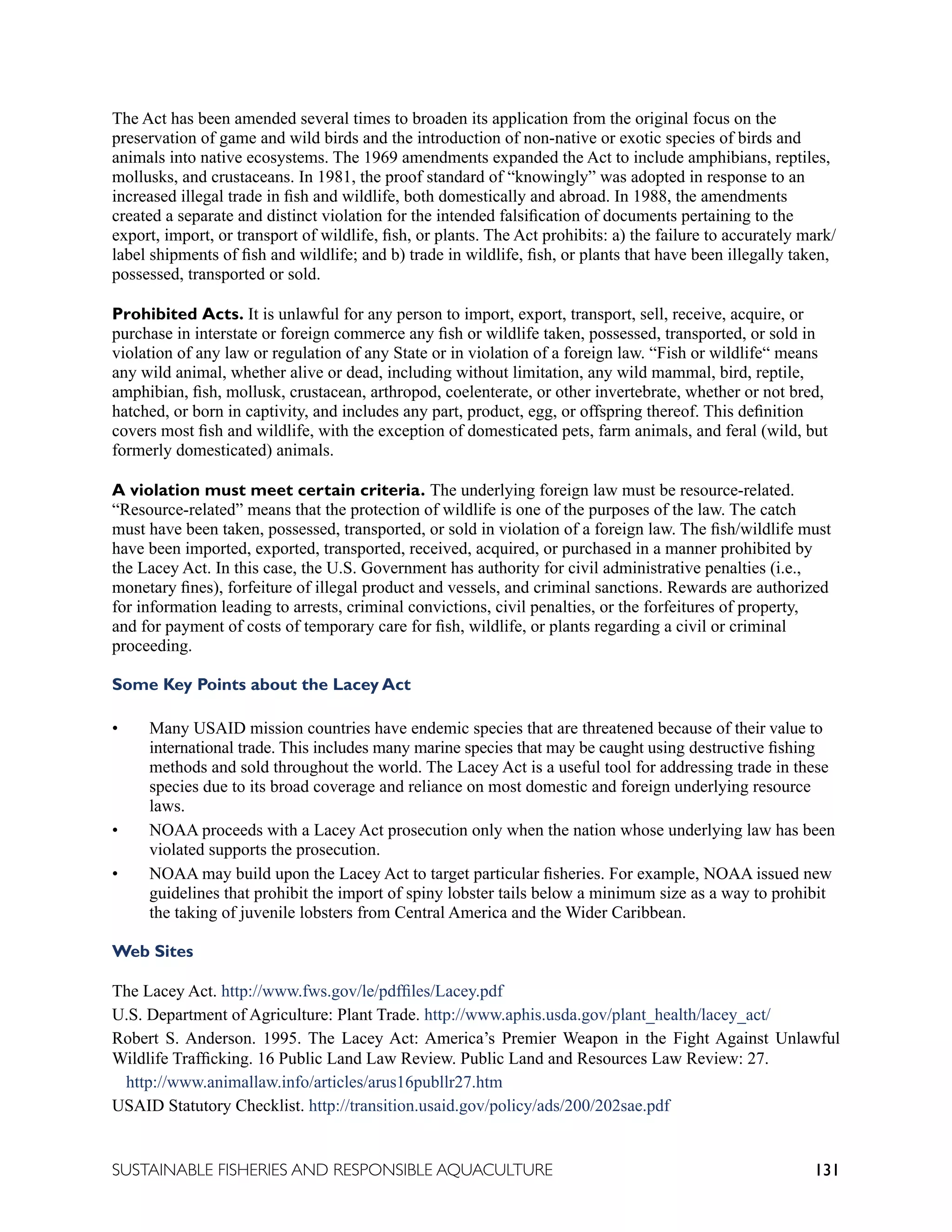 131
SUSTAINABLE FISHERIES AND RESPONSIBLE AQUACULTURE
The Act has been amended several times to broaden its application from the original focus on the
preservation of game and wild birds and the introduction of non-native or exotic species of birds and
animals into native ecosystems. The 1969 amendments expanded the Act to include amphibians, reptiles,
mollusks, and crustaceans. In 1981, the proof standard of “knowingly” was adopted in response to an
increased illegal trade in fish and wildlife, both domestically and abroad. In 1988, the amendments
created a separate and distinct violation for the intended falsification of documents pertaining to the
export, import, or transport of wildlife, fish, or plants. The Act prohibits: a) the failure to accurately mark/
label shipments of fish and wildlife; and b) trade in wildlife, fish, or plants that have been illegally taken,
possessed, transported or sold.
Prohibited Acts. It is unlawful for any person to import, export, transport, sell, receive, acquire, or
purchase in interstate or foreign commerce any fish or wildlife taken, possessed, transported, or sold in
violation of any law or regulation of any State or in violation of a foreign law. “Fish or wildlife“ means
any wild animal, whether alive or dead, including without limitation, any wild mammal, bird, reptile,
amphibian, fish, mollusk, crustacean, arthropod, coelenterate, or other invertebrate, whether or not bred,
hatched, or born in captivity, and includes any part, product, egg, or offspring thereof. This definition
covers most fish and wildlife, with the exception of domesticated pets, farm animals, and feral (wild, but
formerly domesticated) animals.
A violation must meet certain criteria. The underlying foreign law must be resource-related.
“Resource-related” means that the protection of wildlife is one of the purposes of the law. The catch
must have been taken, possessed, transported, or sold in violation of a foreign law. The fish/wildlife must
have been imported, exported, transported, received, acquired, or purchased in a manner prohibited by
the Lacey Act. In this case, the U.S. Government has authority for civil administrative penalties (i.e.,
monetary fines), forfeiture of illegal product and vessels, and criminal sanctions. Rewards are authorized
for information leading to arrests, criminal convictions, civil penalties, or the forfeitures of property,
and for payment of costs of temporary care for fish, wildlife, or plants regarding a civil or criminal
proceeding.
Some Key Points about the Lacey Act
• Many USAID mission countries have endemic species that are threatened because of their value to
international trade. This includes many marine species that may be caught using destructive fishing
methods and sold throughout the world. The Lacey Act is a useful tool for addressing trade in these
species due to its broad coverage and reliance on most domestic and foreign underlying resource
laws.
• NOAA proceeds with a Lacey Act prosecution only when the nation whose underlying law has been
violated supports the prosecution.
• NOAA may build upon the Lacey Act to target particular fisheries. For example, NOAA issued new
guidelines that prohibit the import of spiny lobster tails below a minimum size as a way to prohibit
the taking of juvenile lobsters from Central America and the Wider Caribbean.
Web Sites
The Lacey Act. http://www.fws.gov/le/pdffiles/Lacey.pdf
U.S. Department of Agriculture: Plant Trade. http://www.aphis.usda.gov/plant_health/lacey_act/
Robert S. Anderson. 1995. The Lacey Act: America’s Premier Weapon in the Fight Against Unlawful
Wildlife Trafficking. 16 Public Land Law Review. Public Land and Resources Law Review: 27.
http://www.animallaw.info/articles/arus16publlr27.htm
USAID Statutory Checklist. http://transition.usaid.gov/policy/ads/200/202sae.pdf
 
