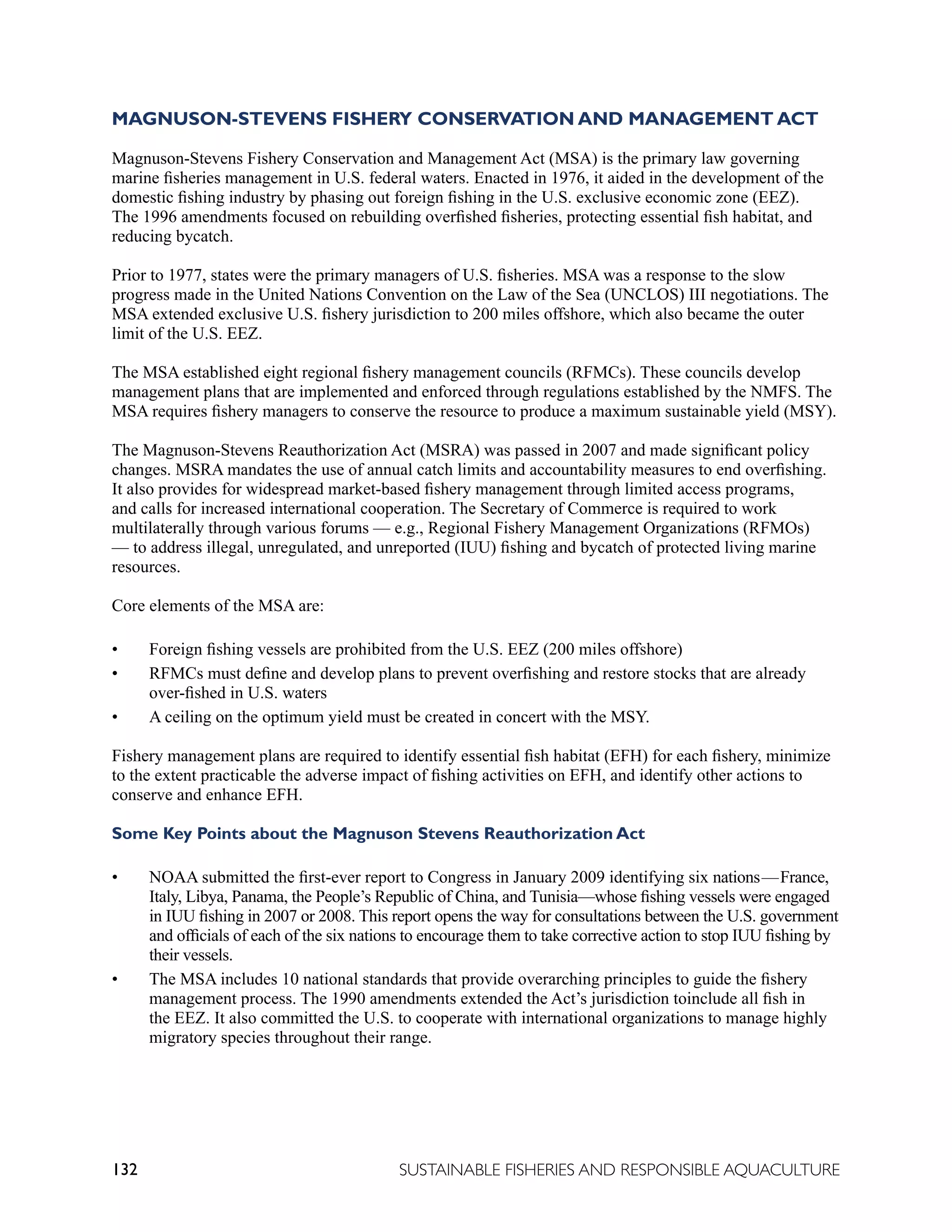 132 SUSTAINABLE FISHERIES AND RESPONSIBLE AQUACULTURE
MAGNUSON-STEVENS FISHERY CONSERVATION AND MANAGEMENT ACT
Magnuson-Stevens Fishery Conservation and Management Act (MSA) is the primary law governing
marine fisheries management in U.S. federal waters. Enacted in 1976, it aided in the development of the
domestic fishing industry by phasing out foreign fishing in the U.S. exclusive economic zone (EEZ).
The 1996 amendments focused on rebuilding overfished fisheries, protecting essential fish habitat, and
reducing bycatch.
Prior to 1977, states were the primary managers of U.S. fisheries. MSA was a response to the slow
progress made in the United Nations Convention on the Law of the Sea (UNCLOS) III negotiations. The
MSA extended exclusive U.S. fishery jurisdiction to 200 miles offshore, which also became the outer
limit of the U.S. EEZ.
The MSA established eight regional fishery management councils (RFMCs). These councils develop
management plans that are implemented and enforced through regulations established by the NMFS. The
MSA requires fishery managers to conserve the resource to produce a maximum sustainable yield (MSY).
The Magnuson-Stevens Reauthorization Act (MSRA) was passed in 2007 and made significant policy
changes. MSRA mandates the use of annual catch limits and accountability measures to end overfishing.
It also provides for widespread market-based fishery management through limited access programs,
and calls for increased international cooperation. The Secretary of Commerce is required to work
multilaterally through various forums — e.g., Regional Fishery Management Organizations (RFMOs)
— to address illegal, unregulated, and unreported (IUU) fishing and bycatch of protected living marine
resources.
Core elements of the MSA are:
• Foreign fishing vessels are prohibited from the U.S. EEZ (200 miles offshore)
• RFMCs must define and develop plans to prevent overfishing and restore stocks that are already
over-fished in U.S. waters
• A ceiling on the optimum yield must be created in concert with the MSY.
Fishery management plans are required to identify essential fish habitat (EFH) for each fishery, minimize
to the extent practicable the adverse impact of fishing activities on EFH, and identify other actions to
conserve and enhance EFH.
Some Key Points about the Magnuson Stevens Reauthorization Act
• NOAA submitted the first-ever report to Congress in January 2009 identifying six nations—France,
Italy, Libya, Panama, the People’s Republic of China, and Tunisia—whose fishing vessels were engaged
in IUU fishing in 2007 or 2008. This report opens the way for consultations between the U.S. government
and officials of each of the six nations to encourage them to take corrective action to stop IUU fishing by
their vessels.
• The MSA includes 10 national standards that provide overarching principles to guide the fishery
management process. The 1990 amendments extended the Act’s jurisdiction toinclude all fish in
the EEZ. It also committed the U.S. to cooperate with international organizations to manage highly
migratory species throughout their range.
 