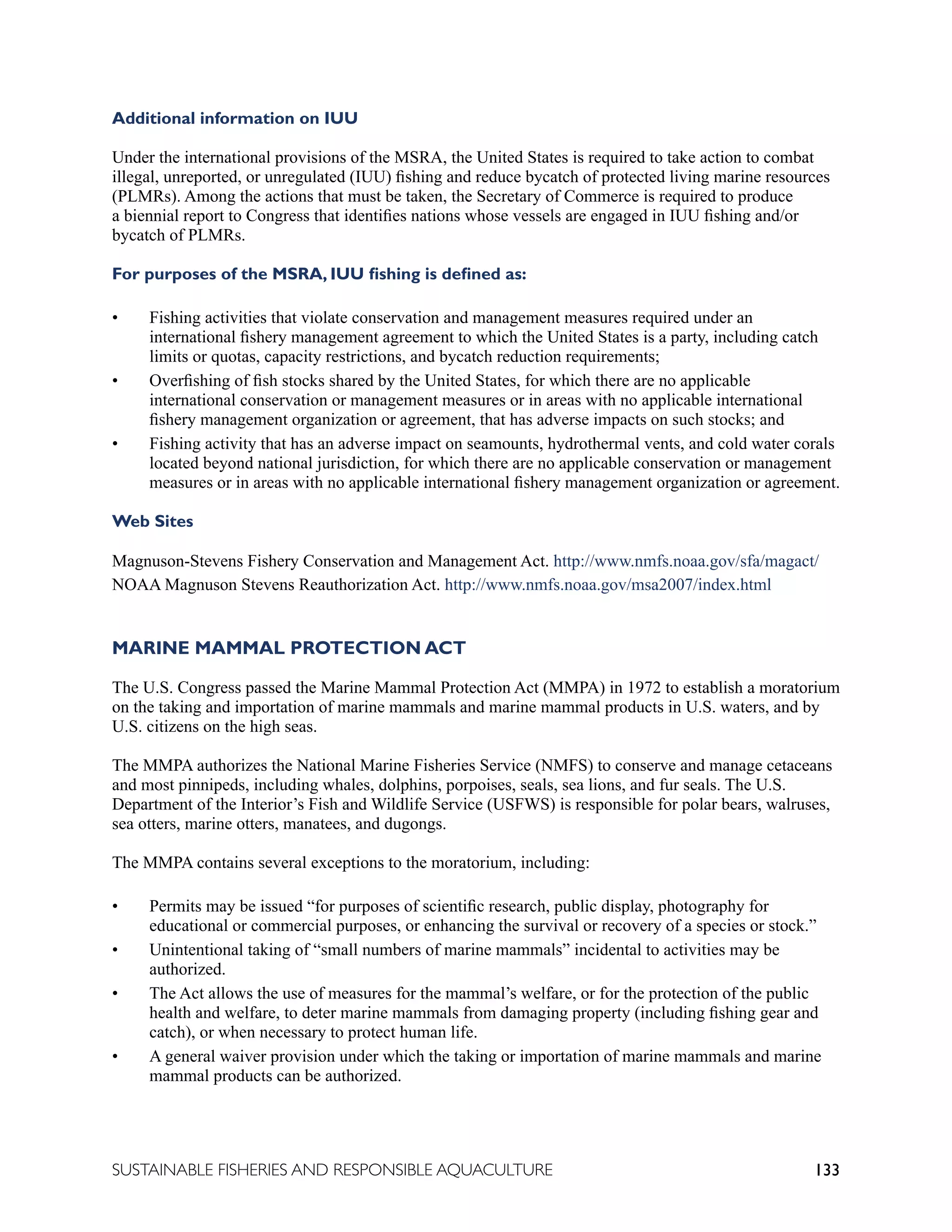 133
SUSTAINABLE FISHERIES AND RESPONSIBLE AQUACULTURE
Additional information on IUU
Under the international provisions of the MSRA, the United States is required to take action to combat
illegal, unreported, or unregulated (IUU) fishing and reduce bycatch of protected living marine resources
(PLMRs). Among the actions that must be taken, the Secretary of Commerce is required to produce
a biennial report to Congress that identifies nations whose vessels are engaged in IUU fishing and/or
bycatch of PLMRs.
For purposes of the MSRA, IUU fishing is defined as:
• Fishing activities that violate conservation and management measures required under an
international fishery management agreement to which the United States is a party, including catch
limits or quotas, capacity restrictions, and bycatch reduction requirements;
• Overfishing of fish stocks shared by the United States, for which there are no applicable
international conservation or management measures or in areas with no applicable international
fishery management organization or agreement, that has adverse impacts on such stocks; and
• Fishing activity that has an adverse impact on seamounts, hydrothermal vents, and cold water corals
located beyond national jurisdiction, for which there are no applicable conservation or management
measures or in areas with no applicable international fishery management organization or agreement.
Web Sites
Magnuson-Stevens Fishery Conservation and Management Act. http://www.nmfs.noaa.gov/sfa/magact/
NOAA Magnuson Stevens Reauthorization Act. http://www.nmfs.noaa.gov/msa2007/index.html
MARINE MAMMAL PROTECTION ACT
The U.S. Congress passed the Marine Mammal Protection Act (MMPA) in 1972 to establish a moratorium
on the taking and importation of marine mammals and marine mammal products in U.S. waters, and by
U.S. citizens on the high seas.
The MMPA authorizes the National Marine Fisheries Service (NMFS) to conserve and manage cetaceans
and most pinnipeds, including whales, dolphins, porpoises, seals, sea lions, and fur seals. The U.S.
Department of the Interior’s Fish and Wildlife Service (USFWS) is responsible for polar bears, walruses,
sea otters, marine otters, manatees, and dugongs.
The MMPA contains several exceptions to the moratorium, including:
• Permits may be issued “for purposes of scientific research, public display, photography for
educational or commercial purposes, or enhancing the survival or recovery of a species or stock.”
• Unintentional taking of “small numbers of marine mammals” incidental to activities may be
authorized.
• The Act allows the use of measures for the mammal’s welfare, or for the protection of the public
health and welfare, to deter marine mammals from damaging property (including fishing gear and
catch), or when necessary to protect human life.
• A general waiver provision under which the taking or importation of marine mammals and marine
mammal products can be authorized.
 