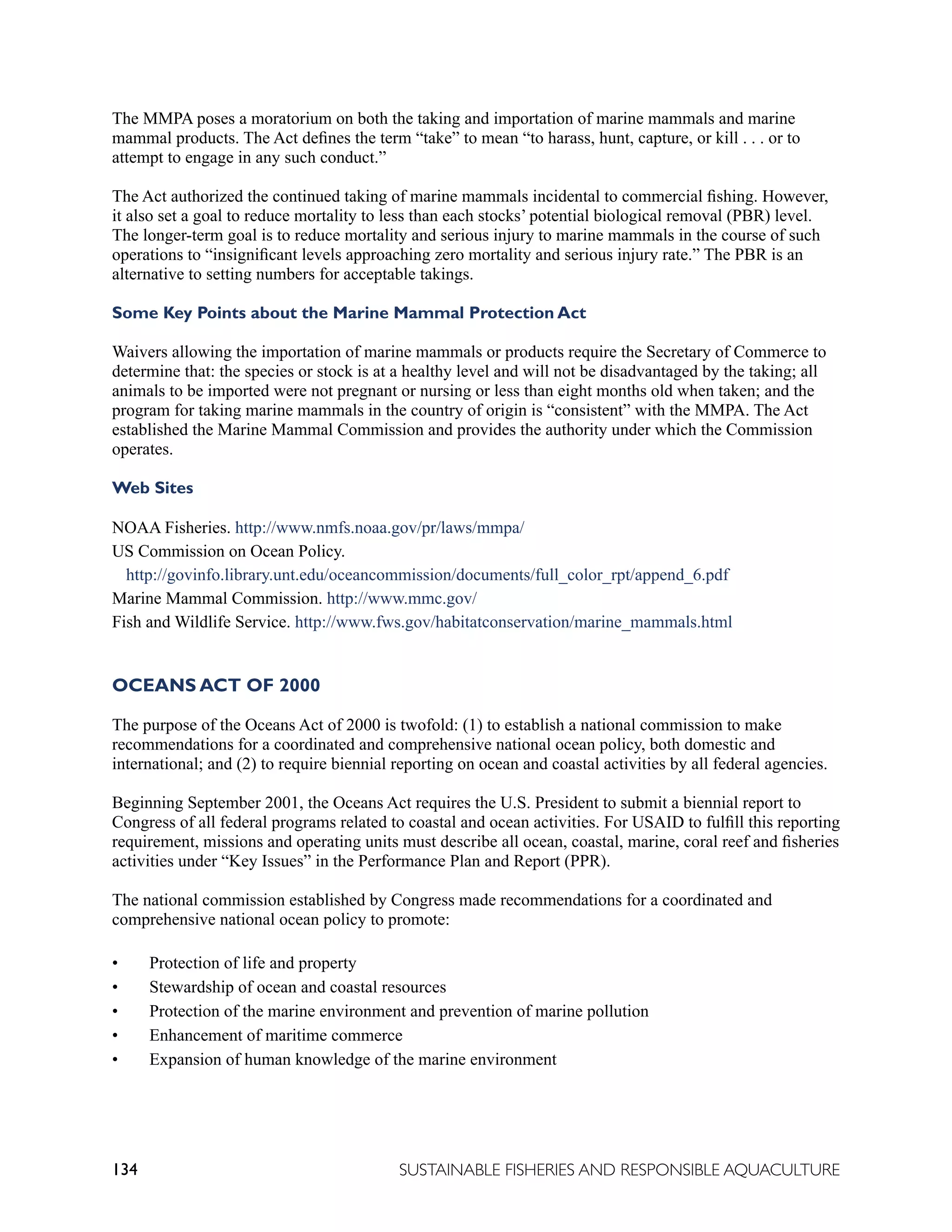 134 SUSTAINABLE FISHERIES AND RESPONSIBLE AQUACULTURE
The MMPA poses a moratorium on both the taking and importation of marine mammals and marine
mammal products. The Act defines the term “take” to mean “to harass, hunt, capture, or kill . . . or to
attempt to engage in any such conduct.”
The Act authorized the continued taking of marine mammals incidental to commercial fishing. However,
it also set a goal to reduce mortality to less than each stocks’ potential biological removal (PBR) level.
The longer-term goal is to reduce mortality and serious injury to marine mammals in the course of such
operations to “insignificant levels approaching zero mortality and serious injury rate.” The PBR is an
alternative to setting numbers for acceptable takings.
Some Key Points about the Marine Mammal Protection Act
Waivers allowing the importation of marine mammals or products require the Secretary of Commerce to
determine that: the species or stock is at a healthy level and will not be disadvantaged by the taking; all
animals to be imported were not pregnant or nursing or less than eight months old when taken; and the
program for taking marine mammals in the country of origin is “consistent” with the MMPA. The Act
established the Marine Mammal Commission and provides the authority under which the Commission
operates.
Web Sites
NOAA Fisheries. http://www.nmfs.noaa.gov/pr/laws/mmpa/
US Commission on Ocean Policy.
http://govinfo.library.unt.edu/oceancommission/documents/full_color_rpt/append_6.pdf
Marine Mammal Commission. http://www.mmc.gov/
Fish and Wildlife Service. http://www.fws.gov/habitatconservation/marine_mammals.html
OCEANS ACT OF 2000
The purpose of the Oceans Act of 2000 is twofold: (1) to establish a national commission to make
recommendations for a coordinated and comprehensive national ocean policy, both domestic and
international; and (2) to require biennial reporting on ocean and coastal activities by all federal agencies.
Beginning September 2001, the Oceans Act requires the U.S. President to submit a biennial report to
Congress of all federal programs related to coastal and ocean activities. For USAID to fulfill this reporting
requirement, missions and operating units must describe all ocean, coastal, marine, coral reef and fisheries
activities under “Key Issues” in the Performance Plan and Report (PPR).
The national commission established by Congress made recommendations for a coordinated and
comprehensive national ocean policy to promote:
• Protection of life and property
• Stewardship of ocean and coastal resources
• Protection of the marine environment and prevention of marine pollution
• Enhancement of maritime commerce
• Expansion of human knowledge of the marine environment
 
