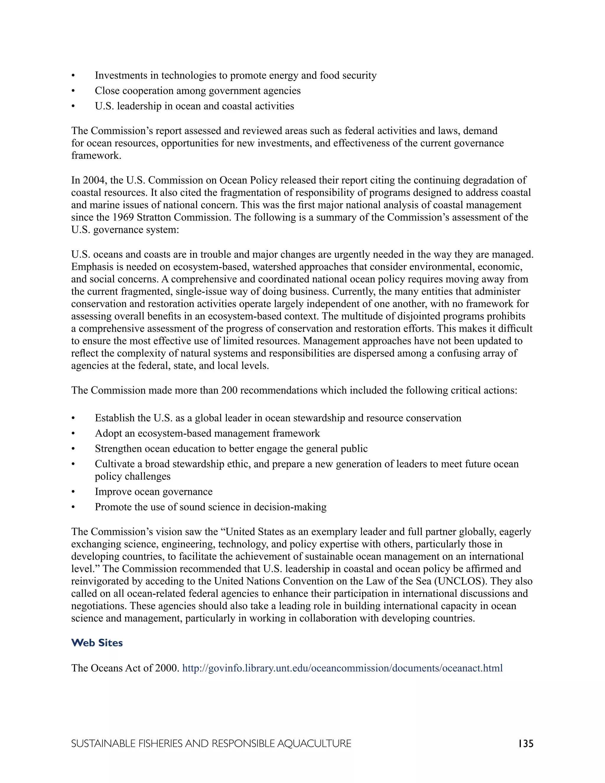 135
SUSTAINABLE FISHERIES AND RESPONSIBLE AQUACULTURE
• Investments in technologies to promote energy and food security
• Close cooperation among government agencies
• U.S. leadership in ocean and coastal activities
The Commission’s report assessed and reviewed areas such as federal activities and laws, demand
for ocean resources, opportunities for new investments, and effectiveness of the current governance
framework.
In 2004, the U.S. Commission on Ocean Policy released their report citing the continuing degradation of
coastal resources. It also cited the fragmentation of responsibility of programs designed to address coastal
and marine issues of national concern. This was the first major national analysis of coastal management
since the 1969 Stratton Commission. The following is a summary of the Commission’s assessment of the
U.S. governance system:
U.S. oceans and coasts are in trouble and major changes are urgently needed in the way they are managed.
Emphasis is needed on ecosystem-based, watershed approaches that consider environmental, economic,
and social concerns. A comprehensive and coordinated national ocean policy requires moving away from
the current fragmented, single-issue way of doing business. Currently, the many entities that administer
conservation and restoration activities operate largely independent of one another, with no framework for
assessing overall benefits in an ecosystem-based context. The multitude of disjointed programs prohibits
a comprehensive assessment of the progress of conservation and restoration efforts. This makes it difficult
to ensure the most effective use of limited resources. Management approaches have not been updated to
reflect the complexity of natural systems and responsibilities are dispersed among a confusing array of
agencies at the federal, state, and local levels.
The Commission made more than 200 recommendations which included the following critical actions:
• Establish the U.S. as a global leader in ocean stewardship and resource conservation
• Adopt an ecosystem-based management framework
• Strengthen ocean education to better engage the general public
• Cultivate a broad stewardship ethic, and prepare a new generation of leaders to meet future ocean
policy challenges
• Improve ocean governance
• Promote the use of sound science in decision-making
The Commission’s vision saw the “United States as an exemplary leader and full partner globally, eagerly
exchanging science, engineering, technology, and policy expertise with others, particularly those in
developing countries, to facilitate the achievement of sustainable ocean management on an international
level.” The Commission recommended that U.S. leadership in coastal and ocean policy be affirmed and
reinvigorated by acceding to the United Nations Convention on the Law of the Sea (UNCLOS). They also
called on all ocean-related federal agencies to enhance their participation in international discussions and
negotiations. These agencies should also take a leading role in building international capacity in ocean
science and management, particularly in working in collaboration with developing countries.
Web Sites
The Oceans Act of 2000. http://govinfo.library.unt.edu/oceancommission/documents/oceanact.html
 