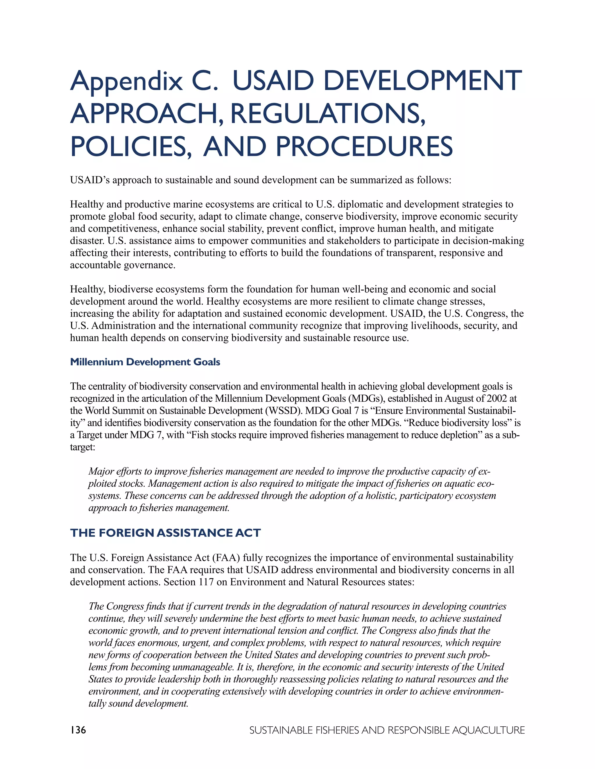 136 SUSTAINABLE FISHERIES AND RESPONSIBLE AQUACULTURE
Appendix C. USAID DEVELOPMENT
APPROACH, REGULATIONS,
POLICIES, AND PROCEDURES
USAID’s approach to sustainable and sound development can be summarized as follows:
Healthy and productive marine ecosystems are critical to U.S. diplomatic and development strategies to
promote global food security, adapt to climate change, conserve biodiversity, improve economic security
and competitiveness, enhance social stability, prevent conflict, improve human health, and mitigate
disaster. U.S. assistance aims to empower communities and stakeholders to participate in decision-making
affecting their interests, contributing to efforts to build the foundations of transparent, responsive and
accountable governance.
Healthy, biodiverse ecosystems form the foundation for human well-being and economic and social
development around the world. Healthy ecosystems are more resilient to climate change stresses,
increasing the ability for adaptation and sustained economic development. USAID, the U.S. Congress, the
U.S. Administration and the international community recognize that improving livelihoods, security, and
human health depends on conserving biodiversity and sustainable resource use.
Millennium Development Goals
The centrality of biodiversity conservation and environmental health in achieving global development goals is
recognized in the articulation of the Millennium Development Goals (MDGs), established inAugust of 2002 at
the World Summit on Sustainable Development (WSSD). MDG Goal 7 is “Ensure Environmental Sustainabil-
ity” and identifies biodiversity conservation as the foundation for the other MDGs. “Reduce biodiversity loss” is
a Target under MDG 7, with “Fish stocks require improved fisheries management to reduce depletion” as a sub-
target:
Major efforts to improve fisheries management are needed to improve the productive capacity of ex-
ploited stocks. Management action is also required to mitigate the impact of fisheries on aquatic eco-
systems. These concerns can be addressed through the adoption of a holistic, participatory ecosystem
approach to fisheries management.
THE FOREIGN ASSISTANCE ACT
The U.S. Foreign Assistance Act (FAA) fully recognizes the importance of environmental sustainability
and conservation. The FAA requires that USAID address environmental and biodiversity concerns in all
development actions. Section 117 on Environment and Natural Resources states:
The Congress finds that if current trends in the degradation of natural resources in developing countries
continue, they will severely undermine the best efforts to meet basic human needs, to achieve sustained
economic growth, and to prevent international tension and conflict. The Congress also finds that the
world faces enormous, urgent, and complex problems, with respect to natural resources, which require
new forms of cooperation between the United States and developing countries to prevent such prob-
lems from becoming unmanageable. It is, therefore, in the economic and security interests of the United
States to provide leadership both in thoroughly reassessing policies relating to natural resources and the
environment, and in cooperating extensively with developing countries in order to achieve environmen-
tally sound development.
 