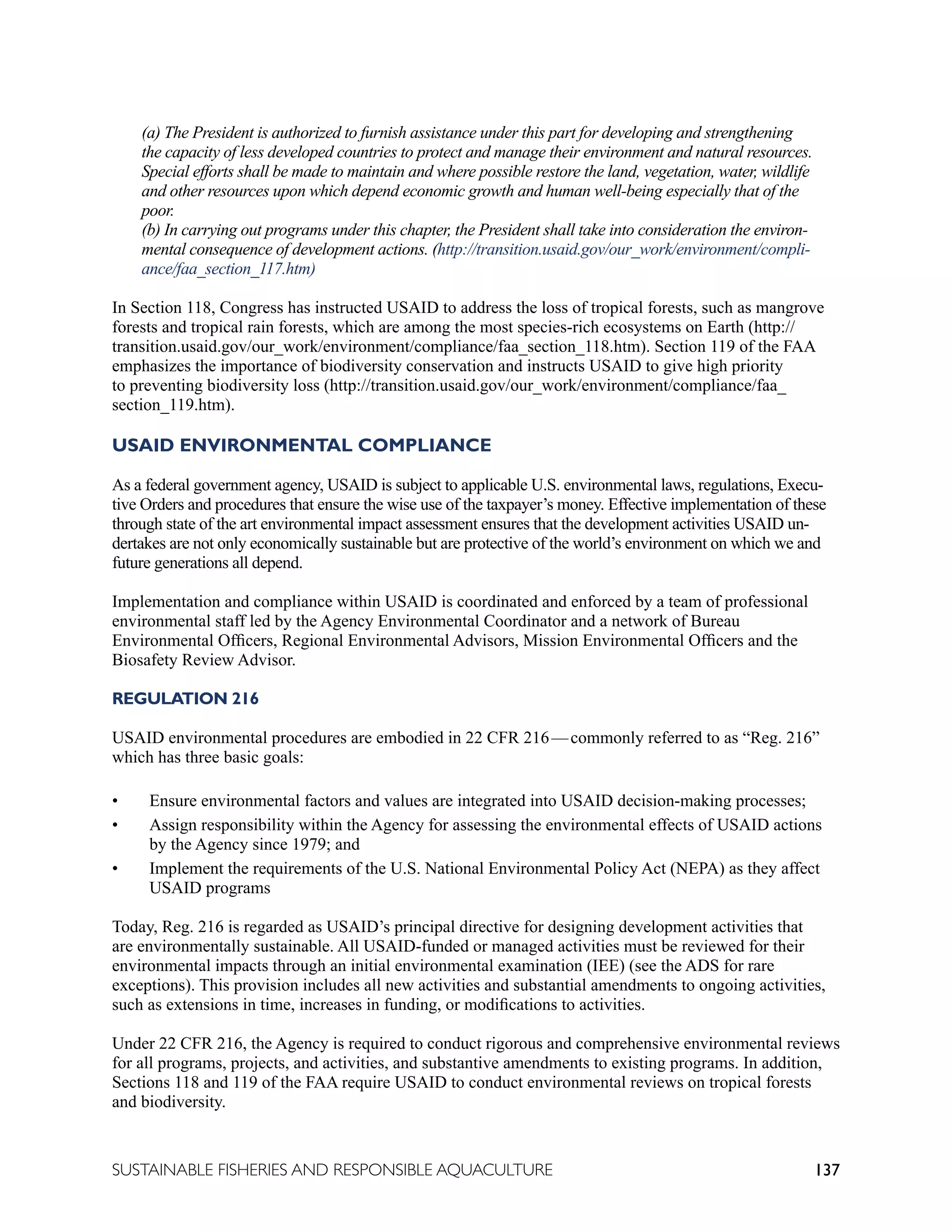 137
SUSTAINABLE FISHERIES AND RESPONSIBLE AQUACULTURE
(a) The President is authorized to furnish assistance under this part for developing and strengthening
the capacity of less developed countries to protect and manage their environment and natural resources.
Special efforts shall be made to maintain and where possible restore the land, vegetation, water, wildlife
and other resources upon which depend economic growth and human well-being especially that of the
poor.
(b) In carrying out programs under this chapter, the President shall take into consideration the environ-
mental consequence of development actions. (http://transition.usaid.gov/our_work/environment/compli-
ance/faa_section_117.htm)
In Section 118, Congress has instructed USAID to address the loss of tropical forests, such as mangrove
forests and tropical rain forests, which are among the most species-rich ecosystems on Earth (http://
transition.usaid.gov/our_work/environment/compliance/faa_section_118.htm). Section 119 of the FAA
emphasizes the importance of biodiversity conservation and instructs USAID to give high priority
to preventing biodiversity loss (http://transition.usaid.gov/our_work/environment/compliance/faa_
section_119.htm).
USAID ENVIRONMENTAL COMPLIANCE
As a federal government agency, USAID is subject to applicable U.S. environmental laws, regulations, Execu-
tive Orders and procedures that ensure the wise use of the taxpayer’s money. Effective implementation of these
through state of the art environmental impact assessment ensures that the development activities USAID un-
dertakes are not only economically sustainable but are protective of the world’s environment on which we and
future generations all depend.
Implementation and compliance within USAID is coordinated and enforced by a team of professional
environmental staff led by the Agency Environmental Coordinator and a network of Bureau
Environmental Officers, Regional Environmental Advisors, Mission Environmental Officers and the
Biosafety Review Advisor.
REGULATION 216
USAID environmental procedures are embodied in 22 CFR 216—commonly referred to as “Reg. 216”
which has three basic goals:
• Ensure environmental factors and values are integrated into USAID decision-making processes;
• Assign responsibility within the Agency for assessing the environmental effects of USAID actions
by the Agency since 1979; and
• Implement the requirements of the U.S. National Environmental Policy Act (NEPA) as they affect
USAID programs
Today, Reg. 216 is regarded as USAID’s principal directive for designing development activities that
are environmentally sustainable. All USAID-funded or managed activities must be reviewed for their
environmental impacts through an initial environmental examination (IEE) (see the ADS for rare
exceptions). This provision includes all new activities and substantial amendments to ongoing activities,
such as extensions in time, increases in funding, or modifications to activities.
Under 22 CFR 216, the Agency is required to conduct rigorous and comprehensive environmental reviews
for all programs, projects, and activities, and substantive amendments to existing programs. In addition,
Sections 118 and 119 of the FAA require USAID to conduct environmental reviews on tropical forests
and biodiversity.
 
