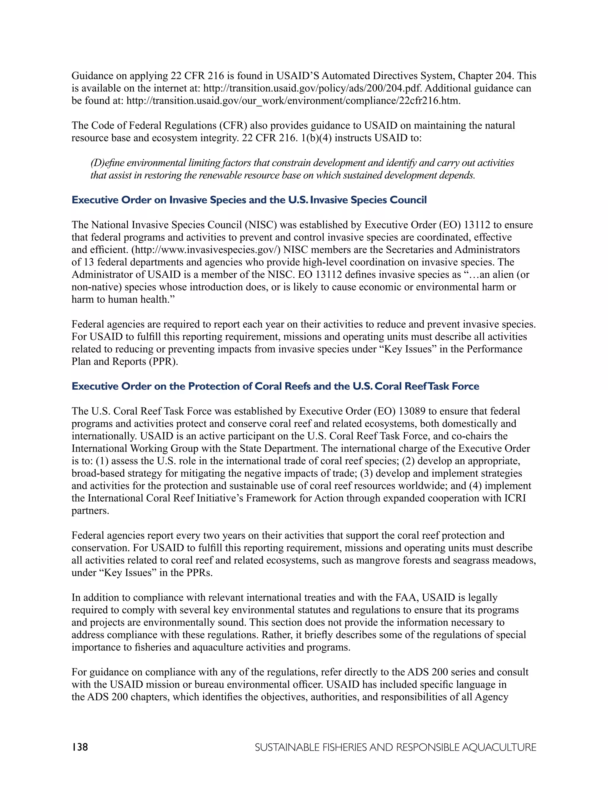 138 SUSTAINABLE FISHERIES AND RESPONSIBLE AQUACULTURE
Guidance on applying 22 CFR 216 is found in USAID’S Automated Directives System, Chapter 204. This
is available on the internet at: http://transition.usaid.gov/policy/ads/200/204.pdf. Additional guidance can
be found at: http://transition.usaid.gov/our_work/environment/compliance/22cfr216.htm.
The Code of Federal Regulations (CFR) also provides guidance to USAID on maintaining the natural
resource base and ecosystem integrity. 22 CFR 216. 1(b)(4) instructs USAID to:
(D)efine environmental limiting factors that constrain development and identify and carry out activities
that assist in restoring the renewable resource base on which sustained development depends.
Executive Order on Invasive Species and the U.S.Invasive Species Council
The National Invasive Species Council (NISC) was established by Executive Order (EO) 13112 to ensure
that federal programs and activities to prevent and control invasive species are coordinated, effective
and efficient. (http://www.invasivespecies.gov/) NISC members are the Secretaries and Administrators
of 13 federal departments and agencies who provide high-level coordination on invasive species. The
Administrator of USAID is a member of the NISC. EO 13112 defines invasive species as “…an alien (or
non-native) species whose introduction does, or is likely to cause economic or environmental harm or
harm to human health.”
Federal agencies are required to report each year on their activities to reduce and prevent invasive species.
For USAID to fulfill this reporting requirement, missions and operating units must describe all activities
related to reducing or preventing impacts from invasive species under “Key Issues” in the Performance
Plan and Reports (PPR).
Executive Order on the Protection of Coral Reefs and the U.S.Coral ReefTask Force
The U.S. Coral Reef Task Force was established by Executive Order (EO) 13089 to ensure that federal
programs and activities protect and conserve coral reef and related ecosystems, both domestically and
internationally. USAID is an active participant on the U.S. Coral Reef Task Force, and co-chairs the
International Working Group with the State Department. The international charge of the Executive Order
is to: (1) assess the U.S. role in the international trade of coral reef species; (2) develop an appropriate,
broad-based strategy for mitigating the negative impacts of trade; (3) develop and implement strategies
and activities for the protection and sustainable use of coral reef resources worldwide; and (4) implement
the International Coral Reef Initiative’s Framework for Action through expanded cooperation with ICRI
partners.
Federal agencies report every two years on their activities that support the coral reef protection and
conservation. For USAID to fulfill this reporting requirement, missions and operating units must describe
all activities related to coral reef and related ecosystems, such as mangrove forests and seagrass meadows,
under “Key Issues” in the PPRs.
In addition to compliance with relevant international treaties and with the FAA, USAID is legally
required to comply with several key environmental statutes and regulations to ensure that its programs
and projects are environmentally sound. This section does not provide the information necessary to
address compliance with these regulations. Rather, it briefly describes some of the regulations of special
importance to fisheries and aquaculture activities and programs.
For guidance on compliance with any of the regulations, refer directly to the ADS 200 series and consult
with the USAID mission or bureau environmental officer. USAID has included specific language in
the ADS 200 chapters, which identifies the objectives, authorities, and responsibilities of all Agency
 
