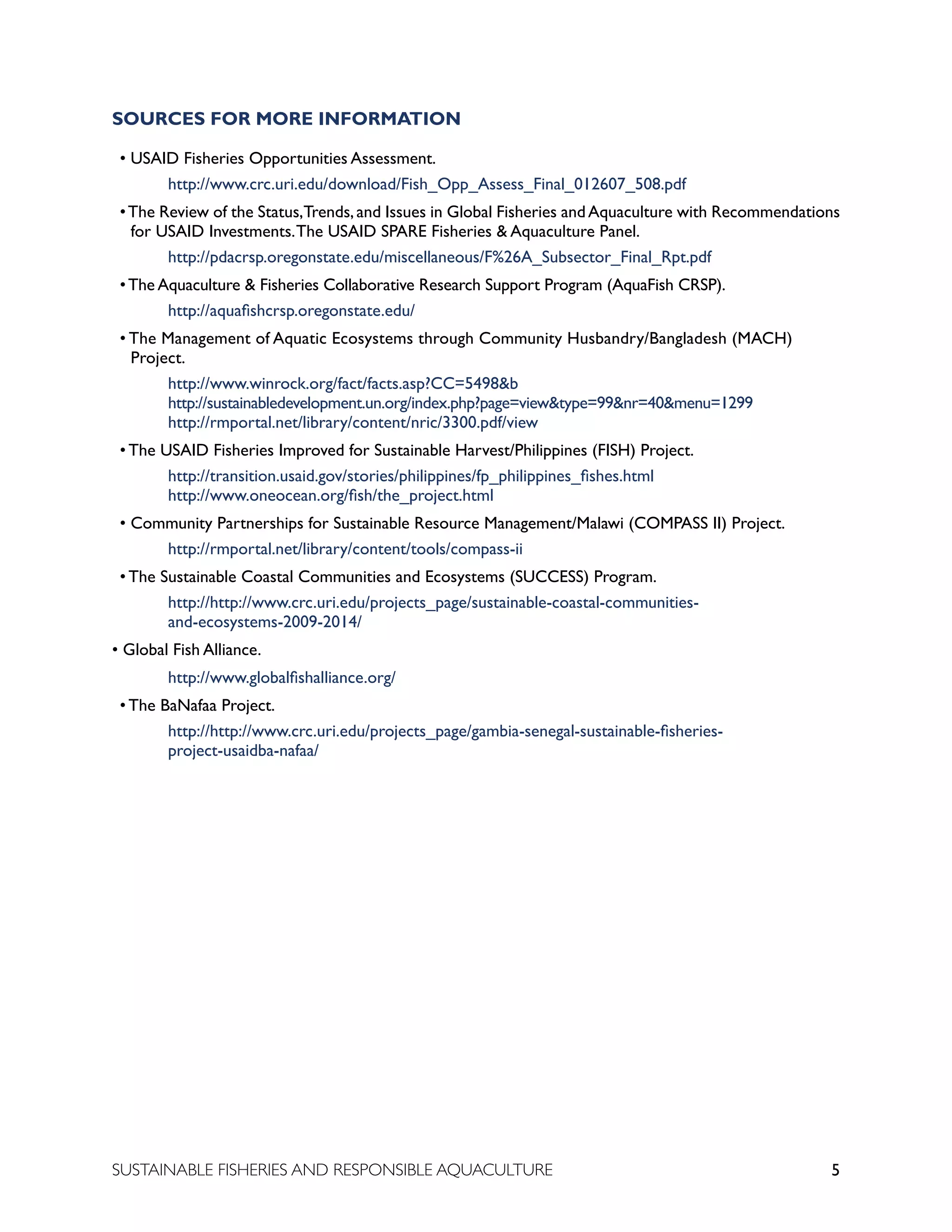 5
SUSTAINABLE FISHERIES AND RESPONSIBLE AQUACULTURE
SOURCES FOR MORE INFORMATION
• USAID Fisheries Opportunities Assessment.
		 http://www.crc.uri.edu/download/Fish_Opp_Assess_Final_012607_508.pdf
•The Review of the Status,Trends,and Issues in Global Fisheries andAquaculture with Recommendations
for USAID Investments.The USAID SPARE Fisheries & Aquaculture Panel.
		 http://pdacrsp.oregonstate.edu/miscellaneous/F%26A_Subsector_Final_Rpt.pdf
•The Aquaculture & Fisheries Collaborative Research Support Program (AquaFish CRSP).
		 http://aquafishcrsp.oregonstate.edu/
• The Management of Aquatic Ecosystems through Community Husbandry/Bangladesh (MACH)
Project.
		 http://www.winrock.org/fact/facts.asp?CC=5498&b							
		 http://sustainabledevelopment.un.org/index.php?page=view&type=99&nr=40&menu=1299			
		 http://rmportal.net/library/content/nric/3300.pdf/view
• The USAID Fisheries Improved for Sustainable Harvest/Philippines (FISH) Project.
		 http://transition.usaid.gov/stories/philippines/fp_philippines_fishes.html 					
		 http://www.oneocean.org/fish/the_project.html
• Community Partnerships for Sustainable Resource Management/Malawi (COMPASS II) Project.
		 http://rmportal.net/library/content/tools/compass-ii
• The Sustainable Coastal Communities and Ecosystems (SUCCESS) Program.
		 http://http://www.crc.uri.edu/projects_page/sustainable-coastal-communities-
		 and-ecosystems-2009-2014/
• Global Fish Alliance.
		 http://www.globalfishalliance.org/
• The BaNafaa Project.
		 http://http://www.crc.uri.edu/projects_page/gambia-senegal-sustainable-fisheries-
		 project-usaidba-nafaa/
 