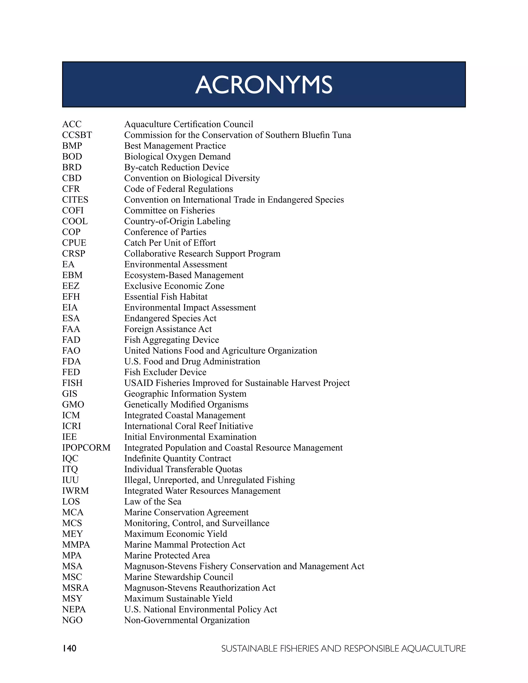 140 SUSTAINABLE FISHERIES AND RESPONSIBLE AQUACULTURE
ACC		 Aquaculture Certification Council
CCSBT		 Commission for the Conservation of Southern Bluefin Tuna
BMP		 Best Management Practice
BOD		 Biological Oxygen Demand
BRD		 By-catch Reduction Device
CBD		 Convention on Biological Diversity
CFR		 Code of Federal Regulations
CITES		 Convention on International Trade in Endangered Species
COFI		 Committee on Fisheries
COOL		 Country-of-Origin Labeling
COP		 Conference of Parties
CPUE		 Catch Per Unit of Effort
CRSP		 Collaborative Research Support Program
EA		 Environmental Assessment
EBM		 Ecosystem-Based Management
EEZ		 Exclusive Economic Zone
EFH		 Essential Fish Habitat
EIA		 Environmental Impact Assessment
ESA		 Endangered Species Act
FAA		 Foreign Assistance Act
FAD		 Fish Aggregating Device
FAO		 United Nations Food and Agriculture Organization
FDA		 U.S. Food and Drug Administration
FED		 Fish Excluder Device
FISH		 USAID Fisheries Improved for Sustainable Harvest Project
GIS		 Geographic Information System
GMO		 Genetically Modified Organisms
ICM		 Integrated Coastal Management
ICRI		 International Coral Reef Initiative
IEE		 Initial Environmental Examination
IPOPCORM Integrated Population and Coastal Resource Management
IQC		 Indefinite Quantity Contract
ITQ		 Individual Transferable Quotas
IUU		 Illegal, Unreported, and Unregulated Fishing
IWRM		 Integrated Water Resources Management
LOS		 Law of the Sea
MCA		 Marine Conservation Agreement
MCS		 Monitoring, Control, and Surveillance
MEY		 Maximum Economic Yield
MMPA		 Marine Mammal Protection Act
MPA		 Marine Protected Area
MSA		 Magnuson-Stevens Fishery Conservation and Management Act
MSC		 Marine Stewardship Council
MSRA		 Magnuson-Stevens Reauthorization Act
MSY		 Maximum Sustainable Yield
NEPA		 U.S. National Environmental Policy Act
NGO		 Non-Governmental Organization
ACRONYMS
 