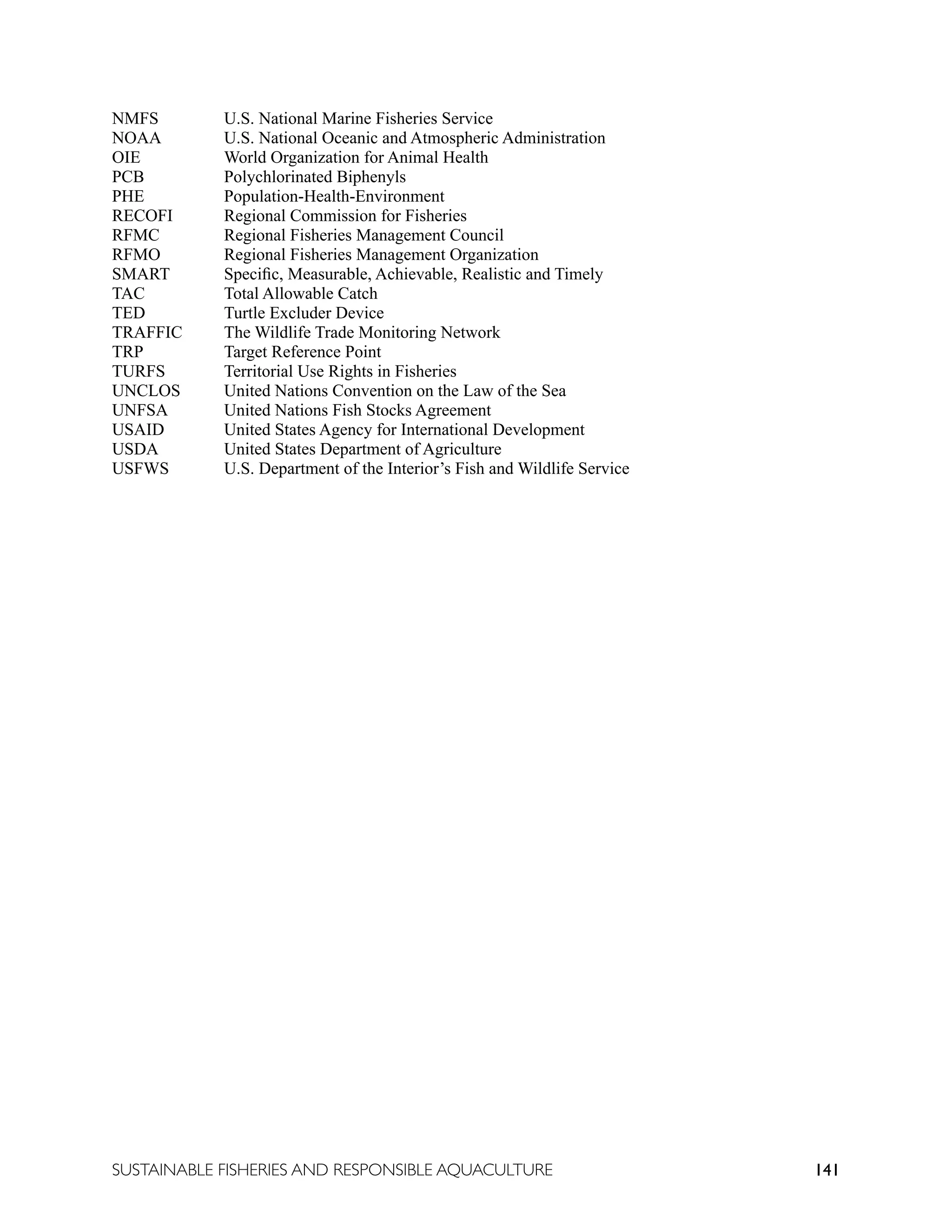 141
SUSTAINABLE FISHERIES AND RESPONSIBLE AQUACULTURE
NMFS		 U.S. National Marine Fisheries Service
NOAA		 U.S. National Oceanic and Atmospheric Administration
OIE		 World Organization for Animal Health
PCB		 Polychlorinated Biphenyls
PHE		 Population-Health-Environment
RECOFI Regional Commission for Fisheries
RFMC		 Regional Fisheries Management Council
RFMO		 Regional Fisheries Management Organization
SMART Specific, Measurable, Achievable, Realistic and Timely
TAC		 Total Allowable Catch
TED		 Turtle Excluder Device
TRAFFIC The Wildlife Trade Monitoring Network
TRP		 Target Reference Point
TURFS		 Territorial Use Rights in Fisheries
UNCLOS United Nations Convention on the Law of the Sea
UNFSA		 United Nations Fish Stocks Agreement
USAID		 United States Agency for International Development
USDA		 United States Department of Agriculture
USFWS U.S. Department of the Interior’s Fish and Wildlife Service
 