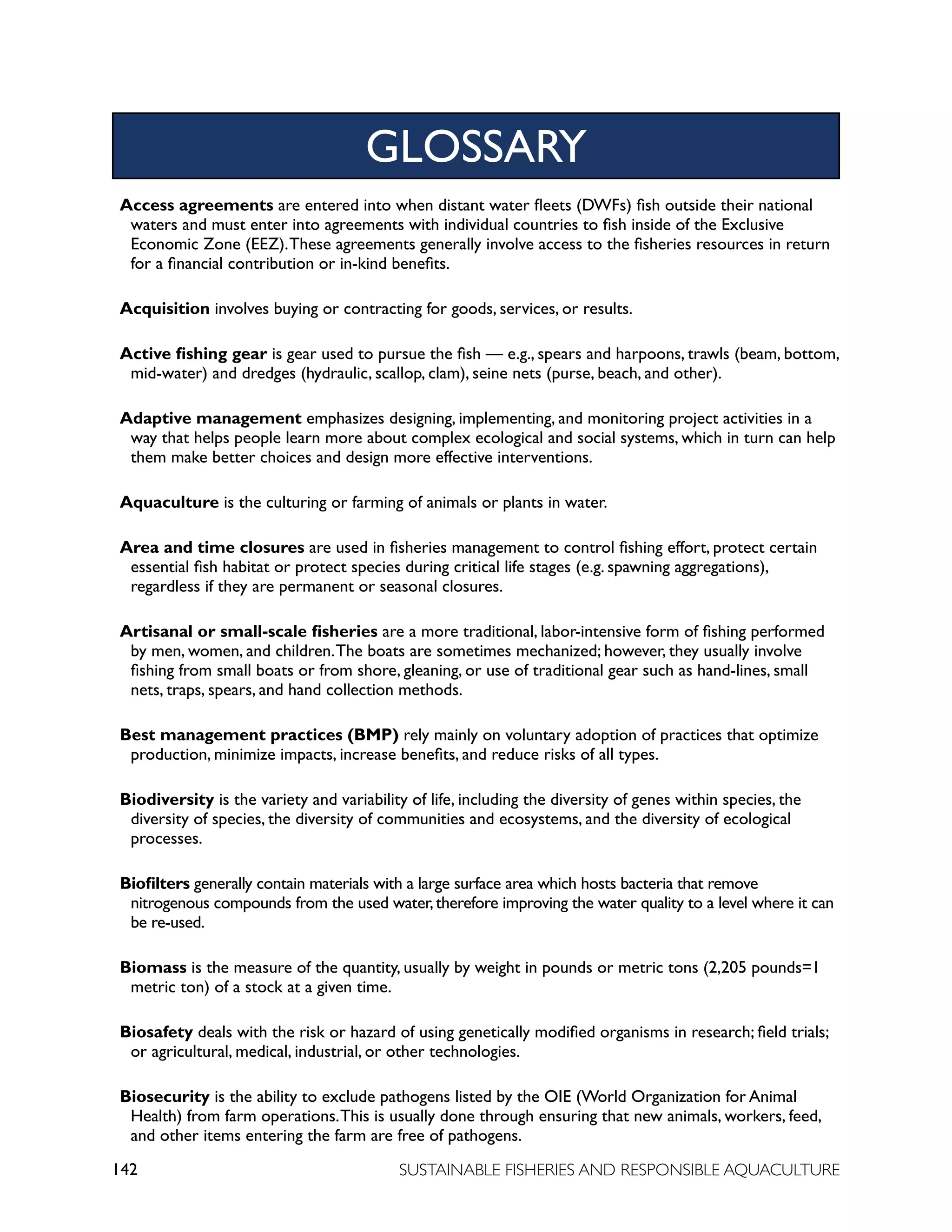 142 SUSTAINABLE FISHERIES AND RESPONSIBLE AQUACULTURE
Access agreements are entered into when distant water fleets (DWFs) fish outside their national
waters and must enter into agreements with individual countries to fish inside of the Exclusive
Economic Zone (EEZ).These agreements generally involve access to the fisheries resources in return
for a financial contribution or in-kind benefits.
Acquisition involves buying or contracting for goods, services, or results.
Active fishing gear is gear used to pursue the fish — e.g., spears and harpoons, trawls (beam, bottom,
mid-water) and dredges (hydraulic, scallop, clam), seine nets (purse, beach, and other).
Adaptive management emphasizes designing, implementing, and monitoring project activities in a
way that helps people learn more about complex ecological and social systems, which in turn can help
them make better choices and design more effective interventions.
Aquaculture is the culturing or farming of animals or plants in water.
Area and time closures are used in fisheries management to control fishing effort, protect certain
essential fish habitat or protect species during critical life stages (e.g. spawning aggregations),
regardless if they are permanent or seasonal closures.
Artisanal or small-scale fisheries are a more traditional, labor-intensive form of fishing performed
by men, women, and children.The boats are sometimes mechanized; however, they usually involve
fishing from small boats or from shore, gleaning, or use of traditional gear such as hand-lines, small
nets, traps, spears, and hand collection methods.
Best management practices (BMP) rely mainly on voluntary adoption of practices that optimize
production, minimize impacts, increase benefits, and reduce risks of all types.
Biodiversity is the variety and variability of life, including the diversity of genes within species, the
diversity of species, the diversity of communities and ecosystems, and the diversity of ecological
processes.
Biofilters generally contain materials with a large surface area which hosts bacteria that remove
nitrogenous compounds from the used water,therefore improving the water quality to a level where it can
be re-used.
Biomass is the measure of the quantity, usually by weight in pounds or metric tons (2,205 pounds=1
metric ton) of a stock at a given time.
Biosafety deals with the risk or hazard of using genetically modified organisms in research; field trials;
or agricultural, medical, industrial, or other technologies.
Biosecurity is the ability to exclude pathogens listed by the OIE (World Organization for Animal
Health) from farm operations.This is usually done through ensuring that new animals, workers, feed,
and other items entering the farm are free of pathogens.
GLOSSARY
 