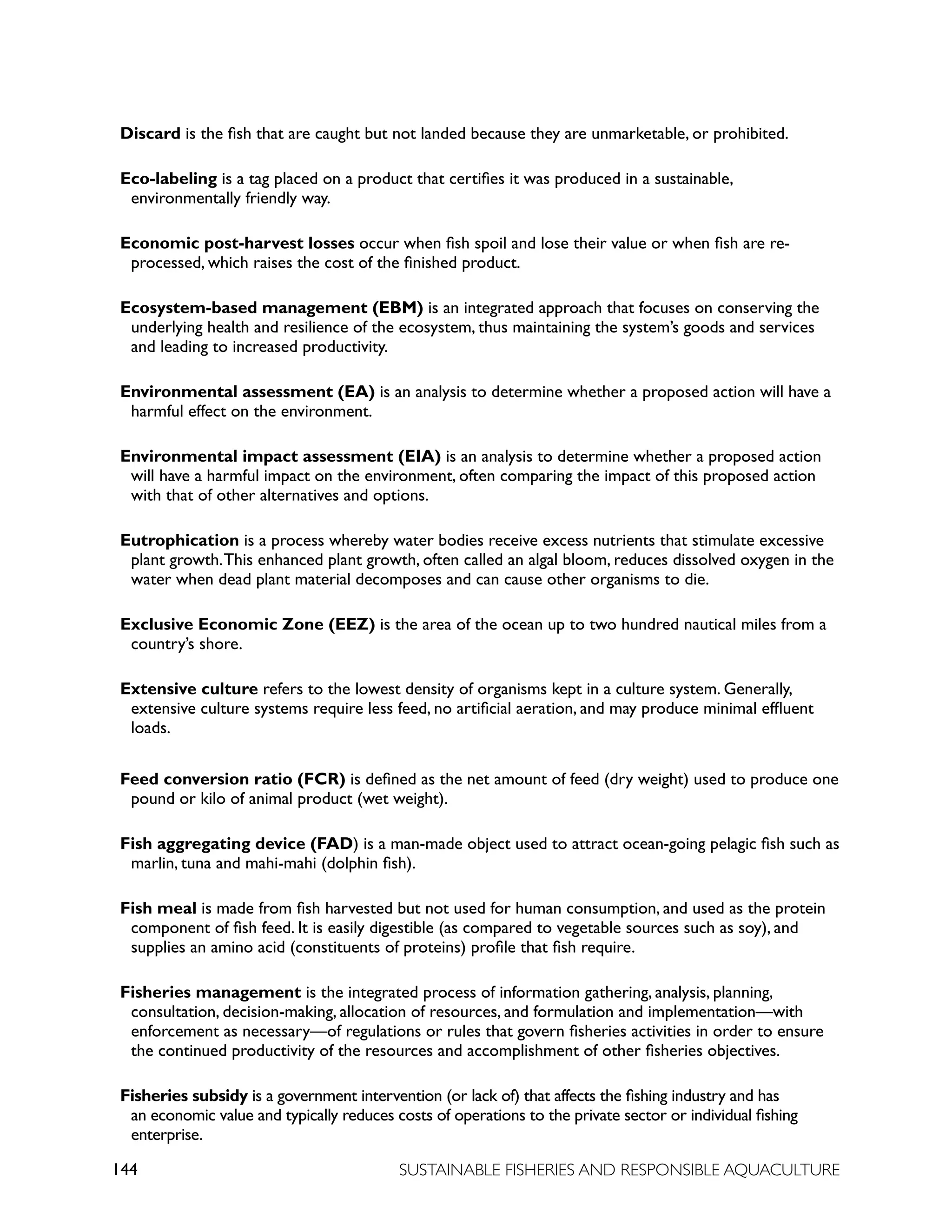 144 SUSTAINABLE FISHERIES AND RESPONSIBLE AQUACULTURE
Discard is the fish that are caught but not landed because they are unmarketable, or prohibited.
Eco-labeling is a tag placed on a product that certifies it was produced in a sustainable,
environmentally friendly way.
Economic post-harvest losses occur when fish spoil and lose their value or when fish are re-
processed, which raises the cost of the finished product.
Ecosystem-based management (EBM) is an integrated approach that focuses on conserving the
underlying health and resilience of the ecosystem, thus maintaining the system’s goods and services
and leading to increased productivity.
Environmental assessment (EA) is an analysis to determine whether a proposed action will have a
harmful effect on the environment.
Environmental impact assessment (EIA) is an analysis to determine whether a proposed action
will have a harmful impact on the environment, often comparing the impact of this proposed action
with that of other alternatives and options.
Eutrophication is a process whereby water bodies receive excess nutrients that stimulate excessive
plant growth.This enhanced plant growth, often called an algal bloom, reduces dissolved oxygen in the
water when dead plant material decomposes and can cause other organisms to die.
Exclusive Economic Zone (EEZ) is the area of the ocean up to two hundred nautical miles from a
country’s shore.
Extensive culture refers to the lowest density of organisms kept in a culture system. Generally,
extensive culture systems require less feed, no artificial aeration, and may produce minimal effluent
loads.
Feed conversion ratio (FCR) is defined as the net amount of feed (dry weight) used to produce one
pound or kilo of animal product (wet weight).
Fish aggregating device (FAD) is a man-made object used to attract ocean-going pelagic fish such as
marlin, tuna and mahi-mahi (dolphin fish).
Fish meal is made from fish harvested but not used for human consumption, and used as the protein
component of fish feed. It is easily digestible (as compared to vegetable sources such as soy), and
supplies an amino acid (constituents of proteins) profile that fish require.
Fisheries management is the integrated process of information gathering, analysis, planning,
consultation, decision-making, allocation of resources, and formulation and implementation—with
enforcement as necessary—of regulations or rules that govern fisheries activities in order to ensure
the continued productivity of the resources and accomplishment of other fisheries objectives.
Fisheries subsidy is a government intervention (or lack of) that affects the fishing industry and has
an economic value and typically reduces costs of operations to the private sector or individual fishing
enterprise.
 