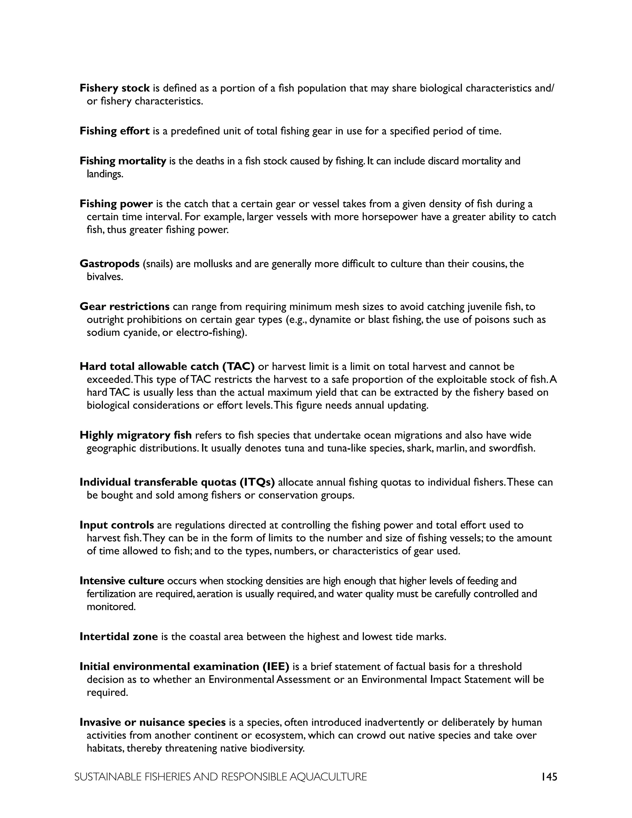 145
SUSTAINABLE FISHERIES AND RESPONSIBLE AQUACULTURE
Fishery stock is defined as a portion of a fish population that may share biological characteristics and/
or fishery characteristics.
Fishing effort is a predefined unit of total fishing gear in use for a specified period of time.
Fishing mortality is the deaths in a fish stock caused by fishing.It can include discard mortality and
landings.
Fishing power is the catch that a certain gear or vessel takes from a given density of fish during a
certain time interval. For example, larger vessels with more horsepower have a greater ability to catch
fish, thus greater fishing power.
Gastropods (snails) are mollusks and are generally more difficult to culture than their cousins, the
bivalves.
Gear restrictions can range from requiring minimum mesh sizes to avoid catching juvenile fish, to
outright prohibitions on certain gear types (e.g., dynamite or blast fishing, the use of poisons such as
sodium cyanide, or electro-fishing).
Hard total allowable catch (TAC) or harvest limit is a limit on total harvest and cannot be
exceeded.This type of TAC restricts the harvest to a safe proportion of the exploitable stock of fish.A
hard TAC is usually less than the actual maximum yield that can be extracted by the fishery based on
biological considerations or effort levels.This figure needs annual updating.
Highly migratory fish refers to fish species that undertake ocean migrations and also have wide
geographic distributions. It usually denotes tuna and tuna-like species, shark, marlin, and swordfish.
Individual transferable quotas (ITQs) allocate annual fishing quotas to individual fishers.These can
be bought and sold among fishers or conservation groups.
Input controls are regulations directed at controlling the fishing power and total effort used to
harvest fish.They can be in the form of limits to the number and size of fishing vessels; to the amount
of time allowed to fish; and to the types, numbers, or characteristics of gear used.
Intensive culture occurs when stocking densities are high enough that higher levels of feeding and
fertilization are required,aeration is usually required,and water quality must be carefully controlled and
monitored.
Intertidal zone is the coastal area between the highest and lowest tide marks.
Initial environmental examination (IEE) is a brief statement of factual basis for a threshold
decision as to whether an Environmental Assessment or an Environmental Impact Statement will be
required.
Invasive or nuisance species is a species, often introduced inadvertently or deliberately by human
activities from another continent or ecosystem, which can crowd out native species and take over
habitats, thereby threatening native biodiversity.
 