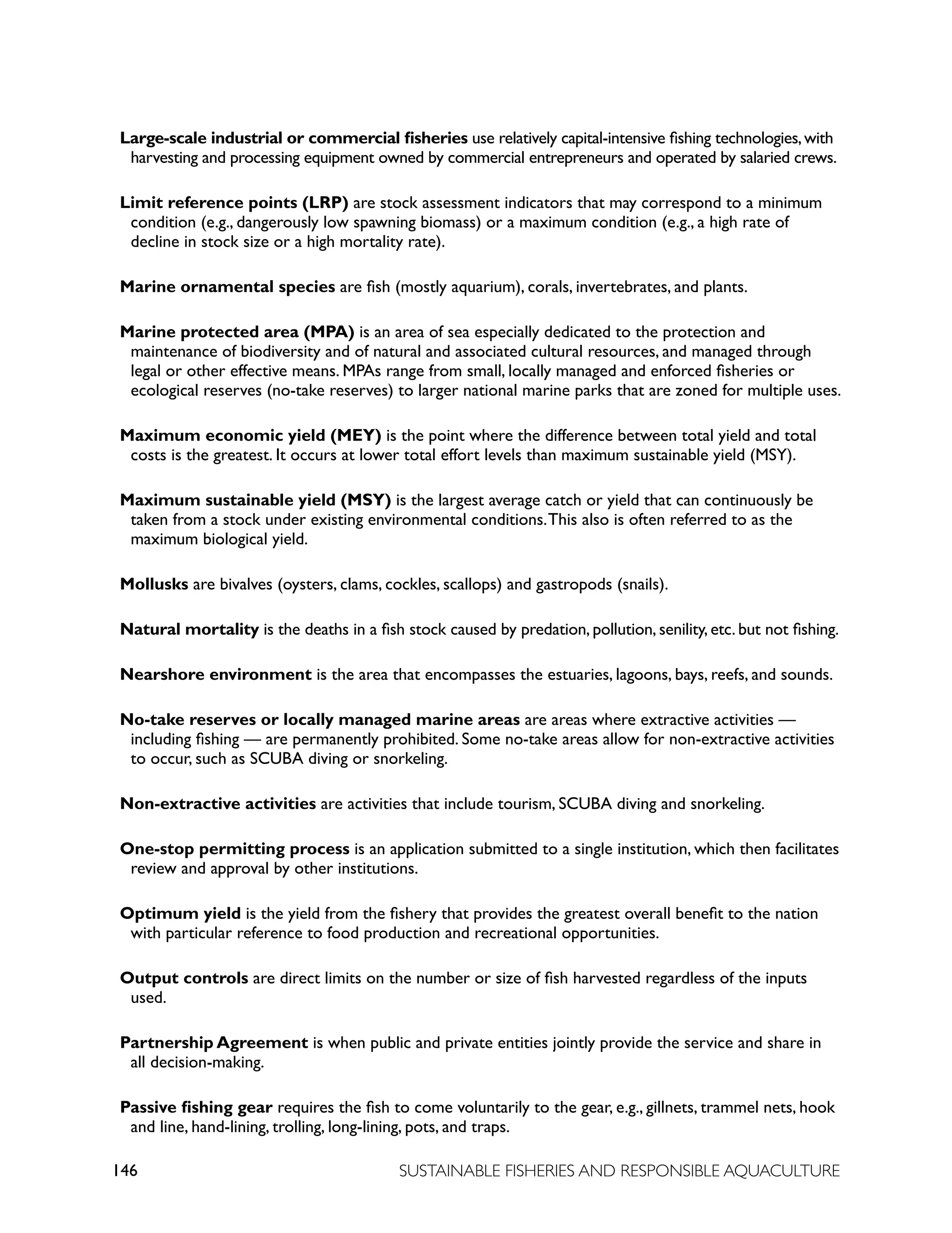 146 SUSTAINABLE FISHERIES AND RESPONSIBLE AQUACULTURE
Large-scale industrial or commercial fisheries use relatively capital-intensive fishing technologies,with
harvesting and processing equipment owned by commercial entrepreneurs and operated by salaried crews.
Limit reference points (LRP) are stock assessment indicators that may correspond to a minimum
condition (e.g., dangerously low spawning biomass) or a maximum condition (e.g., a high rate of
decline in stock size or a high mortality rate).
Marine ornamental species are fish (mostly aquarium), corals, invertebrates, and plants.
Marine protected area (MPA) is an area of sea especially dedicated to the protection and
maintenance of biodiversity and of natural and associated cultural resources, and managed through
legal or other effective means. MPAs range from small, locally managed and enforced fisheries or
ecological reserves (no-take reserves) to larger national marine parks that are zoned for multiple uses.
Maximum economic yield (MEY) is the point where the difference between total yield and total
costs is the greatest. It occurs at lower total effort levels than maximum sustainable yield (MSY).
Maximum sustainable yield (MSY) is the largest average catch or yield that can continuously be
taken from a stock under existing environmental conditions.This also is often referred to as the
maximum biological yield.
Mollusks are bivalves (oysters, clams, cockles, scallops) and gastropods (snails).
Natural mortality is the deaths in a fish stock caused by predation, pollution, senility, etc. but not fishing.
Nearshore environment is the area that encompasses the estuaries, lagoons, bays, reefs, and sounds.
No-take reserves or locally managed marine areas are areas where extractive activities —
including fishing — are permanently prohibited. Some no-take areas allow for non-extractive activities
to occur, such as SCUBA diving or snorkeling.
Non-extractive activities are activities that include tourism, SCUBA diving and snorkeling.
One-stop permitting process is an application submitted to a single institution, which then facilitates
review and approval by other institutions.
Optimum yield is the yield from the fishery that provides the greatest overall benefit to the nation
with particular reference to food production and recreational opportunities.
Output controls are direct limits on the number or size of fish harvested regardless of the inputs
used.
Partnership Agreement is when public and private entities jointly provide the service and share in
all decision-making.
Passive fishing gear requires the fish to come voluntarily to the gear, e.g., gillnets, trammel nets, hook
and line, hand-lining, trolling, long-lining, pots, and traps.
 