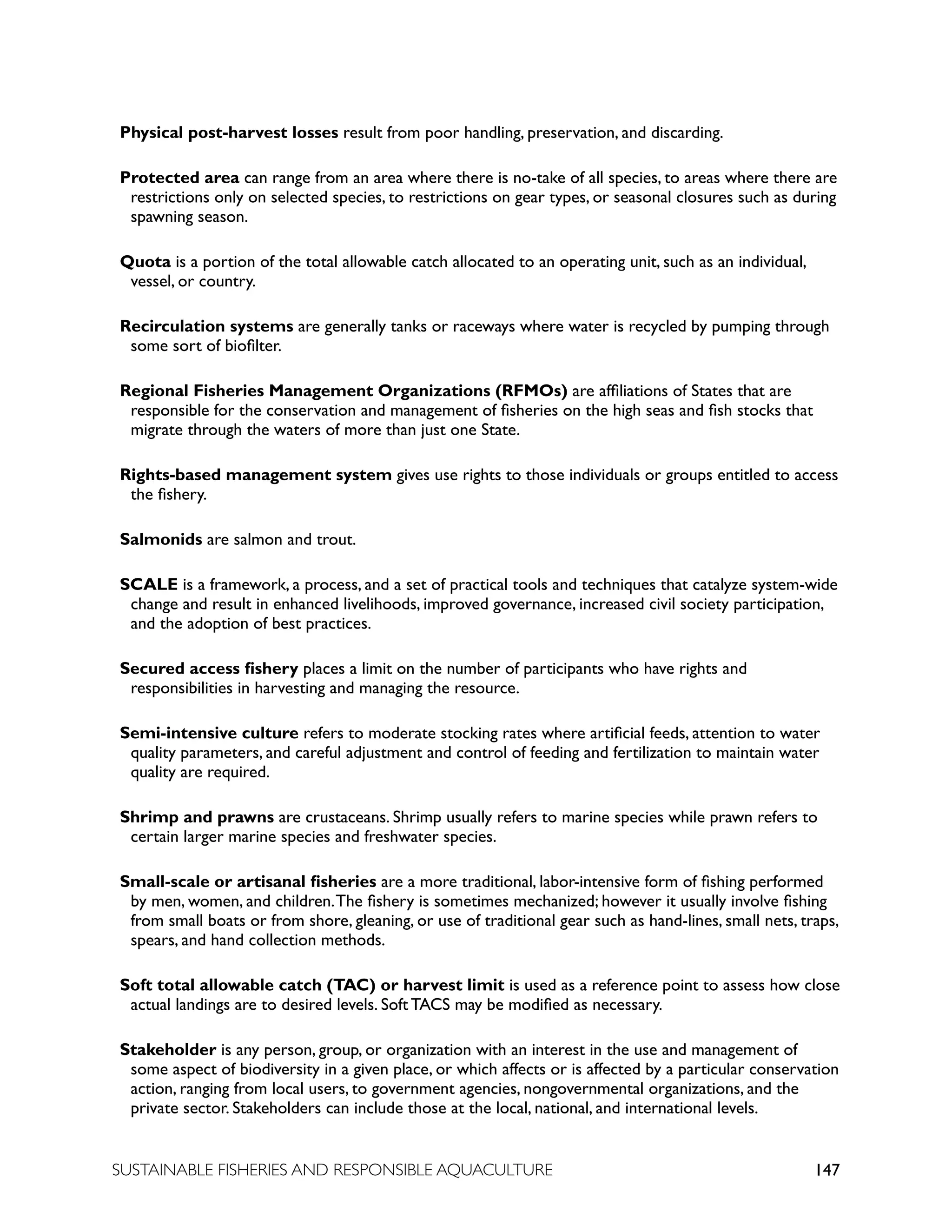 147
SUSTAINABLE FISHERIES AND RESPONSIBLE AQUACULTURE
Physical post-harvest losses result from poor handling, preservation, and discarding.
Protected area can range from an area where there is no-take of all species, to areas where there are
restrictions only on selected species, to restrictions on gear types, or seasonal closures such as during
spawning season.
Quota is a portion of the total allowable catch allocated to an operating unit, such as an individual,
vessel, or country.
Recirculation systems are generally tanks or raceways where water is recycled by pumping through
some sort of biofilter.
Regional Fisheries Management Organizations (RFMOs) are affiliations of States that are
responsible for the conservation and management of fisheries on the high seas and fish stocks that
migrate through the waters of more than just one State.
Rights-based management system gives use rights to those individuals or groups entitled to access
the fishery.
Salmonids are salmon and trout.
SCALE is a framework, a process, and a set of practical tools and techniques that catalyze system-wide
change and result in enhanced livelihoods, improved governance, increased civil society participation,
and the adoption of best practices.
Secured access fishery places a limit on the number of participants who have rights and
responsibilities in harvesting and managing the resource.
Semi-intensive culture refers to moderate stocking rates where artificial feeds, attention to water
quality parameters, and careful adjustment and control of feeding and fertilization to maintain water
quality are required.
Shrimp and prawns are crustaceans. Shrimp usually refers to marine species while prawn refers to
certain larger marine species and freshwater species.
Small-scale or artisanal fisheries are a more traditional, labor-intensive form of fishing performed
by men, women, and children.The fishery is sometimes mechanized; however it usually involve fishing
from small boats or from shore, gleaning, or use of traditional gear such as hand-lines, small nets, traps,
spears, and hand collection methods.
Soft total allowable catch (TAC) or harvest limit is used as a reference point to assess how close
actual landings are to desired levels. Soft TACS may be modified as necessary.
Stakeholder is any person, group, or organization with an interest in the use and management of
some aspect of biodiversity in a given place, or which affects or is affected by a particular conservation
action, ranging from local users, to government agencies, nongovernmental organizations, and the
private sector. Stakeholders can include those at the local, national, and international levels.
 