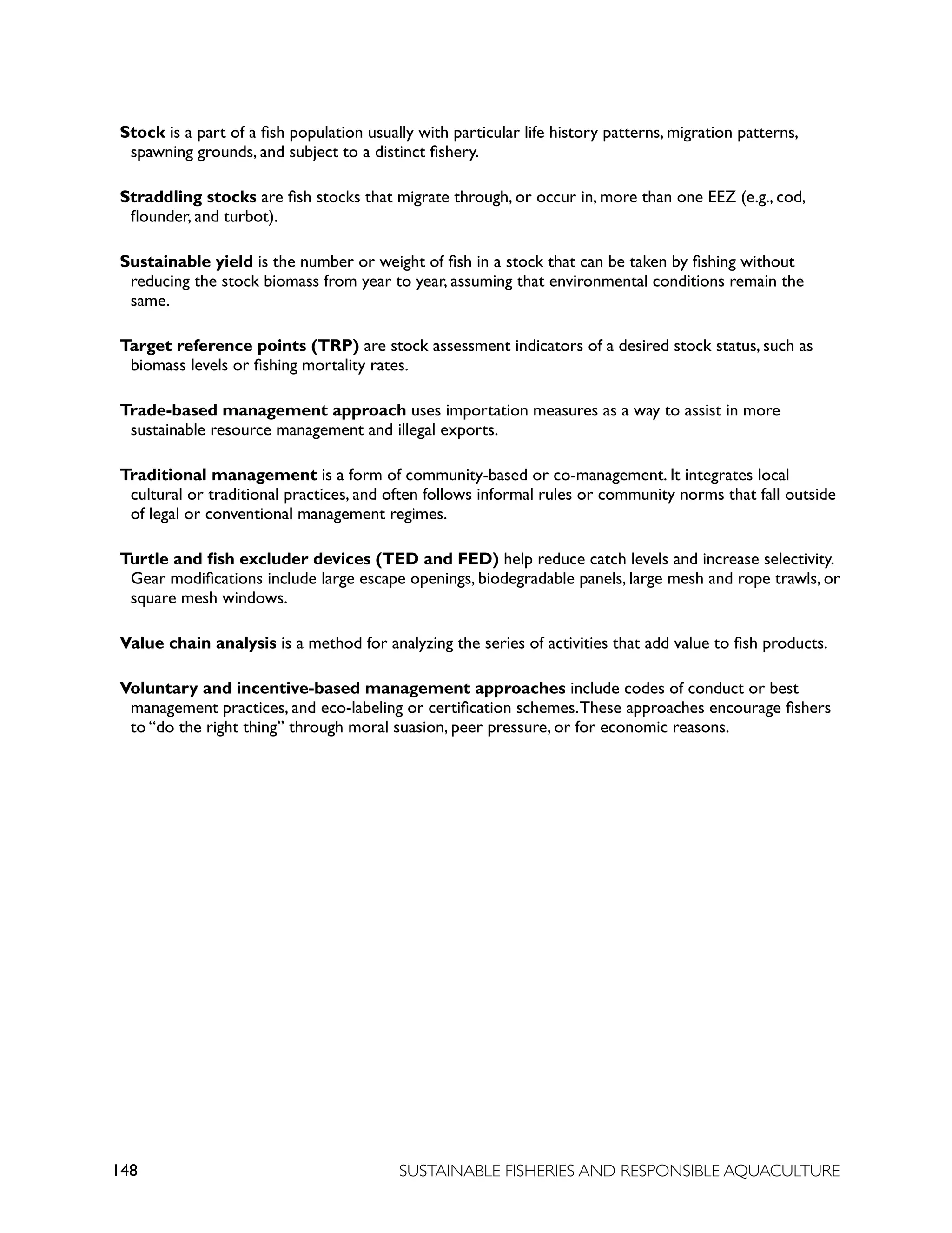 148 SUSTAINABLE FISHERIES AND RESPONSIBLE AQUACULTURE
Stock is a part of a fish population usually with particular life history patterns, migration patterns,
spawning grounds, and subject to a distinct fishery.
Straddling stocks are fish stocks that migrate through, or occur in, more than one EEZ (e.g., cod,
flounder, and turbot).
Sustainable yield is the number or weight of fish in a stock that can be taken by fishing without
reducing the stock biomass from year to year, assuming that environmental conditions remain the
same.
Target reference points (TRP) are stock assessment indicators of a desired stock status, such as
biomass levels or fishing mortality rates.
Trade-based management approach uses importation measures as a way to assist in more
sustainable resource management and illegal exports.
Traditional management is a form of community-based or co-management. It integrates local
cultural or traditional practices, and often follows informal rules or community norms that fall outside
of legal or conventional management regimes.
Turtle and fish excluder devices (TED and FED) help reduce catch levels and increase selectivity.
Gear modifications include large escape openings, biodegradable panels, large mesh and rope trawls, or
square mesh windows.
Value chain analysis is a method for analyzing the series of activities that add value to fish products.
Voluntary and incentive-based management approaches include codes of conduct or best
management practices, and eco-labeling or certification schemes.These approaches encourage fishers
to “do the right thing” through moral suasion, peer pressure, or for economic reasons.
 