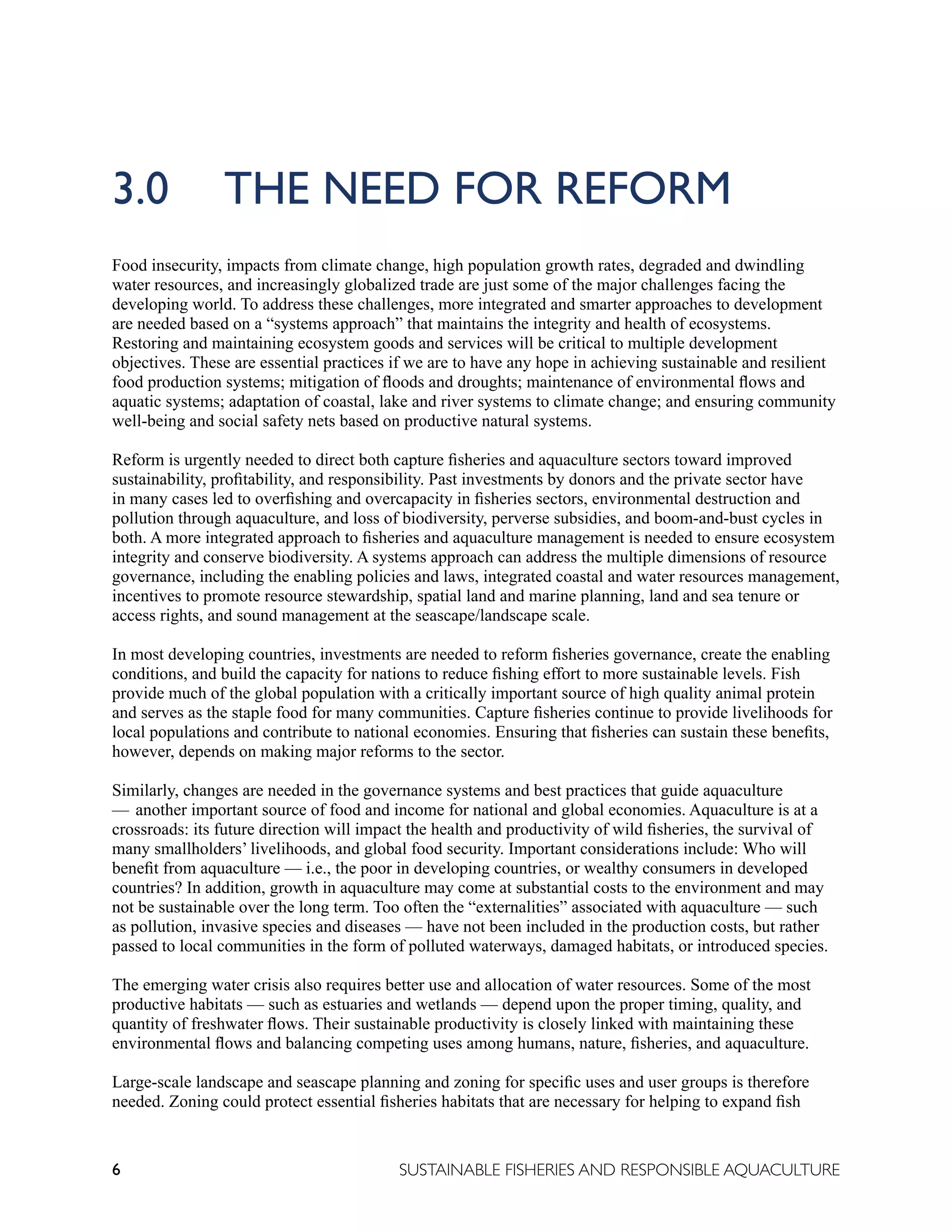 6 SUSTAINABLE FISHERIES AND RESPONSIBLE AQUACULTURE
3.0 THE NEED FOR REFORM
Food insecurity, impacts from climate change, high population growth rates, degraded and dwindling
water resources, and increasingly globalized trade are just some of the major challenges facing the
developing world. To address these challenges, more integrated and smarter approaches to development
are needed based on a “systems approach” that maintains the integrity and health of ecosystems.
Restoring and maintaining ecosystem goods and services will be critical to multiple development
objectives. These are essential practices if we are to have any hope in achieving sustainable and resilient
food production systems; mitigation of floods and droughts; maintenance of environmental flows and
aquatic systems; adaptation of coastal, lake and river systems to climate change; and ensuring community
well-being and social safety nets based on productive natural systems.
Reform is urgently needed to direct both capture fisheries and aquaculture sectors toward improved
sustainability, profitability, and responsibility. Past investments by donors and the private sector have
in many cases led to overfishing and overcapacity in fisheries sectors, environmental destruction and
pollution through aquaculture, and loss of biodiversity, perverse subsidies, and boom-and-bust cycles in
both. A more integrated approach to fisheries and aquaculture management is needed to ensure ecosystem
integrity and conserve biodiversity. A systems approach can address the multiple dimensions of resource
governance, including the enabling policies and laws, integrated coastal and water resources management,
incentives to promote resource stewardship, spatial land and marine planning, land and sea tenure or
access rights, and sound management at the seascape/landscape scale.
In most developing countries, investments are needed to reform fisheries governance, create the enabling
conditions, and build the capacity for nations to reduce fishing effort to more sustainable levels. Fish
provide much of the global population with a critically important source of high quality animal protein
and serves as the staple food for many communities. Capture fisheries continue to provide livelihoods for
local populations and contribute to national economies. Ensuring that fisheries can sustain these benefits,
however, depends on making major reforms to the sector.
Similarly, changes are needed in the governance systems and best practices that guide aquaculture
— another important source of food and income for national and global economies. Aquaculture is at a
crossroads: its future direction will impact the health and productivity of wild fisheries, the survival of
many smallholders’ livelihoods, and global food security. Important considerations include: Who will
benefit from aquaculture — i.e., the poor in developing countries, or wealthy consumers in developed
countries? In addition, growth in aquaculture may come at substantial costs to the environment and may
not be sustainable over the long term. Too often the “externalities” associated with aquaculture — such
as pollution, invasive species and diseases — have not been included in the production costs, but rather
passed to local communities in the form of polluted waterways, damaged habitats, or introduced species.
The emerging water crisis also requires better use and allocation of water resources. Some of the most
productive habitats — such as estuaries and wetlands — depend upon the proper timing, quality, and
quantity of freshwater flows. Their sustainable productivity is closely linked with maintaining these
environmental flows and balancing competing uses among humans, nature, fisheries, and aquaculture.
Large-scale landscape and seascape planning and zoning for specific uses and user groups is therefore
needed. Zoning could protect essential fisheries habitats that are necessary for helping to expand fish
 