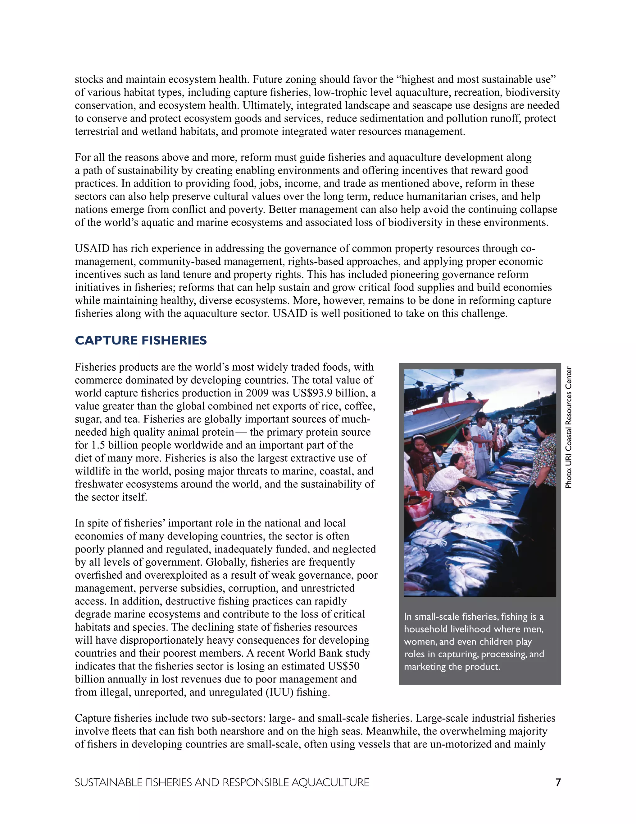 7
SUSTAINABLE FISHERIES AND RESPONSIBLE AQUACULTURE
stocks and maintain ecosystem health. Future zoning should favor the “highest and most sustainable use”
of various habitat types, including capture fisheries, low-trophic level aquaculture, recreation, biodiversity
conservation, and ecosystem health. Ultimately, integrated landscape and seascape use designs are needed
to conserve and protect ecosystem goods and services, reduce sedimentation and pollution runoff, protect
terrestrial and wetland habitats, and promote integrated water resources management.
For all the reasons above and more, reform must guide fisheries and aquaculture development along
a path of sustainability by creating enabling environments and offering incentives that reward good
practices. In addition to providing food, jobs, income, and trade as mentioned above, reform in these
sectors can also help preserve cultural values over the long term, reduce humanitarian crises, and help
nations emerge from conflict and poverty. Better management can also help avoid the continuing collapse
of the world’s aquatic and marine ecosystems and associated loss of biodiversity in these environments.
USAID has rich experience in addressing the governance of common property resources through co-
management, community-based management, rights-based approaches, and applying proper economic
incentives such as land tenure and property rights. This has included pioneering governance reform
initiatives in fisheries; reforms that can help sustain and grow critical food supplies and build economies
while maintaining healthy, diverse ecosystems. More, however, remains to be done in reforming capture
fisheries along with the aquaculture sector. USAID is well positioned to take on this challenge.
CAPTURE FISHERIES
Fisheries products are the world’s most widely traded foods, with
commerce dominated by developing countries. The total value of
world capture fisheries production in 2009 was US$93.9 billion, a
value greater than the global combined net exports of rice, coffee,
sugar, and tea. Fisheries are globally important sources of much-
needed high quality animal protein—  the primary protein source
for 1.5 billion people worldwide and an important part of the
diet of many more. Fisheries is also the largest extractive use of
wildlife in the world, posing major threats to marine, coastal, and
freshwater ecosystems around the world, and the sustainability of
the sector itself.
In spite of fisheries’ important role in the national and local
economies of many developing countries, the sector is often
poorly planned and regulated, inadequately funded, and neglected
by all levels of government. Globally, fisheries are frequently
overfished and overexploited as a result of weak governance, poor
management, perverse subsidies, corruption, and unrestricted
access. In addition, destructive fishing practices can rapidly
degrade marine ecosystems and contribute to the loss of critical
habitats and species. The declining state of fisheries resources
will have disproportionately heavy consequences for developing
countries and their poorest members. A recent World Bank study
indicates that the fisheries sector is losing an estimated US$50
billion annually in lost revenues due to poor management and
from illegal, unreported, and unregulated (IUU) fishing.
Capture fisheries include two sub-sectors: large- and small-scale fisheries. Large-scale industrial fisheries
involve fleets that can fish both nearshore and on the high seas. Meanwhile, the overwhelming majority
of fishers in developing countries are small-scale, often using vessels that are un-motorized and mainly
In small-scale fisheries, fishing is a
household livelihood where men,
women, and even children play
roles in capturing, processing, and
marketing the product.
Photo:
URI
Coastal
Resources
Center
 