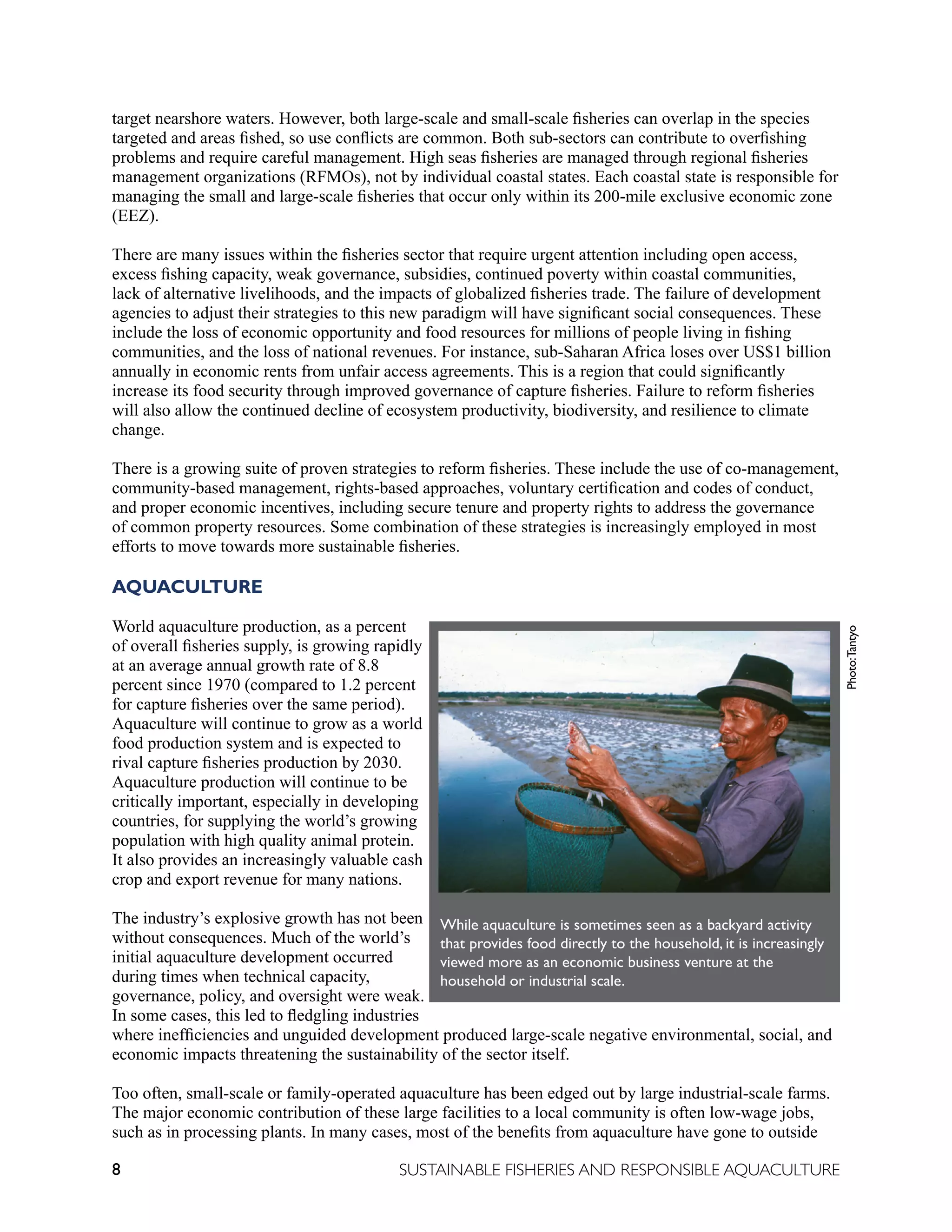 8 SUSTAINABLE FISHERIES AND RESPONSIBLE AQUACULTURE
target nearshore waters. However, both large-scale and small-scale fisheries can overlap in the species
targeted and areas fished, so use conflicts are common. Both sub-sectors can contribute to overfishing
problems and require careful management. High seas fisheries are managed through regional fisheries
management organizations (RFMOs), not by individual coastal states. Each coastal state is responsible for
managing the small and large-scale fisheries that occur only within its 200-mile exclusive economic zone
(EEZ).
There are many issues within the fisheries sector that require urgent attention including open access,
excess fishing capacity, weak governance, subsidies, continued poverty within coastal communities,
lack of alternative livelihoods, and the impacts of globalized fisheries trade. The failure of development
agencies to adjust their strategies to this new paradigm will have significant social consequences. These
include the loss of economic opportunity and food resources for millions of people living in fishing
communities, and the loss of national revenues. For instance, sub-Saharan Africa loses over US$1 billion
annually in economic rents from unfair access agreements. This is a region that could significantly
increase its food security through improved governance of capture fisheries. Failure to reform fisheries
will also allow the continued decline of ecosystem productivity, biodiversity, and resilience to climate
change.
There is a growing suite of proven strategies to reform fisheries. These include the use of co-management,
community-based management, rights-based approaches, voluntary certification and codes of conduct,
and proper economic incentives, including secure tenure and property rights to address the governance
of common property resources. Some combination of these strategies is increasingly employed in most
efforts to move towards more sustainable fisheries.
AQUACULTURE
World aquaculture production, as a percent
of overall fisheries supply, is growing rapidly
at an average annual growth rate of 8.8
percent since 1970 (compared to 1.2 percent
for capture fisheries over the same period).
Aquaculture will continue to grow as a world
food production system and is expected to
rival capture fisheries production by 2030.
Aquaculture production will continue to be
critically important, especially in developing
countries, for supplying the world’s growing
population with high quality animal protein.
It also provides an increasingly valuable cash
crop and export revenue for many nations.
The industry’s explosive growth has not been
without consequences. Much of the world’s
initial aquaculture development occurred
during times when technical capacity,
governance, policy, and oversight were weak.
In some cases, this led to fledgling industries
where inefficiencies and unguided development produced large-scale negative environmental, social, and
economic impacts threatening the sustainability of the sector itself.
Too often, small-scale or family-operated aquaculture has been edged out by large industrial-scale farms.
The major economic contribution of these large facilities to a local community is often low-wage jobs,
such as in processing plants. In many cases, most of the benefits from aquaculture have gone to outside
While aquaculture is sometimes seen as a backyard activity
that provides food directly to the household, it is increasingly
viewed more as an economic business venture at the
household or industrial scale.
Photo:
Tantyo
 