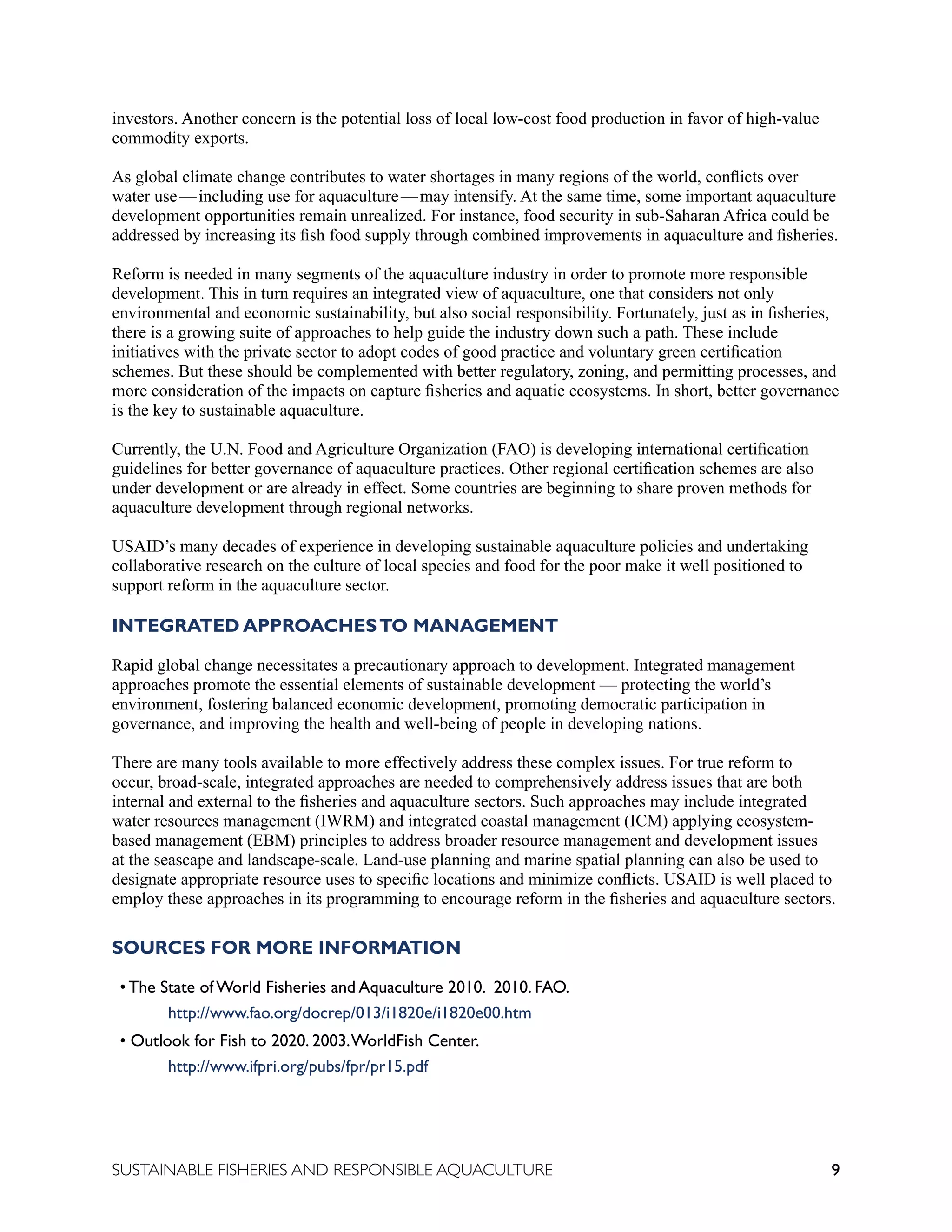 9
SUSTAINABLE FISHERIES AND RESPONSIBLE AQUACULTURE
investors. Another concern is the potential loss of local low-cost food production in favor of high-value
commodity exports.
As global climate change contributes to water shortages in many regions of the world, conflicts over
water use—including use for aquaculture—may intensify. At the same time, some important aquaculture
development opportunities remain unrealized. For instance, food security in sub-Saharan Africa could be
addressed by increasing its fish food supply through combined improvements in aquaculture and fisheries.
Reform is needed in many segments of the aquaculture industry in order to promote more responsible
development. This in turn requires an integrated view of aquaculture, one that considers not only
environmental and economic sustainability, but also social responsibility. Fortunately, just as in fisheries,
there is a growing suite of approaches to help guide the industry down such a path. These include
initiatives with the private sector to adopt codes of good practice and voluntary green certification
schemes. But these should be complemented with better regulatory, zoning, and permitting processes, and
more consideration of the impacts on capture fisheries and aquatic ecosystems. In short, better governance
is the key to sustainable aquaculture.
Currently, the U.N. Food and Agriculture Organization (FAO) is developing international certification
guidelines for better governance of aquaculture practices. Other regional certification schemes are also
under development or are already in effect. Some countries are beginning to share proven methods for
aquaculture development through regional networks.
USAID’s many decades of experience in developing sustainable aquaculture policies and undertaking
collaborative research on the culture of local species and food for the poor make it well positioned to
support reform in the aquaculture sector.
INTEGRATED APPROACHESTO MANAGEMENT
Rapid global change necessitates a precautionary approach to development. Integrated management
approaches promote the essential elements of sustainable development — protecting the world’s
environment, fostering balanced economic development, promoting democratic participation in
governance, and improving the health and well-being of people in developing nations.
There are many tools available to more effectively address these complex issues. For true reform to
occur, broad-scale, integrated approaches are needed to comprehensively address issues that are both
internal and external to the fisheries and aquaculture sectors. Such approaches may include integrated
water resources management (IWRM) and integrated coastal management (ICM) applying ecosystem-
based management (EBM) principles to address broader resource management and development issues
at the seascape and landscape-scale. Land-use planning and marine spatial planning can also be used to
designate appropriate resource uses to specific locations and minimize conflicts. USAID is well placed to
employ these approaches in its programming to encourage reform in the fisheries and aquaculture sectors.
SOURCES FOR MORE INFORMATION
• The State of World Fisheries and Aquaculture 2010. 2010. FAO.
		 http://www.fao.org/docrep/013/i1820e/i1820e00.htm
• Outlook for Fish to 2020. 2003.WorldFish Center.
		 http://www.ifpri.org/pubs/fpr/pr15.pdf
 