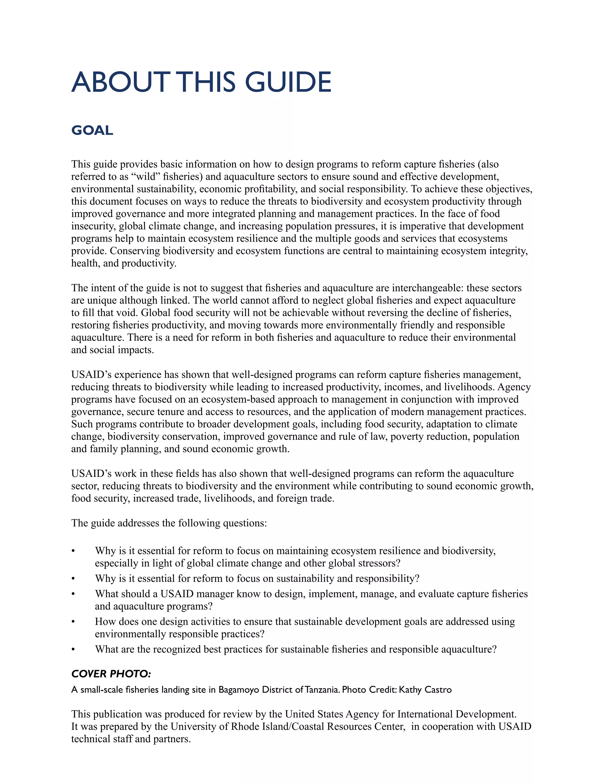 ABOUT THIS GUIDE
GOAL
This guide provides basic information on how to design programs to reform capture fisheries (also
referred to as “wild” fisheries) and aquaculture sectors to ensure sound and effective development,
environmental sustainability, economic profitability, and social responsibility. To achieve these objectives,
this document focuses on ways to reduce the threats to biodiversity and ecosystem productivity through
improved governance and more integrated planning and management practices. In the face of food
insecurity, global climate change, and increasing population pressures, it is imperative that development
programs help to maintain ecosystem resilience and the multiple goods and services that ecosystems
provide. Conserving biodiversity and ecosystem functions are central to maintaining ecosystem integrity,
health, and productivity.
The intent of the guide is not to suggest that fisheries and aquaculture are interchangeable: these sectors
are unique although linked. The world cannot afford to neglect global fisheries and expect aquaculture
to fill that void. Global food security will not be achievable without reversing the decline of fisheries,
restoring fisheries productivity, and moving towards more environmentally friendly and responsible
aquaculture. There is a need for reform in both fisheries and aquaculture to reduce their environmental
and social impacts.
USAID’s experience has shown that well-designed programs can reform capture fisheries management,
reducing threats to biodiversity while leading to increased productivity, incomes, and livelihoods. Agency
programs have focused on an ecosystem-based approach to management in conjunction with improved
governance, secure tenure and access to resources, and the application of modern management practices.
Such programs contribute to broader development goals, including food security, adaptation to climate
change, biodiversity conservation, improved governance and rule of law, poverty reduction, population
and family planning, and sound economic growth.
USAID’s work in these fields has also shown that well-designed programs can reform the aquaculture
sector, reducing threats to biodiversity and the environment while contributing to sound economic growth,
food security, increased trade, livelihoods, and foreign trade.
The guide addresses the following questions:
• Why is it essential for reform to focus on maintaining ecosystem resilience and biodiversity,
especially in light of global climate change and other global stressors?
• Why is it essential for reform to focus on sustainability and responsibility?
• What should a USAID manager know to design, implement, manage, and evaluate capture fisheries
and aquaculture programs?
• How does one design activities to ensure that sustainable development goals are addressed using
environmentally responsible practices?
• What are the recognized best practices for sustainable fisheries and responsible aquaculture?
COVER PHOTO:
A small-scale fisheries landing site in Bagamoyo District of Tanzania. Photo Credit: Kathy Castro
This publication was produced for review by the United States Agency for International Development.
It was prepared by the University of Rhode Island/Coastal Resources Center, in cooperation with USAID
technical staff and partners.
 