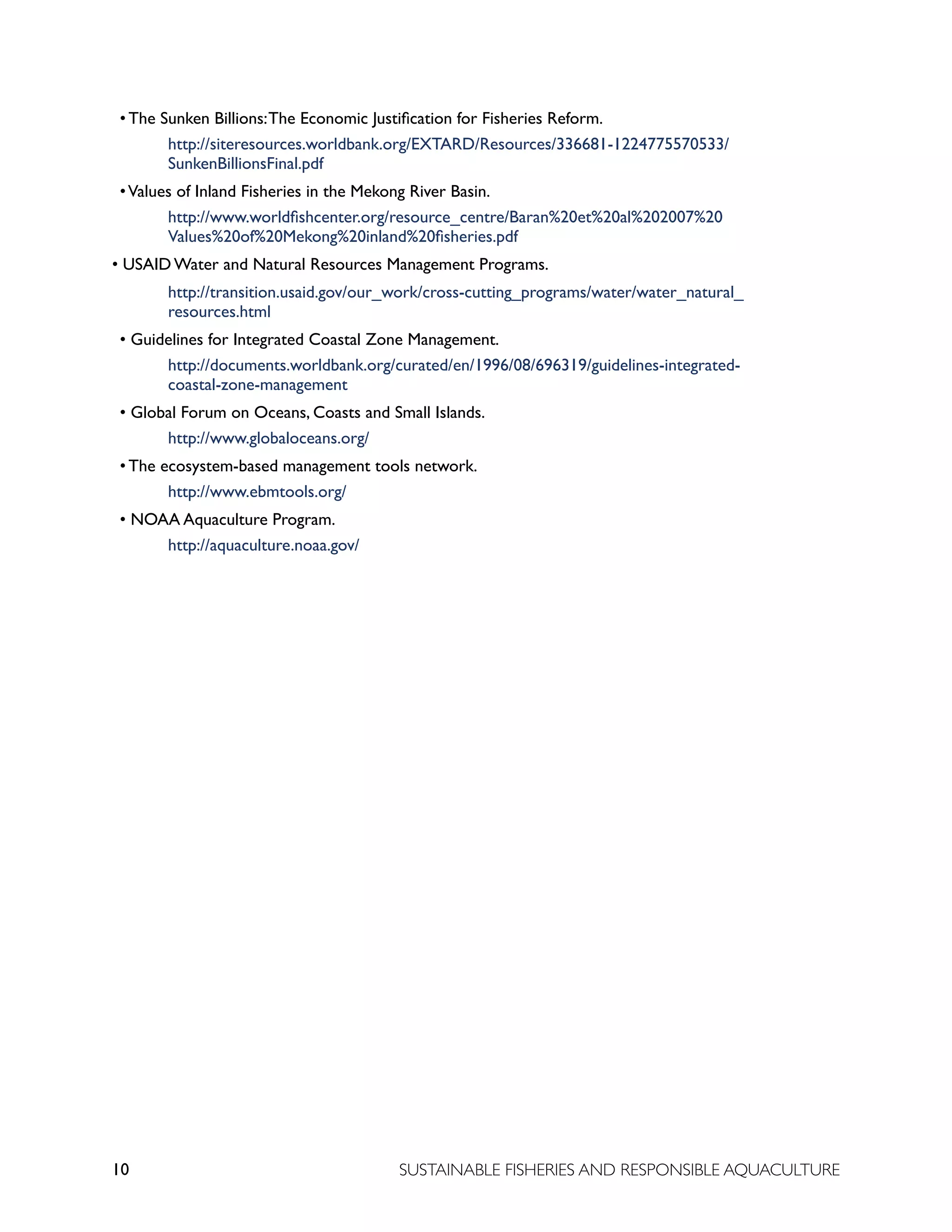 10 SUSTAINABLE FISHERIES AND RESPONSIBLE AQUACULTURE
• The Sunken Billions:The Economic Justification for Fisheries Reform.
		 http://siteresources.worldbank.org/EXTARD/Resources/336681-1224775570533/			
		 SunkenBillionsFinal.pdf
•Values of Inland Fisheries in the Mekong River Basin.
		 http://www.worldfishcenter.org/resource_centre/Baran%20et%20al%202007%20
		 Values%20of%20Mekong%20inland%20fisheries.pdf
• USAID Water and Natural Resources Management Programs.
		 http://transition.usaid.gov/our_work/cross-cutting_programs/water/water_natural_
		 resources.html
• Guidelines for Integrated Coastal Zone Management.
		 http://documents.worldbank.org/curated/en/1996/08/696319/guidelines-integrated-
		 coastal-zone-management
• Global Forum on Oceans, Coasts and Small Islands.
		 http://www.globaloceans.org/
• The ecosystem-based management tools network.
		 http://www.ebmtools.org/
• NOAA Aquaculture Program.
		 http://aquaculture.noaa.gov/
 