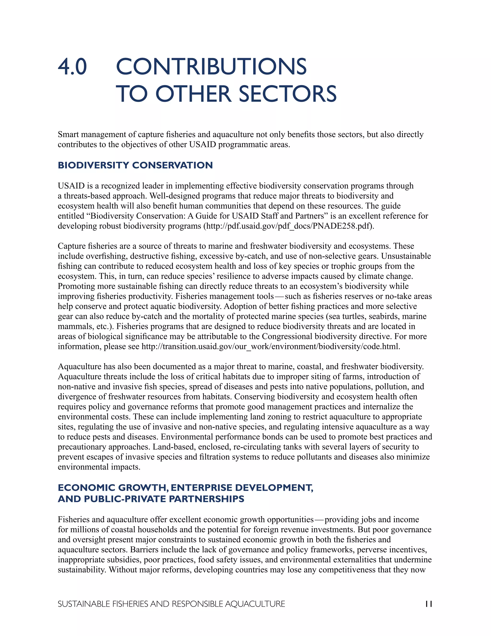 11
SUSTAINABLE FISHERIES AND RESPONSIBLE AQUACULTURE
4.0 CONTRIBUTIONS 						
		 TO OTHER SECTORS
Smart management of capture fisheries and aquaculture not only benefits those sectors, but also directly
contributes to the objectives of other USAID programmatic areas.
BIODIVERSITY CONSERVATION
USAID is a recognized leader in implementing effective biodiversity conservation programs through
a threats-based approach. Well-designed programs that reduce major threats to biodiversity and
ecosystem health will also benefit human communities that depend on these resources. The guide
entitled “Biodiversity Conservation: A Guide for USAID Staff and Partners” is an excellent reference for
developing robust biodiversity programs (http://pdf.usaid.gov/pdf_docs/PNADE258.pdf).
Capture fisheries are a source of threats to marine and freshwater biodiversity and ecosystems. These
include overfishing, destructive fishing, excessive by-catch, and use of non-selective gears. Unsustainable
fishing can contribute to reduced ecosystem health and loss of key species or trophic groups from the
ecosystem. This, in turn, can reduce species’ resilience to adverse impacts caused by climate change.
Promoting more sustainable fishing can directly reduce threats to an ecosystem’s biodiversity while
improving fisheries productivity. Fisheries management tools—such as fisheries reserves or no-take areas
help conserve and protect aquatic biodiversity. Adoption of better fishing practices and more selective
gear can also reduce by-catch and the mortality of protected marine species (sea turtles, seabirds, marine
mammals, etc.). Fisheries programs that are designed to reduce biodiversity threats and are located in
areas of biological significance may be attributable to the Congressional biodiversity directive. For more
information, please see http://transition.usaid.gov/our_work/environment/biodiversity/code.html.
Aquaculture has also been documented as a major threat to marine, coastal, and freshwater biodiversity.
Aquaculture threats include the loss of critical habitats due to improper siting of farms, introduction of
non-native and invasive fish species, spread of diseases and pests into native populations, pollution, and
divergence of freshwater resources from habitats. Conserving biodiversity and ecosystem health often
requires policy and governance reforms that promote good management practices and internalize the
environmental costs. These can include implementing land zoning to restrict aquaculture to appropriate
sites, regulating the use of invasive and non-native species, and regulating intensive aquaculture as a way
to reduce pests and diseases. Environmental performance bonds can be used to promote best practices and
precautionary approaches. Land-based, enclosed, re-circulating tanks with several layers of security to
prevent escapes of invasive species and filtration systems to reduce pollutants and diseases also minimize
environmental impacts.
ECONOMIC GROWTH, ENTERPRISE DEVELOPMENT, 					
AND PUBLIC-PRIVATE PARTNERSHIPS
Fisheries and aquaculture offer excellent economic growth opportunities—providing jobs and income
for millions of coastal households and the potential for foreign revenue investments. But poor governance
and oversight present major constraints to sustained economic growth in both the fisheries and
aquaculture sectors. Barriers include the lack of governance and policy frameworks, perverse incentives,
inappropriate subsidies, poor practices, food safety issues, and environmental externalities that undermine
sustainability. Without major reforms, developing countries may lose any competitiveness that they now
 