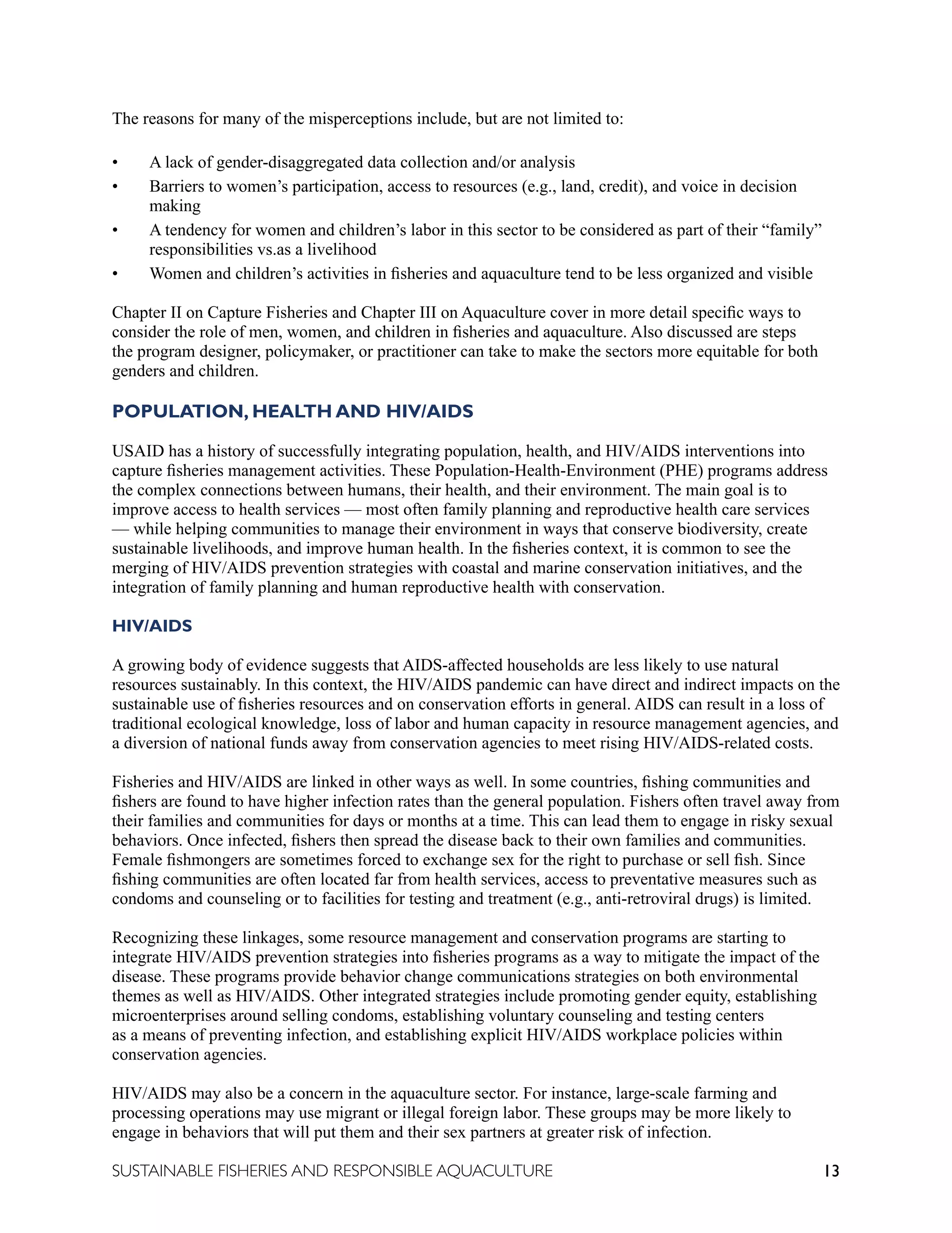 13
SUSTAINABLE FISHERIES AND RESPONSIBLE AQUACULTURE
The reasons for many of the misperceptions include, but are not limited to:
• A lack of gender-disaggregated data collection and/or analysis
• Barriers to women’s participation, access to resources (e.g., land, credit), and voice in decision
making
• A tendency for women and children’s labor in this sector to be considered as part of their “family”
responsibilities vs.as a livelihood
• Women and children’s activities in fisheries and aquaculture tend to be less organized and visible
Chapter II on Capture Fisheries and Chapter III on Aquaculture cover in more detail specific ways to
consider the role of men, women, and children in fisheries and aquaculture. Also discussed are steps
the program designer, policymaker, or practitioner can take to make the sectors more equitable for both
genders and children.
POPULATION, HEALTH AND HIV/AIDS
USAID has a history of successfully integrating population, health, and HIV/AIDS interventions into
capture fisheries management activities. These Population-Health-Environment (PHE) programs address
the complex connections between humans, their health, and their environment. The main goal is to
improve access to health services — most often family planning and reproductive health care services
— while helping communities to manage their environment in ways that conserve biodiversity, create
sustainable livelihoods, and improve human health. In the fisheries context, it is common to see the
merging of HIV/AIDS prevention strategies with coastal and marine conservation initiatives, and the
integration of family planning and human reproductive health with conservation.
HIV/AIDS
A growing body of evidence suggests that AIDS-affected households are less likely to use natural
resources sustainably. In this context, the HIV/AIDS pandemic can have direct and indirect impacts on the
sustainable use of fisheries resources and on conservation efforts in general. AIDS can result in a loss of
traditional ecological knowledge, loss of labor and human capacity in resource management agencies, and
a diversion of national funds away from conservation agencies to meet rising HIV/AIDS-related costs.
Fisheries and HIV/AIDS are linked in other ways as well. In some countries, fishing communities and
fishers are found to have higher infection rates than the general population. Fishers often travel away from
their families and communities for days or months at a time. This can lead them to engage in risky sexual
behaviors. Once infected, fishers then spread the disease back to their own families and communities.
Female fishmongers are sometimes forced to exchange sex for the right to purchase or sell fish. Since
fishing communities are often located far from health services, access to preventative measures such as
condoms and counseling or to facilities for testing and treatment (e.g., anti-retroviral drugs) is limited.
Recognizing these linkages, some resource management and conservation programs are starting to
integrate HIV/AIDS prevention strategies into fisheries programs as a way to mitigate the impact of the
disease. These programs provide behavior change communications strategies on both environmental
themes as well as HIV/AIDS. Other integrated strategies include promoting gender equity, establishing
microenterprises around selling condoms, establishing voluntary counseling and testing centers
as a means of preventing infection, and establishing explicit HIV/AIDS workplace policies within
conservation agencies.
HIV/AIDS may also be a concern in the aquaculture sector. For instance, large-scale farming and
processing operations may use migrant or illegal foreign labor. These groups may be more likely to
engage in behaviors that will put them and their sex partners at greater risk of infection.
 