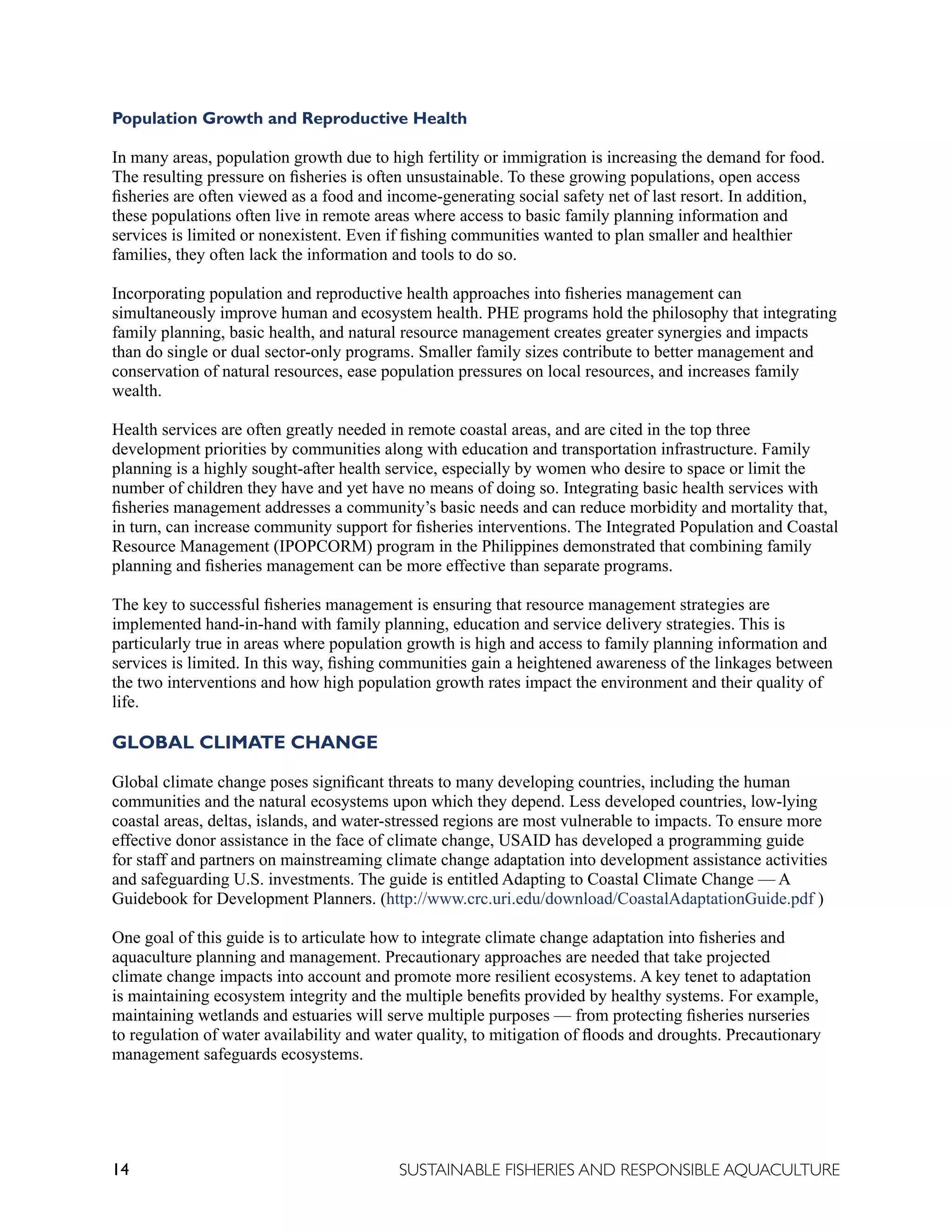 14 SUSTAINABLE FISHERIES AND RESPONSIBLE AQUACULTURE
Population Growth and Reproductive Health
In many areas, population growth due to high fertility or immigration is increasing the demand for food.
The resulting pressure on fisheries is often unsustainable. To these growing populations, open access
fisheries are often viewed as a food and income-generating social safety net of last resort. In addition,
these populations often live in remote areas where access to basic family planning information and
services is limited or nonexistent. Even if fishing communities wanted to plan smaller and healthier
families, they often lack the information and tools to do so.
Incorporating population and reproductive health approaches into fisheries management can
simultaneously improve human and ecosystem health. PHE programs hold the philosophy that integrating
family planning, basic health, and natural resource management creates greater synergies and impacts
than do single or dual sector-only programs. Smaller family sizes contribute to better management and
conservation of natural resources, ease population pressures on local resources, and increases family
wealth.
Health services are often greatly needed in remote coastal areas, and are cited in the top three
development priorities by communities along with education and transportation infrastructure. Family
planning is a highly sought-after health service, especially by women who desire to space or limit the
number of children they have and yet have no means of doing so. Integrating basic health services with
fisheries management addresses a community’s basic needs and can reduce morbidity and mortality that,
in turn, can increase community support for fisheries interventions. The Integrated Population and Coastal
Resource Management (IPOPCORM) program in the Philippines demonstrated that combining family
planning and fisheries management can be more effective than separate programs.
The key to successful fisheries management is ensuring that resource management strategies are
implemented hand-in-hand with family planning, education and service delivery strategies. This is
particularly true in areas where population growth is high and access to family planning information and
services is limited. In this way, fishing communities gain a heightened awareness of the linkages between
the two interventions and how high population growth rates impact the environment and their quality of
life.
GLOBAL CLIMATE CHANGE
Global climate change poses significant threats to many developing countries, including the human
communities and the natural ecosystems upon which they depend. Less developed countries, low-lying
coastal areas, deltas, islands, and water-stressed regions are most vulnerable to impacts. To ensure more
effective donor assistance in the face of climate change, USAID has developed a programming guide
for staff and partners on mainstreaming climate change adaptation into development assistance activities
and safeguarding U.S. investments. The guide is entitled Adapting to Coastal Climate Change — A
Guidebook for Development Planners. (http://www.crc.uri.edu/download/CoastalAdaptationGuide.pdf )
One goal of this guide is to articulate how to integrate climate change adaptation into fisheries and
aquaculture planning and management. Precautionary approaches are needed that take projected
climate change impacts into account and promote more resilient ecosystems. A key tenet to adaptation
is maintaining ecosystem integrity and the multiple benefits provided by healthy systems. For example,
maintaining wetlands and estuaries will serve multiple purposes — from protecting fisheries nurseries
to regulation of water availability and water quality, to mitigation of floods and droughts. Precautionary
management safeguards ecosystems.
 