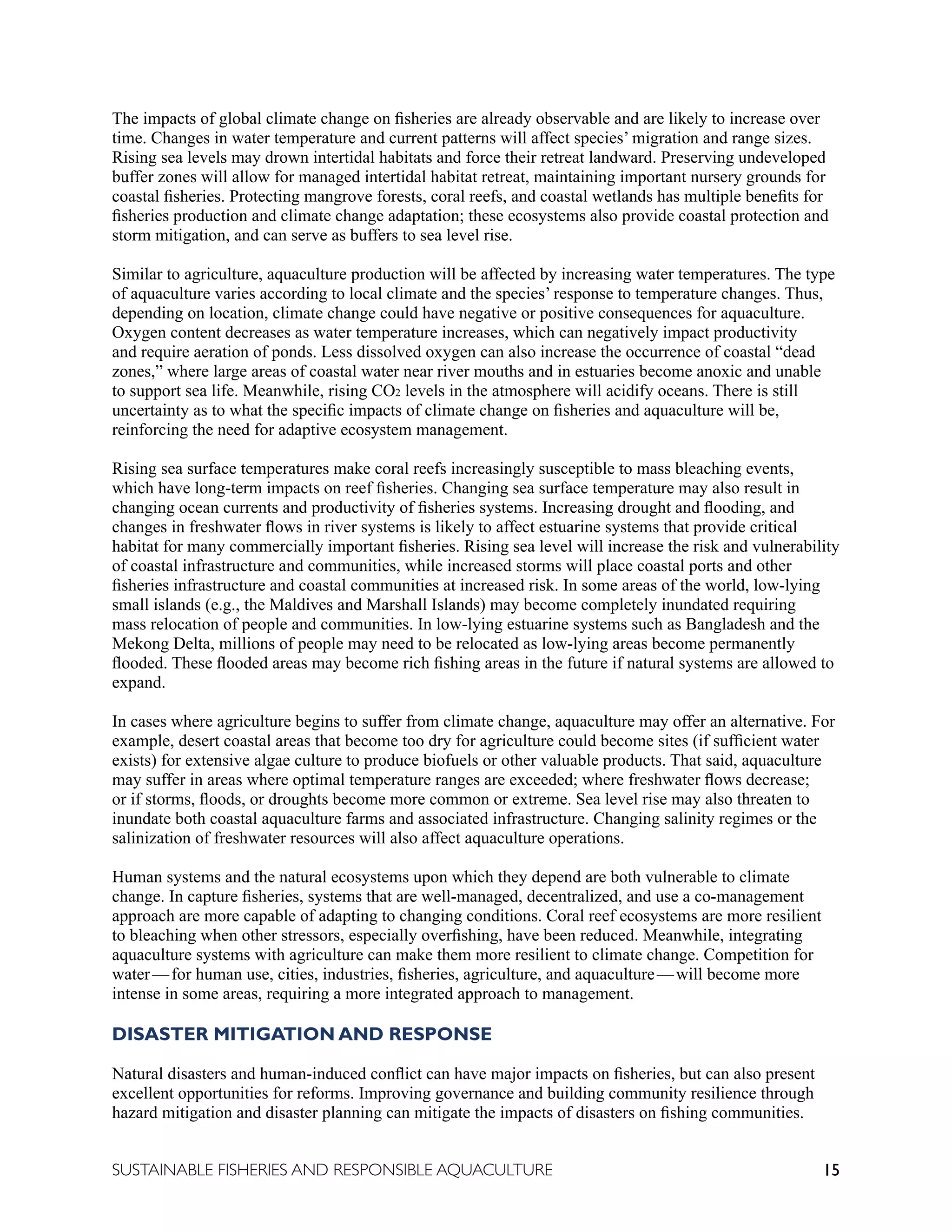 15
SUSTAINABLE FISHERIES AND RESPONSIBLE AQUACULTURE
The impacts of global climate change on fisheries are already observable and are likely to increase over
time. Changes in water temperature and current patterns will affect species’ migration and range sizes.
Rising sea levels may drown intertidal habitats and force their retreat landward. Preserving undeveloped
buffer zones will allow for managed intertidal habitat retreat, maintaining important nursery grounds for
coastal fisheries. Protecting mangrove forests, coral reefs, and coastal wetlands has multiple benefits for
fisheries production and climate change adaptation; these ecosystems also provide coastal protection and
storm mitigation, and can serve as buffers to sea level rise.
Similar to agriculture, aquaculture production will be affected by increasing water temperatures. The type
of aquaculture varies according to local climate and the species’ response to temperature changes. Thus,
depending on location, climate change could have negative or positive consequences for aquaculture.
Oxygen content decreases as water temperature increases, which can negatively impact productivity
and require aeration of ponds. Less dissolved oxygen can also increase the occurrence of coastal “dead
zones,” where large areas of coastal water near river mouths and in estuaries become anoxic and unable
to support sea life. Meanwhile, rising CO2 levels in the atmosphere will acidify oceans. There is still
uncertainty as to what the specific impacts of climate change on fisheries and aquaculture will be,
reinforcing the need for adaptive ecosystem management.
Rising sea surface temperatures make coral reefs increasingly susceptible to mass bleaching events,
which have long-term impacts on reef fisheries. Changing sea surface temperature may also result in
changing ocean currents and productivity of fisheries systems. Increasing drought and flooding, and
changes in freshwater flows in river systems is likely to affect estuarine systems that provide critical
habitat for many commercially important fisheries. Rising sea level will increase the risk and vulnerability
of coastal infrastructure and communities, while increased storms will place coastal ports and other
fisheries infrastructure and coastal communities at increased risk. In some areas of the world, low-lying
small islands (e.g., the Maldives and Marshall Islands) may become completely inundated requiring
mass relocation of people and communities. In low-lying estuarine systems such as Bangladesh and the
Mekong Delta, millions of people may need to be relocated as low-lying areas become permanently
flooded. These flooded areas may become rich fishing areas in the future if natural systems are allowed to
expand.
In cases where agriculture begins to suffer from climate change, aquaculture may offer an alternative. For
example, desert coastal areas that become too dry for agriculture could become sites (if sufficient water
exists) for extensive algae culture to produce biofuels or other valuable products. That said, aquaculture
may suffer in areas where optimal temperature ranges are exceeded; where freshwater flows decrease;
or if storms, floods, or droughts become more common or extreme. Sea level rise may also threaten to
inundate both coastal aquaculture farms and associated infrastructure. Changing salinity regimes or the
salinization of freshwater resources will also affect aquaculture operations.
Human systems and the natural ecosystems upon which they depend are both vulnerable to climate
change. In capture fisheries, systems that are well-managed, decentralized, and use a co-management
approach are more capable of adapting to changing conditions. Coral reef ecosystems are more resilient
to bleaching when other stressors, especially overfishing, have been reduced. Meanwhile, integrating
aquaculture systems with agriculture can make them more resilient to climate change. Competition for
water—for human use, cities, industries, fisheries, agriculture, and aquaculture—will become more
intense in some areas, requiring a more integrated approach to management.
DISASTER MITIGATION AND RESPONSE
Natural disasters and human-induced conflict can have major impacts on fisheries, but can also present
excellent opportunities for reforms. Improving governance and building community resilience through
hazard mitigation and disaster planning can mitigate the impacts of disasters on fishing communities.
 