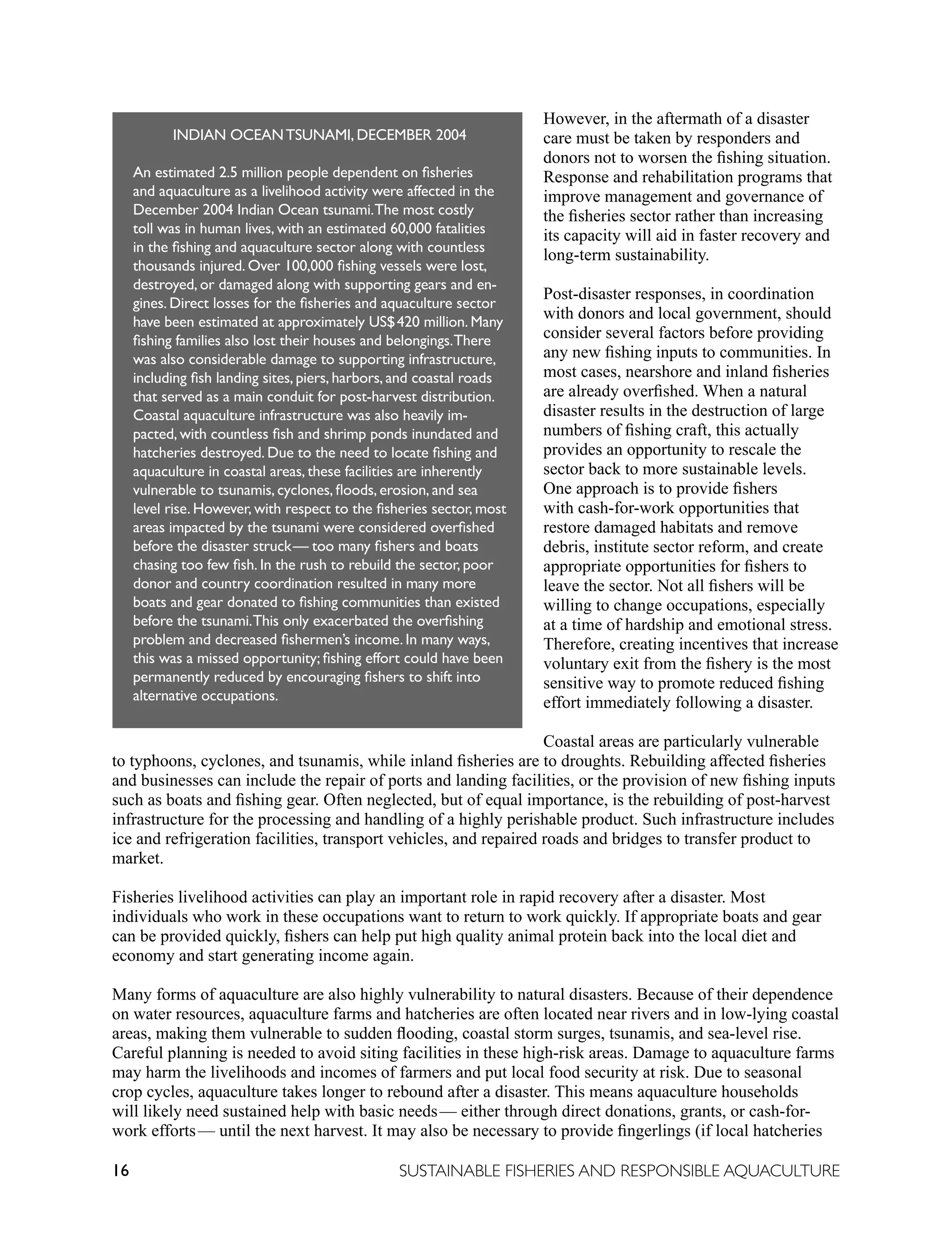 16 SUSTAINABLE FISHERIES AND RESPONSIBLE AQUACULTURE
However, in the aftermath of a disaster
care must be taken by responders and
donors not to worsen the fishing situation.
Response and rehabilitation programs that
improve management and governance of
the fisheries sector rather than increasing
its capacity will aid in faster recovery and
long-term sustainability.
Post-disaster responses, in coordination
with donors and local government, should
consider several factors before providing
any new fishing inputs to communities. In
most cases, nearshore and inland fisheries
are already overfished. When a natural
disaster results in the destruction of large
numbers of fishing craft, this actually
provides an opportunity to rescale the
sector back to more sustainable levels.
One approach is to provide fishers
with cash-for-work opportunities that
restore damaged habitats and remove
debris, institute sector reform, and create
appropriate opportunities for fishers to
leave the sector. Not all fishers will be
willing to change occupations, especially
at a time of hardship and emotional stress.
Therefore, creating incentives that increase
voluntary exit from the fishery is the most
sensitive way to promote reduced fishing
effort immediately following a disaster.
Coastal areas are particularly vulnerable
to typhoons, cyclones, and tsunamis, while inland fisheries are to droughts. Rebuilding affected fisheries
and businesses can include the repair of ports and landing facilities, or the provision of new fishing inputs
such as boats and fishing gear. Often neglected, but of equal importance, is the rebuilding of post-harvest
infrastructure for the processing and handling of a highly perishable product. Such infrastructure includes
ice and refrigeration facilities, transport vehicles, and repaired roads and bridges to transfer product to
market.
Fisheries livelihood activities can play an important role in rapid recovery after a disaster. Most
individuals who work in these occupations want to return to work quickly. If appropriate boats and gear
can be provided quickly, fishers can help put high quality animal protein back into the local diet and
economy and start generating income again.
Many forms of aquaculture are also highly vulnerability to natural disasters. Because of their dependence
on water resources, aquaculture farms and hatcheries are often located near rivers and in low-lying coastal
areas, making them vulnerable to sudden flooding, coastal storm surges, tsunamis, and sea-level rise.
Careful planning is needed to avoid siting facilities in these high-risk areas. Damage to aquaculture farms
may harm the livelihoods and incomes of farmers and put local food security at risk. Due to seasonal
crop cycles, aquaculture takes longer to rebound after a disaster. This means aquaculture households
will likely need sustained help with basic needs—  either through direct donations, grants, or cash-for-
work efforts—  until the next harvest. It may also be necessary to provide fingerlings (if local hatcheries
INDIAN OCEANTSUNAMI, DECEMBER 2004
An estimated 2.5 million people dependent on fisheries
and aquaculture as a livelihood activity were affected in the
December 2004 Indian Ocean tsunami.The most costly
toll was in human lives, with an estimated 60,000 fatalities
in the fishing and aquaculture sector along with countless
thousands injured. Over 100,000 fishing vessels were lost,
destroyed, or damaged along with supporting gears and en-
gines. Direct losses for the fisheries and aquaculture sector
have been estimated at approximately US$420 million. Many
fishing families also lost their houses and belongings.There
was also considerable damage to supporting infrastructure,
including fish landing sites, piers, harbors, and coastal roads
that served as a main conduit for post-harvest distribution.
Coastal aquaculture infrastructure was also heavily im-
pacted, with countless fish and shrimp ponds inundated and
hatcheries destroyed. Due to the need to locate fishing and
aquaculture in coastal areas, these facilities are inherently
vulnerable to tsunamis, cyclones, floods, erosion, and sea
level rise. However, with respect to the fisheries sector, most
areas impacted by the tsunami were considered overfished
before the disaster struck—  too many fishers and boats
chasing too few fish. In the rush to rebuild the sector, poor
donor and country coordination resulted in many more
boats and gear donated to fishing communities than existed
before the tsunami.This only exacerbated the overfishing
problem and decreased fishermen’s income. In many ways,
this was a missed opportunity; fishing effort could have been
permanently reduced by encouraging fishers to shift into
alternative occupations.
 